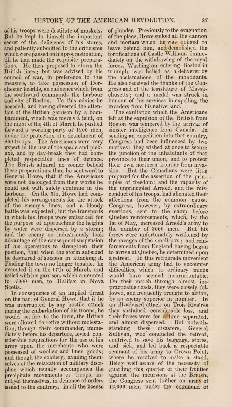 of his troops were destitute of muskets. But he kept to himself the important secret of the deficiency of his stores, and patiently submitted to the criticisms which were passed on his procrastination, till he had made the requisite prepara¬ tions. He then proposed to storm the British lines; but was advised by his council of war, in preference to this measure, to take possession of Dor¬ chester heights, an eminence which from the southward commands the harbour and city of Boston. To this advice he acceded, and having diverted the atten¬ tion of the British garrison by a bom¬ bardment, which was merely a feint, on the night of the 4th of March he pushed forward a working party of 1200 men, under the protection of a detachment of 800 troops. The Americans were very expert in the use of the spade and pick¬ axe, and by day-break they had com¬ pleted respectable lines of defence. The British admiral no sooner beheld these preparations, than he sent word to General Howe, that if the Americans were not dislodged from their works he could not with safety continue in the harbour. On the 6th, Howe had com¬ pleted his arrangements for the attack of the enemy’s lines, and a bloody battle was expected; but the transports in which his troops were embarked for the purpose of approaching the heights by water were dispersed by a storm; and the enemy so industriously took advantage of the consequent suspension of his operations to strengthen their position, that when the storm subsided he despaired of success in attacking it. Finding the town no longer tenable, he evacuted it on the 17th of March, and sailed with his garrison, which amounted to 7000 men, to Halifax in Nova Scotia. In consequence of an implied threat on the part of General Howe, that if he was interrupted by any hostile attack during the embarkation of his troops, he would set fire to the town, the British were allowed to retire without molesta¬ tion, though their commander, imme¬ diately before his departure, levied con¬ siderable requisitions for the use of his army upon the merchants who were possessed of woollen and linen goods; and though the soldiery, availing them¬ selves of the relaxation of military disci¬ pline which usually accompanies the precipitate movements of troops, in¬ dulged themselves, in defiance of orders issued to the contrary, in all the license of plunder. Previously to the evacuation of the place, Howe spiked all the cannon and mortars which he was obliged to leave behind him, and demolished the fortifications of Castle William. Imme¬ diately on the withdrawing of the royal forces, Washington entering Boston in triumph, was hailed as a deliverer by the acclamations of the inhabitants. He also received the thanks of the Con¬ gress and of the legislature of Massa¬ chusetts ; and a medal was struck in honour of his services in expelling the invaders from his native land. The exultation which the Americans felt at the expulsion of the British from Boston was tempered by the arrival of sinister intelligence from Canada. In sending an expedition into that country. Congress h.ad been influenced by two motives : they wished at once to secure the junction of the inhabitants of that province to their union, and to protect their own northern frontier from inva¬ sion. But the Canadians were little prepared for the assertion of the prin- - ciples of freedom; and the rapacity of the unprincipled Arnold, and the mis¬ conduct of his troops, had alienated their affections from the common cause. Congress, however, by extraordinary exertions, sent to the camp before Quebec reinforcements, which, by the 1st of May, increased Arnold’s army to the number of 3000 men. But his forces were unfortunately weakened by the ravages of the small-pox ; and rein¬ forcements from England having begun to arrive at Quebec, he determined upon a retreat. In this retrograde movement the American army had to encounter difficulties, which to ordinary minds would have seemed insurmountable. On their march through almost im¬ practicable roads, they were closely fol¬ lowed, and frequently brought to action, by an enemy superior in number. In an ill-advised attack on Trois Rivieres they sustained considerable loss, and their forces were for a time separated, and almost dispersed. But notwith¬ standing these disasters, General Sullivan, who conducted the retreat, contrived to save his baggage, stores, and sick, and led back a respectable remnant of his army to Crown Point, where he resolved to make a stand. Being well aware of the necessity of guarding this quarter of their frontier against the incursions of the British, the Congress sent thither an army of 12,000 men, under the command of