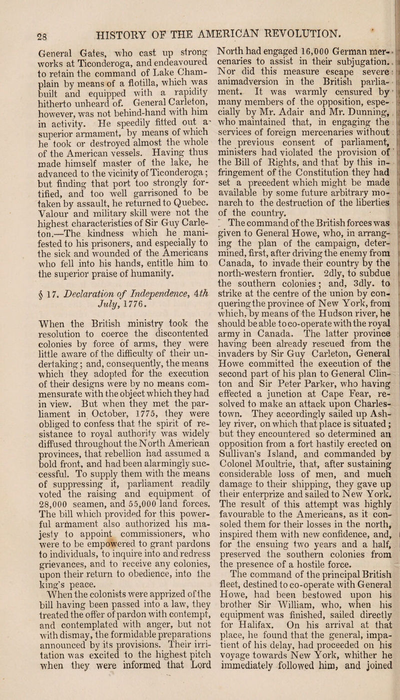 General Gates, who cast up strong works at Ticonderoga, and endeavoured to retain the command of Lake Cham¬ plain by means of a flotilla, which was built and equipped with a rapidity hitherto unheard of. General Carleton, however, was not behind-hand with him in activity. He speedily fitted out a- superior armament, by means of which he took or destroyed almost the whole of the American vessels. Having thus made himself master of the lake, he advanced to the vicinity of Ticonderoga; but finding that port too strongly for¬ tified, and too well garrisoned to be taken by assault, he returned to Quebec. Valour and military skill were not the highest characteristics of Sir Guy Carle- ton.—The kindness which he mani¬ fested to his prisoners, and especially to the sick and wounded of the Americans who fell into his hands, entitle him to the superior praise of humanity. §17. Declaration of Independence, 4 th July, 1776. When the British ministry took the resolution to coerce the discontented colonies by force of arms, they were little aware of the difficulty of their un¬ dertaking ; and, consequently, the means which they adopted for the execution of their designs were by no means com¬ mensurate with the object which they had in view. But when they met the par¬ liament in October, 1775, they were obliged to confess that the spirit of re¬ sistance to royal authority was widely diffused throughout the North American provinces, that rebellion had assumed a bold front, and had been alarmingly suc¬ cessful. To supply them with the means of suppressing it, parliament readily voted the raising and equipment of 28,000 seamen, and 55,000 land forces. The bill which provided for this power¬ ful armament also authorized his ma¬ jesty to appoint commissioners, who were to be empowered to grant pardons to individuals, to inquire into and redress grievances, and to receive any colonies, upon their return to obedience, into the king’s peace. When the colonists were apprized of the bill having been passed into a law, they treated the offer of pardon wdth contempt, and contemplated with anger, but not with dismay, the formidable preparations announced by its provisions. Their irri¬ tation was excited to the highest pitch when they were informed that Lord North had engaged 16,000 German mer¬ cenaries to assist in their subjugation. Nor did this measure escape severe animadversion in the British parlia¬ ment. It was warmly censured by many members of the opposition, espe- s cially by Mr. Adair and Mr. Dunning, who maintained that, in engaging the services of foreign mercenaries without the previous consent of parliament, ministers had violated the provision of the Bill of Rights, and that by this in¬ fringement of the Constitution they had set a precedent which might be made available by some future arbitrary mo¬ narch to the destruction of the liberties of the country. The command of the British forces wras given to General Howe, who, in arrang¬ ing the plan of the campaign, deter¬ mined, first, after driving the enemy from Canada, to invade their country by the north-western frontier. 2dly, to subdue the southern colonies; and, 3dly. to strike at the centre of the union by con¬ quering the province of New York, from which, by means of the Hudson river, he should be able to co-operate with the royal army in Canada. The latter province having been already rescued from the invaders by Sir Guy Carleton, General Howe committed the execution of the second part of his plan to General Clin¬ ton and Sir Peter Parker, who having effected a junction at Cape Fear, re¬ solved to make an attack upon Charles¬ town. They accordingly sailed up Ash¬ ley river, on which that place is situated; but they encountered so determined an opposition from a fort hastily erected on Sullivan’s Island, and commanded by Colonel Moultrie, that, after sustaining considerable loss of men, and much damage to their shipping, they gave up their enterprize and sailed to New York. The result of this attempt was highly favourable to the Americans, as it con¬ soled them for their losses in the north, inspired them with new confidence, and, i for the ensuing two years and a half, i preserved the southern colonies from the presence of a hostile force. The command of the principal British fleet, destined to co-operate with General Howe, had been bestowed upon his brother Sir William, who, when his equipment wras finished, sailed directly for Halifax. On his arrival at that place, he found that the general, impa¬ tient of his delay, had proceeded on his voyage towards New York, whither he immediately followed him, and joined