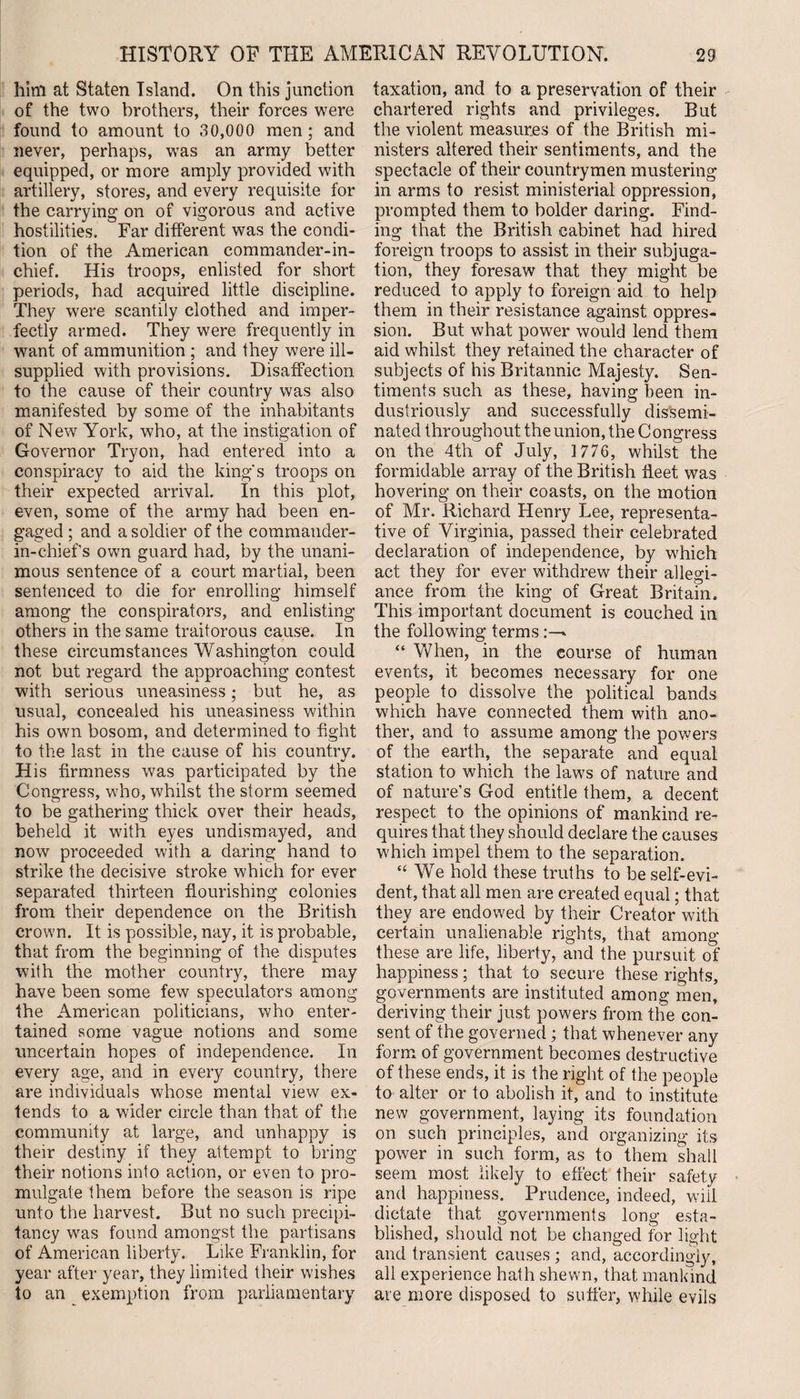 him at Staten Island. On this junction of the two brothers, their forces were found to amount to 30,000 men ; and never, perhaps, was an army better equipped, or more amply provided with artillery, stores, and every requisite for the carrying on of vigorous and active hostilities. Far different was the condi¬ tion of the American commander-in¬ chief. His troops, enlisted for short periods, had acquired little discipline. They were scantily clothed and imper¬ fectly armed. They were frequently in want of ammunition ; and they were ill- supplied with provisions. Disaffection to the cause of their country was also manifested by some of the inhabitants of New York, who, at the instigation of Governor Tryon, had entered into a conspiracy to aid the king's troops on their expected arrival. In this plot, even, some of the army had been en¬ gaged ; and a soldier of the commander- in-chief s own guard had, by the unani¬ mous sentence of a court martial, been sentenced to die for enrolling himself among the conspirators, and enlisting others in the same traitorous cause. In these circumstances Washington could not but regard the approaching contest with serious uneasiness; but he, as usual, concealed his uneasiness within his own bosom, and determined to fight to the last in the cause of his country. His firmness was participated by the Congress, who, whilst the storm seemed to be gathering thick over their heads, beheld it with eyes undismayed, and now proceeded with a daring hand to strike the decisive stroke which for ever separated thirteen flourishing colonies from their dependence on the British crown. It is possible, nay, it is probable, that from the beginning of the disputes with the mother country, there may have been some few speculators among the American politicians, who enter¬ tained some vague notions and some uncertain hopes of independence. In every age, and in every country, there are individuals whose mental view ex¬ tends to a wider circle than that of the community at large, and unhappy is their destiny if they attempt to bring their notions into action, or even to pro¬ mulgate them before the season is ripe unto the harvest. But no such precipi¬ tancy was found amongst the partisans of American liberty. Like Franklin, for year after year, they limited their wishes to an exemption from parliamentary taxation, and to a preservation of their chartered rights and privileges. But the violent measures of the British mi¬ nisters altered their sentiments, and the spectacle of their countrymen mustering in arms to resist ministerial oppression, prompted them to bolder daring. Find¬ ing that the British cabinet had hired foreign troops to assist in their subjuga¬ tion, they foresaw that they might be reduced to apply to foreign aid to help them in their resistance against oppres¬ sion. But what power would lend them aid whilst they retained the character of subjects of his Britannic Majesty. Sen¬ timents such as these, having been in¬ dustriously and successfully dissemi¬ nated throughout the union, the Congress on the 4th of July, 1776, whilst the formidable array of the British fleet was hovering on their coasts, on the motion of Mr. Richard Henry Lee, representa¬ tive of Virginia, passed their celebrated declaration of independence, by which act they for ever withdrew their allegi¬ ance from the king of Great Britain. This important document is couched in the following terms* “ When, in the course of human events, it becomes necessary for one people to dissolve the political bands which have connected them with ano¬ ther, and to assume among the powers of the earth, the separate and equal station to which the laws of nature and of nature’s God entitle them, a decent respect to the opinions of mankind re¬ quires that they should declare the causes which impel them to the separation. “ We hold these truths to be self-evi¬ dent, that all men are created equal; that they are endowed by their Creator with certain unalienable rights, that among these are life, liberty, and the pursuit of happiness; that to secure these rights, governments are instituted among men, deriving their just powers from the con¬ sent of the governed; that whenever any form of government becomes destructive of these ends, it is the right of the people to alter or to abolish it, and to institute new government, laying its foundation on such principles, and organizing its power in such form, as to them shall seem most likely to effect their safety and happiness. Prudence, indeed, will dictate that governments long esta¬ blished, should not be changed for light and transient causes ; and, accordingly, all experience hath shewn, that mankind are more disposed to suffer, while evils