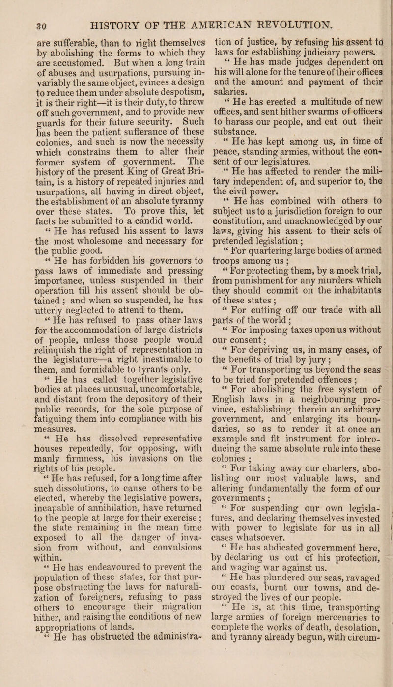 are sufferable, than to right themselves by abolishing the forms to which they are accustomed. But when a long train of abuses and usurpations, pursuing in¬ variably the same object, evinces a design to reduce them under absolute despotism, it is their right—it is their duty, to throw off such government, and to provide new guards for their future security. Such has been the patient sufferance of these colonies, and such is now the necessity which constrains them to alter their former system of government. The history of the present King of Great Bri¬ tain, is a history of repeated injuries and usurpations, all having in direct object, the establishment of an absolute tyranny over these states. To prove this, let facts be submitted to a candid world. “ He has refused his assent to laws the most wholesome and necessary for the public good. “ He has forbidden his governors to pass laws of immediate and pressing importance, unless suspended in their operation till his assent should be ob¬ tained ; and when so suspended, he has utterly neglected to attend to them. “ He has refused to pass other laws for the accommodation of large districts of people, unless those people would relinquish the right of representation in the legislature—a right inestimable to them, and formidable to tyrants only. “ He has called together legislative bodies at places unusual, uncomfortable, and distant from the depository of their public records, for the sole purpose of fatiguing them into compliance with his measures. “ He has dissolved representative houses repeatedly, for opposing, with manly firmness, his invasions on the rights of his people. “ He has refused, for a longtime after such dissolutions, to cause others to be elected, whereby the legislative powers, incapable of annihilation, have returned to the people at large for their exercise ; the state remaining in the mean time exposed to all the danger of inva¬ sion from without, and convulsions within. “He has endeavoured to prevent the population of these states, for that pur¬ pose obstructing the laws for naturali¬ zation of foreigners, refusing to pass others to encourage their migration hither, and raising the conditions of new appropriations of lands. “ He has obstructed the administra¬ tion of justice, by refusing his assent to laws for establishing judiciary powers. “ He has made judges dependent on his will alone for the tenure of their offices and the amount and payment of their salaries. “ He has erected a multitude of new offices, and sent hither swarms of officers to harass our people, and eat out their substance. “ He has kept among us, in time of peace, standing armies, without the con¬ sent of our legislatures. “ He has affected to render the mili¬ tary independent of, and superior to, the the civil power. “ He has combined with others to subject us to a jurisdiction foreign to our constitution, and unacknowledged by our laws, giving his assent to their acts of pretended legislation; “ For quartering large bodies of armed troops among us; “ For protecting them, by a mock trial, from punishment for any murders which they should commit on the inhabitants of these states; “ For cutting off our trade with all parts of the world; “ For imposing taxes upon us without our consent; “ For depriving us, in many cases, of the benefits of trial by jury ; “ For transporting us beyond the seas to be tried for pretended offences ; “ For abolishing the free system of English laws in a neighbouring pro¬ vince, establishing therein an arbitrary government, and enlarging its boun¬ daries, so as to render it at once an example and fit instrument for intro¬ ducing the same absolute rule into these colonies ; “ For taking away our charters, abo¬ lishing our most valuable laws, and altering fundamentally the form of our governments ; “ For suspending our own legisla¬ tures, and declaring themselves invested with power to legislate for us in all > cases whatsoever. i “ He has abdicated government here, by declaring us out of his protection, and waging war against us. “ He has plundered our seas, ravaged our coasts, burnt our towns, and de¬ stroyed the lives of our people. “ He is, at this time, transporting large armies of foreign mercenaries to complete the works of death, desolation, and tyranny already begun, with circum-