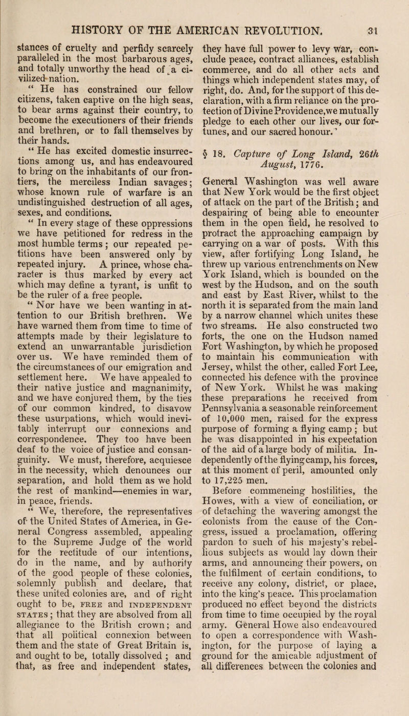 stances of cruelty and perfidy scarcely paralleled in the most barbarous ages, and totally unworthy the head of . a ci¬ vilized nation. “ He has constrained our fellow citizens, taken captive on the high seas, to bear arms against their country, to become the executioners of their friends and brethren, or to fall themselves by their hands. “ He has excited domestic insurrec¬ tions among us, and has endeavoured to bring on the inhabitants of our fron¬ tiers, the merciless Indian savages; whose known rule of warfare is an undistinguished destruction of all ages, sexes, and conditions. “ In every stage of these oppressions we have petitioned for redress in the most humble terms ; our repeated pe¬ titions have been answered only by repeated injury. A prince, whose cha¬ racter is thus marked by every act which may define a tyrant, is unfit to be the ruler of a free people. “ Nor have we been wanting in at¬ tention to our British brethren. We have warned them from time to time of attempts made by their legislature to extend an unwarrantable jurisdiction over us. We have reminded them of the circumstances of our emigration and settlement here. We have appealed to their native justice and magnanimity, and we have conjured them, by the ties of our common kindred, to disavow these usurpations, which would inevi¬ tably interrupt our connexions and correspondence. They too have been deaf to the voice of justice and consan¬ guinity. We must, therefore, acquiesce in the necessity, which denounces our separation, and hold them as we hold the rest of mankind—enemies in war, in peace, friends. “ We, therefore, the representatives of- the United States of America, in Ge¬ neral Congress assembled, appealing to the Supreme Judge of the world for the rectitude of our intentions, do in the name, and by authority of the good people of these colonies, solemnly publish and declare, that these united colonies are, and of right ought to be, free and independent states ; that they are absolved from all allegiance to the British crown; and that all political connexion between them and the state of Great Britain is, and ought to be, totally dissolved ; and that, as free and independent states, they have full power to levy war, con¬ clude peace, contract alliances, establish commerce, and do all other acts and things which independent states may, of right, do. And, for the support of this de¬ claration, with a firm reliance on the pro¬ tection of Divine Providence,we mutually pledge to each other our lives, our for¬ tunes, and our sacred honour. ’ § 18. Capture of Long Island, 2§th August, 1776. General Washington was well aware that New York would be the first object of attack on the part of the British; and despairing of being able to encounter them in the open field, he resolved to protract the approaching campaign by carrying on a war of posts. With this view, after fortifying Long Island, he threw up various entrenchments on New York Island, which is bounded on the west by the Hudson, and on the south and east by East River, whilst to the north it is separated from the main land by a narrow channel which unites these two streams. He also constructed two forts, the one on the Hudson named Fort Washington, by which he proposed to maintain his communication with Jersey, whilst the other, called Fort Lee, connected his defence with the province of New York. Whilst he was making these preparations he received from Pennsylvania a seasonable reinforcement of 10,000 men, raised for the express purpose of forming a flying camp ; but he was disappointed in his expectation of the aid of a large body of militia. In¬ dependently of the flyingcamp, his forces, at this moment of peril, amounted only to 17,225 men. Before commencing hostilities, the Howes, with a view of conciliation, or of detaching the wavering amongst the colonists from the cause of the Con¬ gress, issued a proclamation, offering pardon to such of his majesty’s rebel¬ lious subjects as would lay down their arms, and announcing their powers, on the fulfilment of certain conditions, to receive any colony, district, or place, into the king’s peace. This proclamation produced no effect beyond the districts from time to time occupied by the royal army. General Howe also endeavoured to open a correspondence with Wash¬ ington, for the purpose of laying a ground for the amicable adjustment of all differences between the colonies and