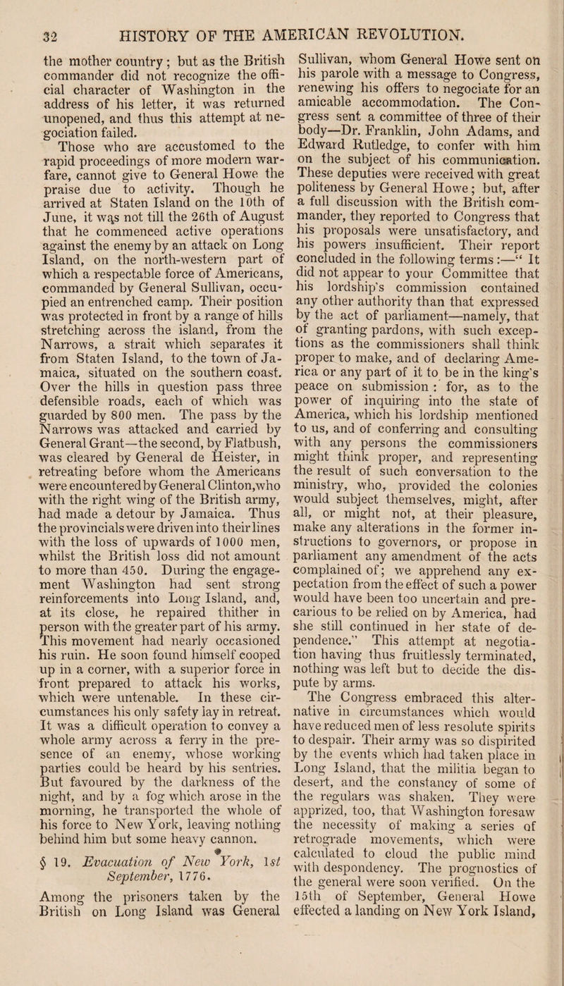 the mother country ; but as the British commander did not recognize the offi¬ cial character of Washington in the address of his letter, it was returned unopened, and thus this attempt at ne- gociation failed. Those who are accustomed to the rapid proceedings of more modern war¬ fare, cannot give to General Howe the praise due to activity. Though he arrived at Staten Island on the 10th of June, it wgs not till the 26th of August that he commenced active operations against the enemy by an attack on Long Island, on the north-western part of which a respectable force of Americans, commanded by General Sullivan, occu¬ pied an entrenched camp. Their position was protected in front by a range of hills stretching across the island, from the Narrows, a strait which separates it from Staten Island, to the town of Ja¬ maica, situated on the southern coast. Over the hills in question pass three defensible roads, each of which was guarded by 800 men. The pass by the Narrows was attacked and carried by General Grant—the second, by Flatbush, was cleared by General de Heister, in retreating before whom the Americans were encountered by General Clinton,who with the right wing of the British army, had made a detour by Jamaica. Thus the provincials were driven into theirlines with the loss of upwards of 1000 men, whilst the British loss did not amount to more than 450. During the engage¬ ment Washington had sent strong reinforcements into Long Island, and, at its close, he repaired thither in person with the greater part of his army. This movement had nearly occasioned his ruin. He soon found himself cooped up in a corner, with a superior force in front prepared to attack his works, which were untenable. In these cir¬ cumstances his only safety lay in retreat. It was a difficult operation to convey a whole army across a ferry in the pre¬ sence of an enemy, whose working parties could be heard by his sentries. But favoured by the darkness of the night, and by a fog which arose in the morning, he transported the whole of his force to New York, leaving nothing behind him but some heavy cannon. * T §19. Evacuation of New York, 1st September, 1776. Among the prisoners taken by the British on Long Island was General Sullivan, whom General Howe sent on his parole with a message to Congress, renewing his offers to negociate for an amicable accommodation. The Con¬ gress sent a committee of three of their body—Dr. Franklin, John Adams, and Edward Rutledge, to confer with him on the subject of his communication. These deputies were received with great politeness by General Howe; but, after a full discussion with the British com¬ mander, they reported to Congress that his proposals were unsatisfactory, and his powers insufficient. Their report concluded in the following terms :—“ It did not appear to your Committee that his lordship’s commission contained any other authority than that expressed by the act of parliament—namely, that of granting pardons, with such excep¬ tions as the commissioners shall think proper to make, and of declaring Ame¬ rica or any part of it to be in the king’s peace on submission : for, as to the power of inquiring into the state of America, which his lordship mentioned to us, and of conferring and consulting with any persons the commissioners might think proper, and representing the result of such conversation to the ministry, who, provided the colonies would subject themselves, might, after all, or might not, at their pleasure, make any alterations in the former in¬ structions to governors, or propose in parliament any amendment of the acts complained of; we apprehend any ex¬ pectation from the effect of such a power would have been too uncertain and pre¬ carious to be relied on by America, had she still continued in her state of de¬ pendence.” This attempt at negotia¬ tion having thus fruitlessly terminated, nothing was left but to decide the dis¬ pute by arms. The Congress embraced this alter¬ native in circumstances which would have reduced men of less resolute spirits to despair. Their army was so dispirited by the events which had taken place in Long Island, that the militia began to desert, and the constancy of some of the regulars was shaken. They were apprized, too, that Washington foresaw the necessity of making a series of retrograde movements, which were calculated to cloud the public mind with despondency. The prognostics of the general were soon verified. On the 15th of September, General Howe effected a landing on New York Island,
