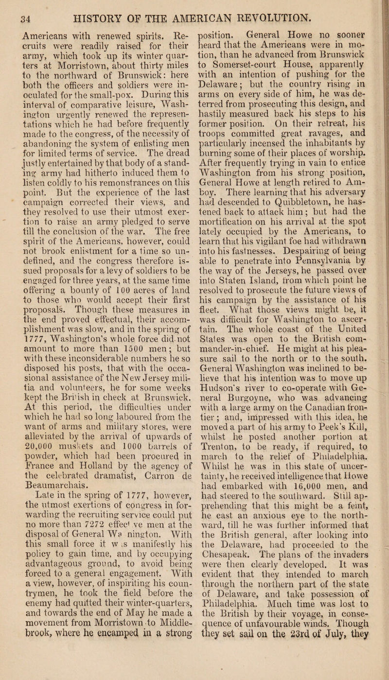 Americans with renewed spirits. Re¬ cruits were readily raised for their army, which took up its winter quar¬ ters at Morristown, about thirty miles to the northward of Brunswick: here both the officers and soldiers were in¬ oculated for the small-pox. During this interval of comparative leisure, Wash¬ ington urgently renewed the represen¬ tations which he had before frequently made to the congress, of the necessity of abandoning the system of enlisting men for limited terms of service. The dread justly entertained by that body of a stand¬ ing army had hitherto induced them to listen coidly to his remonstrances on this point. But the experience of the last campaign corrected their views, and they resolved to use their utmost exer¬ tion to raise an army pledged to serve till the conclusion of the war. The free spirit of the Americans, however, could not brook enlistment for a time so un¬ defined, and the congress therefore is¬ sued proposals for a levy of soldiers to be engaged for three years, at the same time offering a bounty of 100 acres of land to those who would accept their first proposals. Though these measures in the end proved effectual, their accom¬ plishment was slow, and in the spring of 1777, Washington’s w'hole force did-not amount to more than 1500 men; but with these inconsiderable numbers he so disposed his posts, that with the occa¬ sional assistance of the New Jersey mili¬ tia and volunteers, he for some weeks kept the Briiish in check at Brunswick. At this period, the difficulties under which he had so long laboured from the want of arms and military stores, were alleviated by the arrival of upwards of 20,000 muskets and 1000 barrels of powder, which had been procured in France and Holland by the agency of the celebrated dramatist, Carron de Beaumarchais. Late in the spring of 1777, however, the utmost exertions of congress in for¬ warding the recruiting service could put no more than 7272 effec1 ve men at the disposal of General Wa nington. With this small force it w ,s manifestly his policy to gain time, and by occupying advantageous ground, to avoid being forced to a general engagement. With a view, however, of inspiriting his coun¬ trymen, he took the field before the enemy had quitted their winter-quarters, and towards the end of May he made a movement from Morristown to Middle- brook, where he encamped in a strong position. General Howe no sooner heard that the Americans were in mo¬ tion, than he advanced from Brunswick to Somerset-court House, apparently with an intention of pushing for the Delaware; but the country rising in arms on every side of him, he was de¬ terred from prosecuting this design, and hastily measured back his steps to his former position. On their retreat, his troops committed great ravages, and particularly incensed the inhabitants by burning some of their places of worship. After frequently trying in vain to entice Washington from his strong position. General Howe at length retired to Am¬ boy. There learning that his adversary had descended to Quibbletown, he has¬ tened back to attack him; but had the mortification on his arrival at the spot lately occupied by the Americans, to learn that his vigilant foe had withdrawn info his fastnesses. Despairing of being able to penetrate into Pennsylvania by the way of the Jerseys, he passed over into Staten Island, from which point he resolved to prosecute the future views of his campaign by the assistance of his fleet. What those views might be, it was difficult for Washington to ascer¬ tain. The whole coast of the United States was open to the British com¬ mander-in-chief. He might at his plea¬ sure sail to the north or to the south. General Washington was inclined to be¬ lieve that his intention was to move up Hudson's river to co-operate with Ge¬ neral Burgoyne, who was advancing with a large army on the Canadian fron¬ tier ; and, impressed with this idea, he moved a part of his army to Peek’s Kill, whilst he posted another portion at Trenton, to be ready, if required, to march to the relief of Philadelphia. Whilst he was in this state of uncer¬ tainty, he received intelligence that Howe had embarked with 16,000 men, and had steered to the southward. Still ap¬ prehending that this might be a feint, he cast an anxious eye to the north¬ ward, till he was further informed that the British general, after looking into the Delaware, had proceeded to the Chesapeak. The plans of the invaders were then clearly developed. It was evident that they intended to march through the northern part of the state of Delaware, and take possession of Philadelphia. Much time was lost to the British by their voyage, in conse¬ quence of unfavourable winds. Though they set sail on the 23rd of July, they
