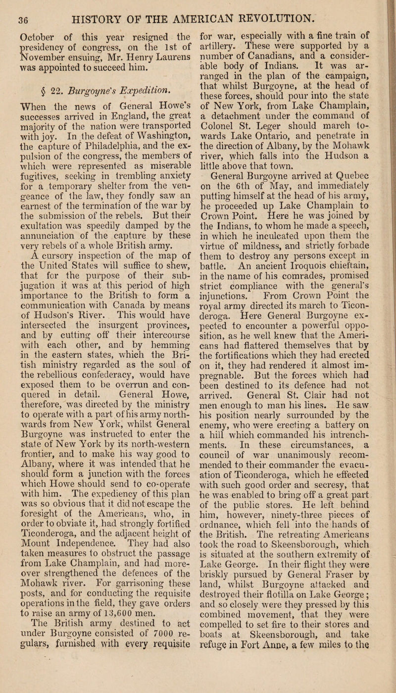 October of this year resigned the presidency of congress, on the 1st of November ensuing, Mr. Henry Laurens was appointed to succeed him. § 22. Burgoyne's Expedition. When the news of General Llowe’s successes arrived in England, the great majority of the nation were transported with joy. In the defeat of Washington, the capture of Philadelphia, and the ex¬ pulsion of the congress, the members of which were represented as miserable fugitives, seeking in trembling anxiety for a temporary shelter from the ven¬ geance of the law, they fondly saw an earnest of the termination of the war by the submission of the rebels. But their exultation was speedily damped by the annunciation of the capture by these very rebels of a whole British army. A cursory inspection of the map of the United States will suffice to shew, that for the purpose of their sub¬ jugation it was at this pjeriod of high importance to the British to form a communication with Canada by means of Hudson's River. This would have intersected the insurgent provinces, and by cutting off their intercourse with each other, and by hemming in the eastern states, which the Bri¬ tish ministry regarded as the soul of the rebellious confederacy, would have exposed them to be overrun and con¬ quered in detail. General Howe, therefore, was directed by the ministry to operate with a part of his army north¬ wards from New York, whilst General Burgoyne was instructed to enter the state of New York by its north-western frontier, and to make his way good to Albany, where it was intended that he should form a junction with the forces which Howe should send to co-operate with him. The expediency of this plan was so obvious that it did not escape the foresight of the Americans, who, in order to obviate it, had strongly fortified Ticonderoga, and the adjacent height of Mount Independence. They had also taken measures to obstruct the passage from Lake Champlain, and had more¬ over strengthened the defences of the Mohawk river. For garrisoning these posts, and for conducting the requisite operations in the field, they gave orders to raise an army of 13,600 men. The British army destined to act under Burgoyne consisted of 7000 re¬ gulars, furnished with every requisite for war, especially with a fine train of artillery. These were supported by a number of Canadians, and a consider¬ able body of Indians. It was ar¬ ranged in the plan of the campaign, that whilst Burgoyne, at the head of these forces, should pour into the state of New York, from Lake Champlain, a detachment under the command of Colonel St. Leger should march to¬ wards Lake Ontario, and penetrate in the direction of Albany, by the Mohawk river, which falls into the Hudson a little above that town. General Burgoyne arrived at Quebec on the 6th of May, and immediately putting himself at the head of his army, he proceeded up Lake Champlain to Crown Point. Here he was joined by the Indians, to whom he made a speech, in which he inculcated upon them the virtue of mildness, and strictly forbade them to destroy any persons except in battle. An ancient Iroquois chieftain, in the name of his comrades, promised strict compliance with the general’s injunctions. From Crown Point the royal army directed its march to Ticon¬ deroga. Here General Burgoyne ex¬ pected to encounter a powerful oppo¬ sition, as he well knew that the Ameri¬ cans had flattered themselves that by the fortifications which they had erected on it, they had rendered it almost im¬ pregnable. But the forces which had been destined to its defence had not arrived. General St. Clair had not men enough to man his lines. He saw his position nearly surrounded by the enemy, who were erecting a battery on a hill which commanded his intrench- ments. In these circumstances, a council of war unanimously recom¬ mended to their commander the evacu¬ ation of Ticonderoga, which he effected with such good order and secresy, that he was enabled to bring off a great part of the public stores. He left behind him, however, ninety-three pieces of ordnance, which fell into the hands of the British. The retreating Americans took the road to Skeensborough, which is situated at the southern extremity of Lake George. In their flight they were briskly pursued by General Fraser by land, whilst Burgoyne attacked and destroyed their flotilla on Lake George; and so closely were they pressed by this combined movement, that they were compelled to set fire to their stores and boats at Skeensborough, and take refuge in Fort Anne, a few miles to the