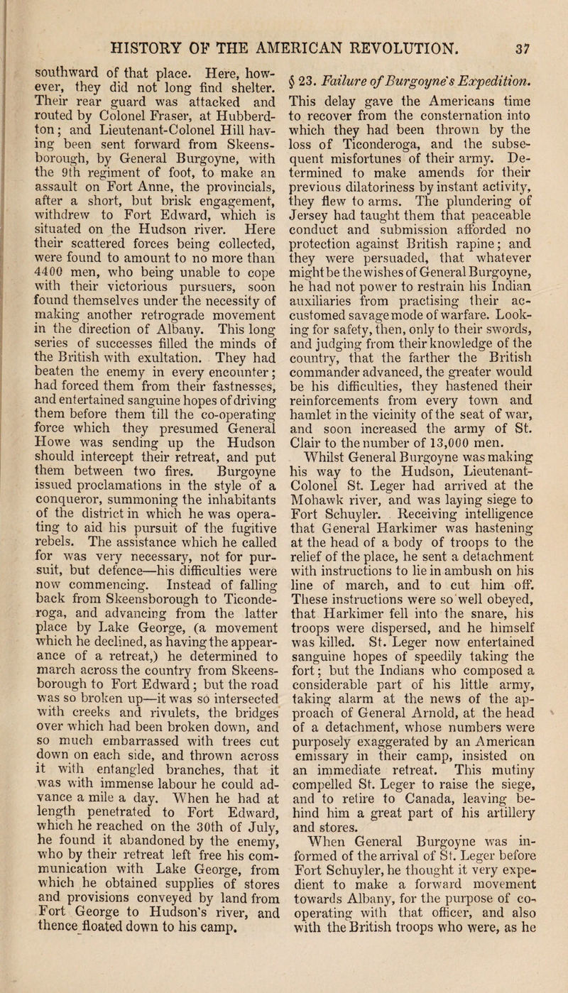 southward of that place. Here, how¬ ever, they did not long find shelter. Their rear guard was attacked and routed by Colonel Fraser, at Hubberd- ton; and Lieutenant-Colonel Hill hav¬ ing been sent forward from Skeens- borough, by General Burgoyne, with the 9th regiment of foot, to make an assault on Fort Anne, the provincials, after a short, but brisk engagement, withdrew to Fort Edward, which is situated on the Hudson river. Here their scattered forces being collected, were found to amount to no more than 4400 men, who being unable to cope with their victorious pursuers, soon found themselves under the necessity of making another retrograde movement in the direction of Albany. This long series of successes filled the minds of the British with exultation. They had beaten the enemy in every encounter; had forced them from their fastnesses, and entertained sanguine hopes of driving them before them till the co-operating force which they presumed General Howe was sending up the Hudson should intercept their retreat, and put them between two fires. Burgoyne issued proclamations in the style of a conqueror, summoning the inhabitants of the district in which he was opera¬ ting to aid his pursuit of the fugitive rebels. The assistance which he called for was very necessary, not for pur¬ suit, but defence—his difficulties were now commencing. Instead of falling back from Skeensborough to Ticonde- roga, and advancing from the latter place by Lake George, (a movement which he declined, as having the appear¬ ance of a retreat,) he determined to march across the country from Skeens¬ borough to Fort Edward ; but the road was so broken up—it was so intersected with creeks and rivulets, the bridges over which had been broken down, and so much embarrassed with trees cut down on each side, and thrown across it with entangled branches, that it was with immense labour he could ad¬ vance a mile a day. When he had at length penetrated to Fort Edward, which he reached on the 30th of July, he found it abandoned by the enemy, who by their retreat left free his com¬ munication with Lake George, from which he obtained supplies of stores and provisions conveyed by land from Fort George to Hudson’s river, and thence floated down to his camp. § 23. Failure of Burgoyne's Expedition. This delay gave the Americans time to recover from the consternation into which they had been thrown by the loss of Ticonderoga, and the subse¬ quent misfortunes of their army. De¬ termined to make amends for their previous dilatoriness by instant activity, they flew to arms. The plundering of Jersey had taught them that peaceable conduct and submission afforded no protection against British rapine; and they were persuaded, that whatever might be the wishes of General Burgoyne, he had not power to restrain his Indian auxiliaries from practising their ac¬ customed savage mode of warfare. Look¬ ing for safety, then, only to their swords, and judging from their knowledge of the country, that the farther the British commander advanced, the greater would be his difficulties, they hastened their reinforcements from every town and hamlet in the vicinity of the seat of war, and soon increased the army of St. Clair to the number of 13,000 men. Whilst General Burgoyne was making his way to the Hudson, Lieutenant- Colonel St. Leger had arrived at the Mohawk river, and was laying siege to Fort Schuyler. Receiving intelligence that General Harkimer was hastening at the head of a body of troops to the relief of the place, he sent a detachment with instructions to lie in ambush on his line of march, and to cut him off. These instructions were so well obeyed, that Harkimer fell into the snare, his troops were dispersed, and he himself was killed. St. Leger now entertained sanguine hopes of speedily taking the fort; but the Indians who composed a considerable part of his little army, taking alarm at the news of the ap¬ proach of General Arnold, at the head of a detachment, whose numbers were purposely exaggerated by an American emissary in their camp, insisted on an immediate retreat. This mutiny compelled St. Leger to raise the siege, and to retire to Canada, leaving be¬ hind him a great part of his artillery and stores. When General Burgoyne was in¬ formed of the arrival of St. Leger before Fort Schuyler, he thought it very expe¬ dient to make a forward movement towards Albany, for the purpose of co¬ operating with that officer, and also with the British troops who were, as he