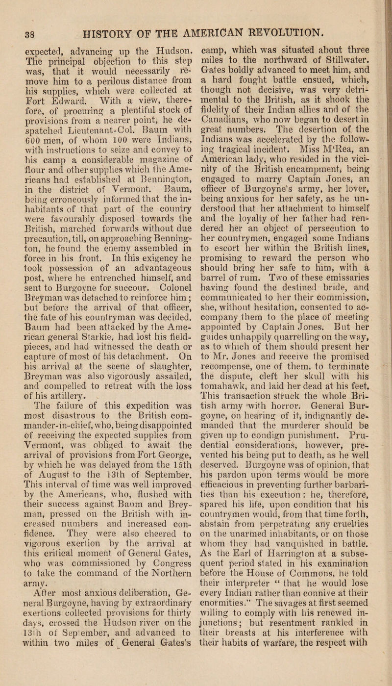 expected, advancing up the Hudson. The principal objection to this step was, that it would necessarily re¬ move him to a perilous distance from his supplies, which were collected at Fort Edward. With a view, there¬ fore, of procuring a plentiful stock of provisions from a nearer point, he de¬ spatched Lieutenant-Col. Baum with 600 men, of whom 100 were Indians, with instructions to seize and convey to his camp a considerable magazine of flour and other supplies which the Ame¬ ricans had established at Bennington, in the district of Vermont. Baum, being erroneously informed that the in¬ habitants of that part of the country were favourably disposed towards the British, marched forwards without due precaution, till, on approaching Benning¬ ton, he found the enemy assembled in force in his front. In this exigency he took possession of an advantageous post, where he entrenched himself, and sent to Burgoyne for succour. Colonel Breyman was detached to reinforce him ; but before the arrival of that officer, the fate of his countryman was decided. Baum had been attacked by the Ame¬ rican general Starkie, had lost his field- pieces, and had witnessed the death or capture of most of his detachment. On his arrival at the scene of slaughter, Breyman was also vigorously assailed, and compelled to retreat with the loss of his artillery. The failure of this expedition was most disastrous to the British com¬ mander-in-chief, who, being disappointed of receiving the expected supplies from Vermont, was obliged to await the arrival of provisions from Fort George, by which he was delayed from the 15th of August to the 13th of September. This interval of time was well improved by the Americans, who, flushed with their success against Baum and Brey¬ man, pressed on the. British with in¬ creased numbers and increased con¬ fidence. They were also cheered to vigorous exertion by the arrival at this critical moment of General Gates, who was commissioned by Congress to take the command of the Northern army. After most anxious deliberation, Ge¬ neral Burgoyne, having by extraordinary exertions collected provisions for thirty days, crossed the Hudson river on the 13!h of Sepiember, and advanced to within two miles of General Gates’s camp, which was situated about three miles to the northward of Stillwater. Gates boldly advanced to meet him, and a hard fought battle ensued, which, though not decisive, was very detri¬ mental to the British, as it shook the fidelity of their Indian allies and of the Canadians, who now began to desert in great numbers. The desertion of the Indians was accelerated by the follow¬ ing tragical incident. Miss M‘Rea, an American lady, who resided in the vici¬ nity of the British encampment, being engaged to marry Captain Jones, an officer of Burgoyne’s army, her lover, being anxious for her safety, as he un¬ derstood that her attachment to himself and the loyalty of her father had ren¬ dered her an object of persecution to her countrymen, engaged some Indians to escort her within the British lines, promising to reward the person who should bring her safe to him, with a barrel of rum. Two of these emissaries having found the destined bride, and communicated 1o her their commission, she, without hesitation, consented to ac¬ company them to the place of meeting appointed by Captain Jones. But her guides unhappily quarrelling on the way, as to which of them should present her to Mr. Jones and receive the promised recompense, one of them, to terminate the dispute, cleft her skull with his tomahawk, and laid her dead at his feet. This transaction struck the whole Bri¬ tish army with horror. General Bur¬ goyne, on hearing of it, indignantly de¬ manded that the murderer should be given up to condign punishment. Pru¬ dential considerations, however, pre¬ vented his being put to death, as he well deserved. Burgoyne was of opinion, that his pardon upon terms would be more efficacious in preventing further barbari¬ ties than his execution : he, therefore, spared his life, upon condition that his countrymen would, from that time forth, abstain from perpetrating any cruelties on the unarmed inhabitants, or on those whom they had vanquished in battle. As the Earl of Harrington at a subse¬ quent period stated in his examination before the House of Commons, he told their interpreter “ that he would lose every Indian rather than connive at their enormities.” The savages at first seemed willing to comply with his renewed in¬ junctions; but resentment rankled in their breasts at his interference with their habits of warfare, the respect with
