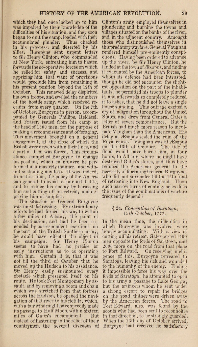 which they had once looked up to him was impaired by their knowledge of the difficulties of his situation, and they soon began to quit the camp, loaded with their accumulated plunder. Thus checked in his progress, and deserted by his allies, Burgoyne sent urgent letters to Sir Henry Clinton, who commanded at New York, entreating him to hasten forwards the co-operative forces on which he relied for safety and success, and apprizing him that want of provisions would preclude him from remaining in his present position beyond the 12th of October. This renewed delay dispirited his own troops, and swelled the numbers of the hostile army, which received re¬ cruits from every quarter. On the 7th of October, Burgoyne in person, accom¬ panied by Generals Phillips, Reidesel, and Fraser, issued from his camp at the head of 1500 men, for the purpose of making a reconnoissance and of foraging. This movement brought on a general engagement, at the close of which the British were driven within their lines, and a part of them was forced. This circum¬ stance compelled Burgoyne to change his position, which manoeuvre he per¬ formed in a masterly manner, and with¬ out sustaining any loss. It was, indeed, from this time, the policy of the Ameri¬ can general to avoid a pitched battle, and to reduce his enemy by harassing him and cutting off his retreat, and de¬ priving him of supplies. The situation of General Burgoyne was most distressing. By extraordinary efforts he had forced his way to within a few miles of Albany, the point of his destination, and had he been se¬ conded by correspondent exertions on the part of the British Southern army, he would have effected the object of his campaign. Sir Henry Clinton seems to have had no precise or early instructions as to co-operating with him. Certain it is, that it was not till the third of October that he moved up the Hudson to his assistance. Sir Henry easily surmounted every obstacle which presented itself on his route. He took Fort Montgomery by as¬ sault, and by removing a boom and chain which was stretched from that fortress across the Hudson, he opened the navi¬ gation of that river to his flotilla, which, with a fair wind might have speedily made its passage to Half Moon, within sixteen miles of Gates’s encampment. But instead of hastening to the relief of their countrymen, the several divisions of Clinton’s army employed themselves in plundering and burning the towns and villages situated on the banks of the river, and in the adjacent country. Amongst those who distinguished themselves in this predatory warfare, General Vaughan rendered himself pre-eminently conspi¬ cuous. Having been ordered to advance up the river, by Sir Henry Clinton, he landed at the town ofriEsopus, and finding it evacuated by the American forces, to whom its defence had been intrusted, though he did not encounter the slight¬ est opposition on the part of the inhabi¬ tants, he permitted his troops to plunder it, and afterwards so completely reduced it to ashes, that he did not leave a single house standing. This outrage excited a cry of indignation throughout the United States, and drew from General Gates a letter of severe remonstrance. But the British had much more reason to incul¬ pate Vaughan than the Americans. His delay at iEsopus sealed the ruin of the Royal cause. Vaughan was at FEsopus on the 13th of October. The tide of flood would have borne him, in four hours, to Albany, where he might have destroyed Gates’s stores, and thus have reduced the American general to the necessity of liberating General Burgoyne, who did not surrender till the 16th, and of retreating into New England. Upon such narrow turns of contingencies does the issue of the combinations of warfare frequently depend ? § 24. Convention of Saratoga, 13th October, 1 777. In the mean time, the difficulties in which Burgoyne was involved were hourly accumulating. With a view of cutting off his retreat, Gates posted 1400 men opposite the fords of Saratoga, and 2000 more on the road from that place to Fort Edward. On receiving intelli¬ gence of this, Burgoyne retreated to Saratoga, leaving his sick and wounded to the humanity of the enemy. Finding it impossible to force his way over the fords of Saratoga, he attempted to open to his army a passage to Lake George; but the artificers whom he sent under a strong escort to repair the bridges on the road thither were driven away by the American forces. The road to Fort Edward, also, was found by the scouts who had been sent to reconnoitre in that direction, to be strongly guarded. When the 13th day of October arrived, Burgoyne had received no satisfactory