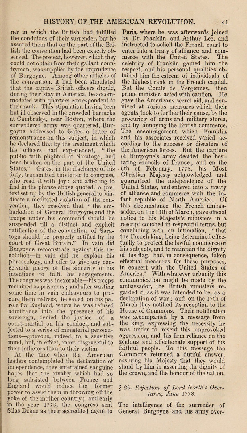 ner in which the British had fulfilled the conditions of their surrender, but he assured them that on the part of the Bri¬ tish the convention had been exactly ob¬ served. The pretext, however, which they could not obtain from their gallant coun¬ tryman, was supplied by the imprudence of Burgoyne. Among other articles of the convention, it had been stipulated that the captive British officers should, during their stay in America, be accom¬ modated with quarters correspondent to their rank. This stipulation having been but ill observed in the crowded barracks at Cambridge, near Boston, where the surrendered army was quartered, Bur¬ goyne addressed to Gates a letter of remonstrance on this subject, in which he declared that by the treatment which his officers had experienced, “ the public faith plighted at Saratoga, had been broken on the part of the United States.” Gates, in the discharge of his duty, transmitted this letter to congress, who read it with joy ; and affecting to find in the phrase above quoted, a pre¬ text set up by the British general to vin¬ dicate a meditated violation of the con¬ vention, they resolved that “ the em¬ barkation of General Burgoyne and the troops under his command should be suspended till a distinct and explicit ratification of the convention of Sara¬ toga should be properly notified by the court of Great Britain.” In vain did Burgoyne remonstrate against this re¬ solution—in vain did he explain his phraseology, and offer to give any con¬ ceivable pledge of the sincerity of his intentions to fulfil his engagements. The congress was inexorable—his troops remained as prisoners ; and after wasting some time in vain endeavours to pro¬ cure them redress, he sailed on his pa¬ role for England, where he was refused admittance into the presence of his sovereign, denied the justice of a court-martial on his conduct, and. sub¬ jected to a series of ministerial persecu¬ tions—grievous, indeed, to a sensitive mind, but, in effect, more disgraceful to their inflictors than to their victim. At the time when the American leaders contemplated the declaration of independence, they entertained sanguine hopes that the rivalry which had so long subsisted between France and England would induce the former power to assist them in throwing off the yoke of the mother country ; and early in the year 1775, the congress sent Silas Deane as their accredited agent to Paris, where he was afterwards joined by Dr. Franklin and Arthur Lee, and instructed to solicit the French court to enter into a treaty of alliance and com¬ merce with the United States. The celebrity of Franklin gained him the respect, and his personal qualities ob¬ tained him the esteem of individuals of the highest rank in the French capital. But the Comte de Vergennes, then prime minister, acted with caution. He gave the Americans secret aid, and con¬ nived at various measures which their agents took to further their cause, by the procuring of arms and military stores, and by annoying the British commerce. The encouragement which Franklin, and his associates received varied ac¬ cording to the success or disasters of the American forces. But the capture of Burgoyne’s army decided the hesi¬ tating councils of France; and on the 6th of February, 1778, his Most Christian Majesty acknowledged and guaranteed the independence of the United States, and entered into a treaty of alliance and commerce with the in¬ fant republic of North America. Of this circumstance the French ambas¬ sador, on the 13th of March, gave official notice to his Majesty’s ministers in a rescript couched in respectful terms, but concluding with an intimation, “ that the French king, being determined effec¬ tually to protect the lawful commerce of his subjects, and to maintain the dignity of his flag, had, in consequence, taken effectual measures for these purposes, in concert with the United States of America.” With whatever urbanity this communication might be made by the ambassador, the British ministers re¬ garded it, as it was intended to be, as a declaration of war; and on the 17th of March they notified its reception to the House of Commons. Their notification was accompanied by a message from the king, expressing the necessity he was under to resent this unprovoked aggression, and his firm reliance on the zealous and affectionate support of his faithful people. To this message the Commons returned a dutiful answer, assuring his Majesty that they would stand by him in asserting the dignity of the crown, and the honour of the nation. § 26. Rejection of Lord North's Over- tureSy June 1778. The intelligence of the surrender of General Burgoyne and his army over-