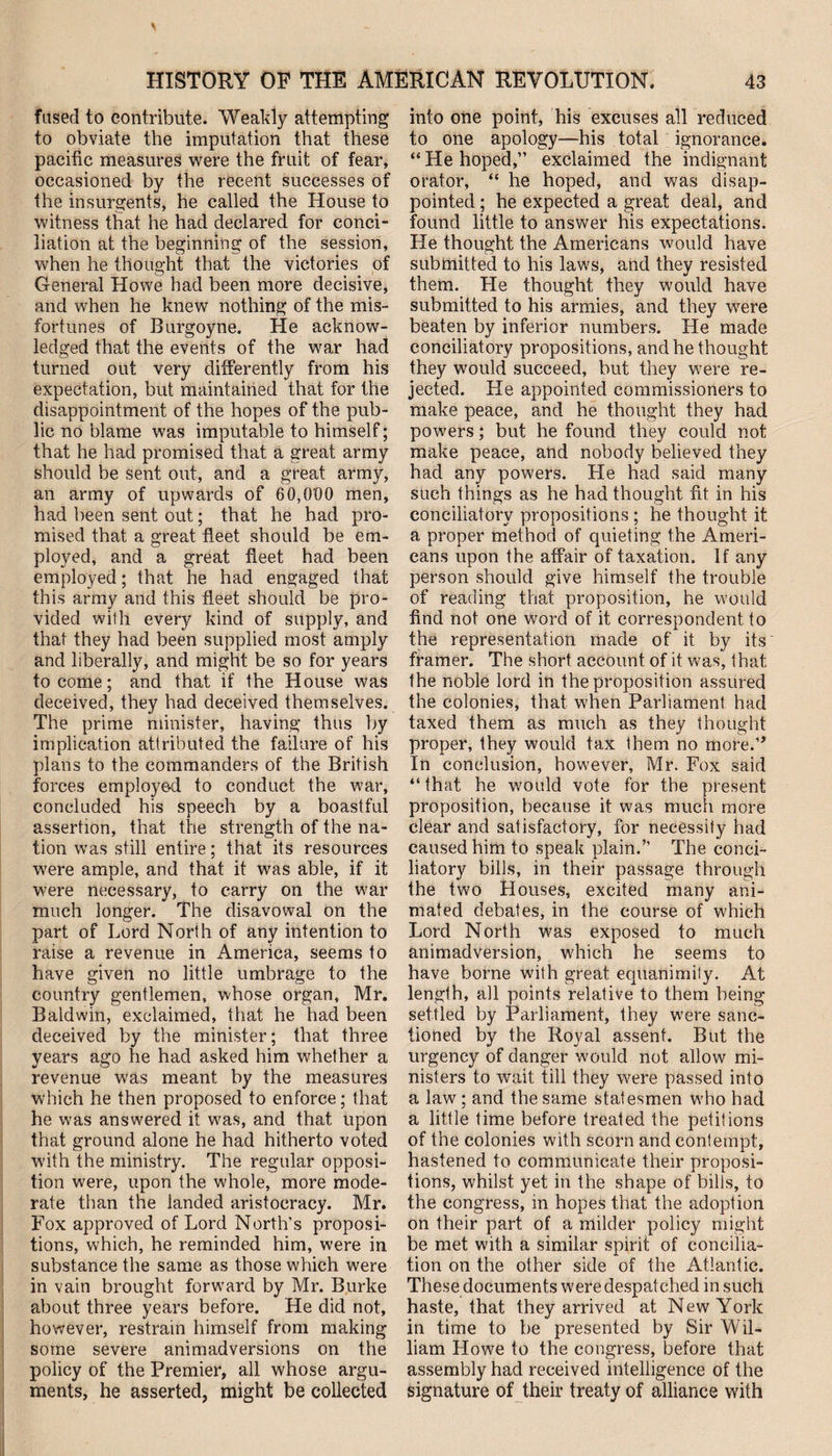 \ HISTORY OF THE AMERICAN REVOLUTION. 43 fused to contribute. Weakly attempting to obviate the imputation that these pacific measures were the fruit of fear, occasioned by the recent successes of the insurgents, he called the House to witness that he had declared for conci¬ liation at the beginning of the session, when he thought that the victories of General Howe had been more decisive, and when he knew nothing of the mis¬ fortunes of Burgoyne. He acknow¬ ledged that the events of the war had turned out very differently from his expectation, but maintained that for the disappointment of the hopes of the pub¬ lic no blame was imputable to himself; that he had promised that a great army should be sent out, and a great army, an army of upwards of 60,000 men, had been sent out; that he had pro¬ mised that a great fleet should be em¬ ployed, and a great fleet had been employed; that he had engaged that this army and this fleet should be pro¬ vided with every kind of supply, and that they had been supplied most amply and liberally, and might be so for years to come; and that if the House was deceived, they had deceived themselves. The prime minister, having thus by implication attributed the failure of his plans to the commanders of the British forces employed to conduct the war, concluded his speech by a boastful assertion, that the strength of the na¬ tion was still entire; that its resources were ample, and that it was able, if it were necessary, to carry on the war much longer. The disavowal on the part of Lord North of any intention to raise a revenue in America, seems to have given no little umbrage to the country gentlemen, whose organ, Mr. Baldwin, exclaimed, that he had been deceived by the minister; that three years ago he had asked him whether a revenue was meant by the measures which he then proposed to enforce; that he was answered it was, and that upon that ground alone he had hitherto voted with the ministry. The regular opposi¬ tion were, upon the whole, more mode¬ rate than the landed aristocracy. Mr. Fox approved of Lord North’s proposi¬ tions, which, he reminded him, were in substance the same as those which were in vain brought forward by Mr. Burke about three years before. He did not, however, restrain himself from making some severe animadversions on the policy of the Premier, all whose argu¬ ments, he asserted, might be collected into one point, his excuses all reduced to one apology—his total ignorance. “ He hoped,” exclaimed the indignant orator, “ he hoped, and was disap¬ pointed ; he expected a great deal, and found little to answer his expectations. He thought the Americans would have submitted to his laws, and they resisted them. He thought they would have submitted to his armies, and they were beaten by inferior numbers. He made conciliatory propositions, and he thought they would succeed, but they were re¬ jected. He appointed commissioners to make peace, and he thought they had powers; but he found they could not make peace, and nobody believed they had any powers. He had said many such things as he had thought fit in his conciliatory propositions ; he thought it a proper method of quieting the Ameri¬ cans upon the affair of taxation. If any person should give himself the trouble of reading that proposition, he would find not one word of it correspondent to the representation made of it by its framer. The short account of it was, that the noble lord in the proposition assured the colonies, that when Parliament had taxed them as much as they thought proper, they would tax them no more.1* In conclusion, however, Mr. Fox said “that he would vote for the present proposition, because it was much more clear and satisfactory, for necessity had caused him to speak plain.” The conci¬ liatory bills, in their passage through the two Houses, excited many ani¬ mated debates, in the course of which Lord North was exposed to much animadversion, which he seems to have borne with great equanimity. At length, all points relative to them being settled by Parliament, they were sanc¬ tioned by the Royal assent. But the urgency of danger would not allow mi¬ nisters to wait till they were passed into a law ; and the same statesmen who had a little time before treated the petitions of the colonies with scorn and contempt, hastened to communicate their proposi¬ tions, whilst yet in the shape of bills, to the congress, in hopes that the adoption on their part of a milder policy might be met with a similar spirit of concilia¬ tion on the other side of the Atlantic. These documents were despatched in such haste, that they arrived at New York in time to be presented by Sir Wil¬ liam Howe to the congress, before that assembly had received intelligence of the signature of their treaty of alliance with