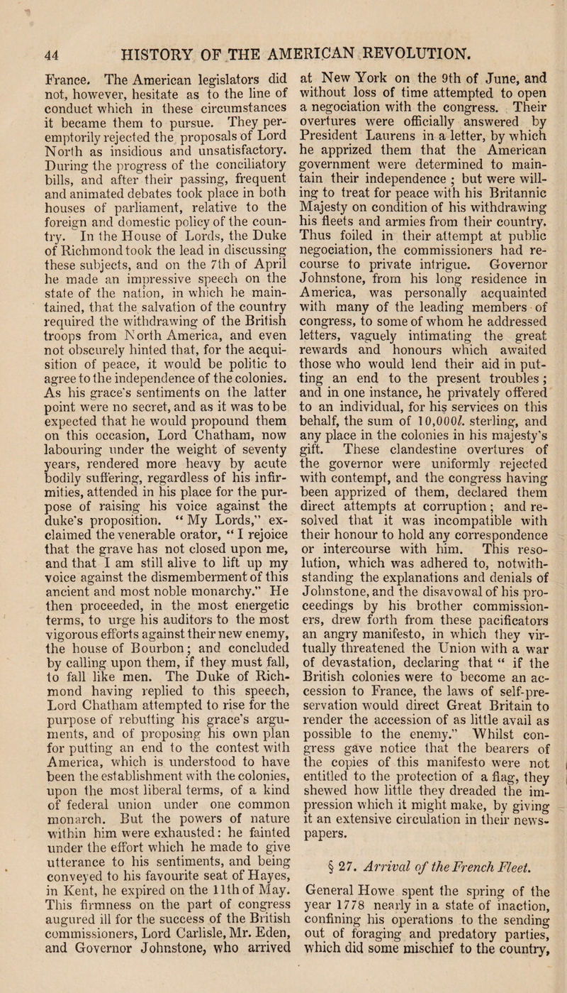 France. The American legislators did not, however, hesitate as to the line of conduct which in these circumstances it became them to pursue. They per¬ emptorily rejected the proposals of Lord North as insidious and unsatisfactory. During the progress of the conciliatory bills, and after their passing, frequent and animated debates took place in both houses of parliament, relative to the foreign and domestic policy of the coun¬ try. In the House of Lords, the Duke of Richmond took the lead in discussing these subjects, and on the 7th of April he made an impressive speech on the state of the nation, in which he main¬ tained, that the salvation of the country required the withdrawing of the British troops from N orth America, and even not obscurely hinted that, for the acqui¬ sition of peace, it would be politic to agree to the independence of the colonies. As his grace's sentiments on the latter point were no secret, and as it was to be expected that he would propound them on this occasion, Lord Chatham, now labouring under the weight of seventy years, rendered more heavy by acute bodily suffering, regardless of his infir¬ mities, attended in his place for the pur¬ pose of raising his voice against the duke's proposition. “ My Lords,” ex¬ claimed the venerable orator, “ I rejoice that the grave has not closed upon me, and that I am still alive to lift up my voice against the dismemberment of this ancient and most noble monarchy.” He then proceeded, in the most energetic terms, to urge his auditors to the most vigorous efforts against their new enemy, the house of Bourbon; and concluded by calling upon them, if they must fall, to fall like men. The Duke of Rich¬ mond having replied to this speech, Lord Chatham attempted to rise for the purpose of rebutting his grace’s argu¬ ments, and of proposing his own plan for putting an end to the contest with America, which is understood to have been the establishment with the colonies, upon the most liberal terms, of a kind of federal union under one common monarch. But the powers of nature within him were exhausted: he fainted under the effort which he made to give utterance to his sentiments, and being conveyed to his favourite seat of Hayes, in Kent, he expired on the 11th of May. This firmness on the part of congress augured ill for the success of the British commissioners, Lord Carlisle, Mr. Eden, and Governor Johnstone, who arrived at New York on the 9th of June, and without loss of time attempted to open a negociation with the congress. Their overtures were officially answered by President Laurens in a letter, by which he apprized them that the American government were determined to main¬ tain their independence ; but were will¬ ing to treat for peace with his Britannic Majesty on condition of his withdrawing his fleets and armies from their country. Thus foiled in their attempt at public negociation, the commissioners had re¬ course to private intrigue. Governor Johnstone, from his long residence in America, was personally acquainted with many of the leading members of congress, to some of whom he addressed letters, vaguely intimating the great rewards and honours which awaited those who would lend their aid in put¬ ting an end to the present troubles; and in one instance, he privately offered to an individual, for his services on this behalf, the sum of 10,000/. sterling, and any place in the colonies in his majesty's gift. These clandestine overtures of the governor were uniformly rejected with contempt, and the congress having been apprized of them, declared them direct attempts at corruption; and re¬ solved that it was incompatible with their honour to hold any correspondence or intercourse with him. This reso¬ lution, which was adhered to, notwith¬ standing the explanations and denials of Johnstone, and the disavowal of his pro¬ ceedings by his brother commission¬ ers, drew forth from these pacificators an angry manifesto, in which they vir¬ tually threatened the Union with a war of devastation, declaring that “ if the British colonies were to become an ac¬ cession to France, the laws of self-pre¬ servation would direct Great Britain to render the accession of as little avail as possible to the enemy.” Whilst con¬ gress gave notice that the bearers of the copies of this manifesto were not entitled to the protection of a flag, they shewed how little they dreaded the im¬ pression which it might make, by giving it an extensive circulation in their news¬ papers. § 27. Arrival of the French Fleet. General Howe spent the spring of the year 1778 nearly in a state of inaction, confining his operations to the sending out of foraging and predatory parties, which did some mischief to the country.
