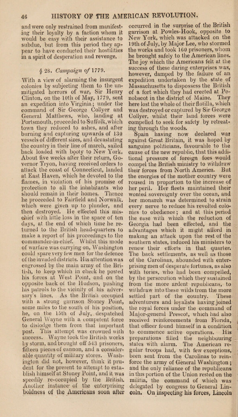 and were only restrained from manifest¬ ing their loyalty by a faction whom it would be easy with their assistance to subdue, but from this period they ap¬ pear to have conducted their hostilities in a spirit of desperation and revenge. § 28. Campaign 0/ 1779. With a view of alarming the insurgent colonies by subjecting them to the un¬ mitigated horrors of war, Sir Henry Clinton, on the 10th of May, 1779, sent an expedition into Virginia; under the command of Sir George Collyer and General Matthews, who, landing at Portsmouth, proceeded to Suffolk, which town they reduced to ashes, and after burning and capturing upwards of 130 vessels of different sizes, and devastating the country in their line of march, sailed back loaded with booty to New York. About five weeks after their return, Go¬ vernor Tryon, having received orders to attack the coast of Connecticut, landed at East Haven, which he devoted to the flames, in violation of his promise of protection to all the inhabitants who should remain in their homes. Thence he proceeded to Fairfield and Norwalk, which were given up to plunder, and then destroyed. He effected this mis¬ chief with little loss in the space of ten days, at the end of which time he re¬ turned to the British head-quarters to make a report of his proceedings to the commander-in-chief. Whilst this mode of warfare was carrying on, Washington could spare very few men for the defence of the invaded districts. His attention was engrossed by the main army of the Bri¬ tish, to keep which in check he posted his forces at West Point, and on the opposite back of the Hudson, pushing his patrols to the vicinity of his adver¬ sary's lines. As the British occupied with a strong garrison Stoney Point, some miles to the south of his position, he, on the 15th of July, despatched General Wayne with a competent force to dislodge them from that important post. This attempt was crowned with success. Wayne took the British works by storm, and brought off 543 prisoners, fifteen pieces of cannon, and a consider¬ able quantity of military stores. Wash¬ ington did not, however, think it pru¬ dent for the present to attempt to esta¬ blish himself at Stoney Point, and it was speedily re-occupied by the British. Another instance- of the enterprising boldness of the Americans soon after occurred in the surprise of the British garrison at Powles-Hook, opposite to New York, which was attacked on the 19th of July, by Major Lee, who stormed the works and took 1G0 prisoners, whom he brought safely to the American lines. The joy which the Americans felt at the success of these daring enterprises was, however, damped by the failure of an expedition undertaken by the state of Massachusetts to dispossess the British of a fort which they had erected at Pe¬ nobscot in the district of Maine. They here lost the whole of their flotilla, which was destroyed or captured by Sir George Collyer, whilst their land forces were compelled to seek for safety by retreat¬ ing through the woods. Spain having now declared war against Great Britain, it was hoped by sanguine politicians, favourable to the cause of the new republic, that this addi¬ tional pressure of foreign foes would compel the British ministry to withdraw their forces from North America. But the energies of the mother country were roused in proportion to the increase of her peril. Her fleets maintained their wonted sovereignty over the ocean, and her monarch was determined to strain every nerve to reduce his revolted colo¬ nies to obedience; and at this period the ease with which the reduction of Georgia had been effected, and the advantages which it might afford in making an attack upon the rest of the southern states, induced his ministers to renew their efforts in that quarter. The back settlements, as well as those of the Carolinas, abounded with enter¬ prising men of desperate fortunes, as also with tories, who had been compelled, by the persecution which they sustained from the more ardent republicans, to withdraw into these wilds from the more settled part of the country. These adventurers and loyalists having joined the royal forces under the command of Major-general Prescot, which had also received reinforcements from Florida, ( that officer found himself in a condition to commence active operations. His preparations filled the neighbouring states with alarm. The American re¬ gular troops had, with few exceptions, been sent from the Carolinas to rein¬ force the army of General Washington ; and the only reliance of the republicans in this portion of the Union rested on the militia, the command of which was delegated by congress to General Lin¬ coln, On inspecting his forces, Lincoln