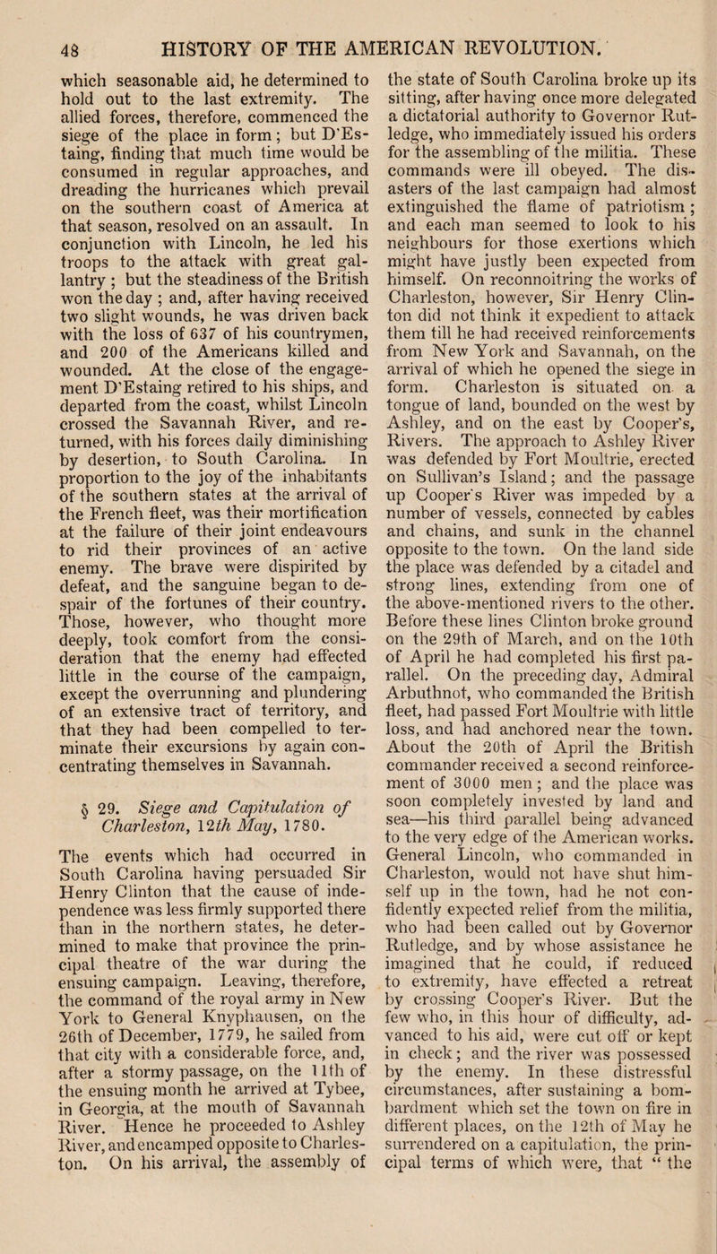 which seasonable aid, he determined to hold out to the last extremity. The allied forces, therefore, commenced the siege of the place in form; but D’Es- taing, finding that much time would be consumed in regular approaches, and dreading the hurricanes which prevail on the southern coast of America at that season, resolved on an assault. In conjunction with Lincoln, he led his troops to the attack with great gal¬ lantry ; but the steadiness of the British won the day ; and, after having received two slight wounds, he was driven back with the loss of 637 of his countrymen, and 200 of the Americans killed and wounded. At the close of the engage¬ ment D’Estaing retired to his ships, and departed from the coast, whilst Lincoln crossed the Savannah River, and re¬ turned, with his forces daily diminishing by desertion, to South Carolina. In proportion to the joy of the inhabitants of the southern states at the arrival of the French fleet, was their mortification at the failure of their joint endeavours to rid their provinces of an active enemy. The brave were dispirited by defeat, and the sanguine began to de¬ spair of the fortunes of their country. Those, however, who thought more deeply, took comfort from the consi¬ deration that the enemy had effected little in the course of the campaign, except the overrunning and plundering of an extensive tract of territory, and that they had been compelled to ter¬ minate their excursions by again con¬ centrating themselves in Savannah. § 29. Siege and Capitulation of Charleston, 12th May, 1780. The events which had occurred in South Carolina having persuaded Sir Henry Clinton that the cause of inde¬ pendence was less firmly supported there than in the northern states, he deter¬ mined to make that province the prin¬ cipal theatre of the war during the ensuing campaign. Leaving, therefore, the command of the royal army in New York to General Knyphausen, on the 26th of December, 1779, he sailed from that city with a considerable force, and, after a stormy passage, on the 11th of the ensuing month he arrived at Tybee, in Georgia, at the mouth of Savannah River. Hence he proceeded to Ashley River, and encamped opposite to Charles¬ ton. On his arrival, the assembly of the state of South Carolina broke up its sitting, after having once more delegated a dictatorial authority to Governor Rut¬ ledge, who immediately issued his orders for the assembling of the militia. These commands were ill obeyed. The dis¬ asters of the last campaign had almost extinguished the flame of patriotism ; and each man seemed to look to his neighbours for those exertions which might have justly been expected from himself. On reconnoitring the works of Charleston, however, Sir Henry Clin¬ ton did not think it expedient to attack them till he had received reinforcements from New York and Savannah, on the arrival of which he opened the siege in form. Charleston is situated on. a tongue of land, bounded on the west by Ashley, and on the east by Cooper’s, Rivers. The approach to Ashley River was defended by Fort Moultrie, erected on Sullivan’s Island; and the passage up Cooper's River was impeded by a number of vessels, connected by cables and chains, and sunk in the channel opposite to the town. On the land side the place was defended by a citadel and strong lines, extending from one of the above-mentioned rivers to the other. Before these lines Clinton broke ground on the 29th of March, and on the 10th of April he had completed his first pa¬ rallel. On the preceding day, Admiral Arbuthnot, who commanded the British fleet, had passed Fort Moultrie with little loss, and had anchored near the town. About the 20th of April the British commander received a second reinforce¬ ment of 3000 men ; and the place was soon completely invested by land and sea—his third parallel being advanced to the very edge of the American works. General Lincoln, who commanded in Charleston, would not have shut him¬ self up in the town, had he not con¬ fidently expected relief from the militia, who had been called out by Governor Rutledge, and by whose assistance he imagined that he could, if reduced to extremity, have effected a retreat by crossing Cooper’s River. But the few who, in this hour of difficulty, ad¬ vanced to his aid, were cut off or kept in check; and the river was possessed by the enemy. In these distressful circumstances, after sustaining a bom¬ bardment which set the town on fire in different places, on the 12th of May he surrendered on a capitulation, the prin¬ cipal terms of which were, that “ the