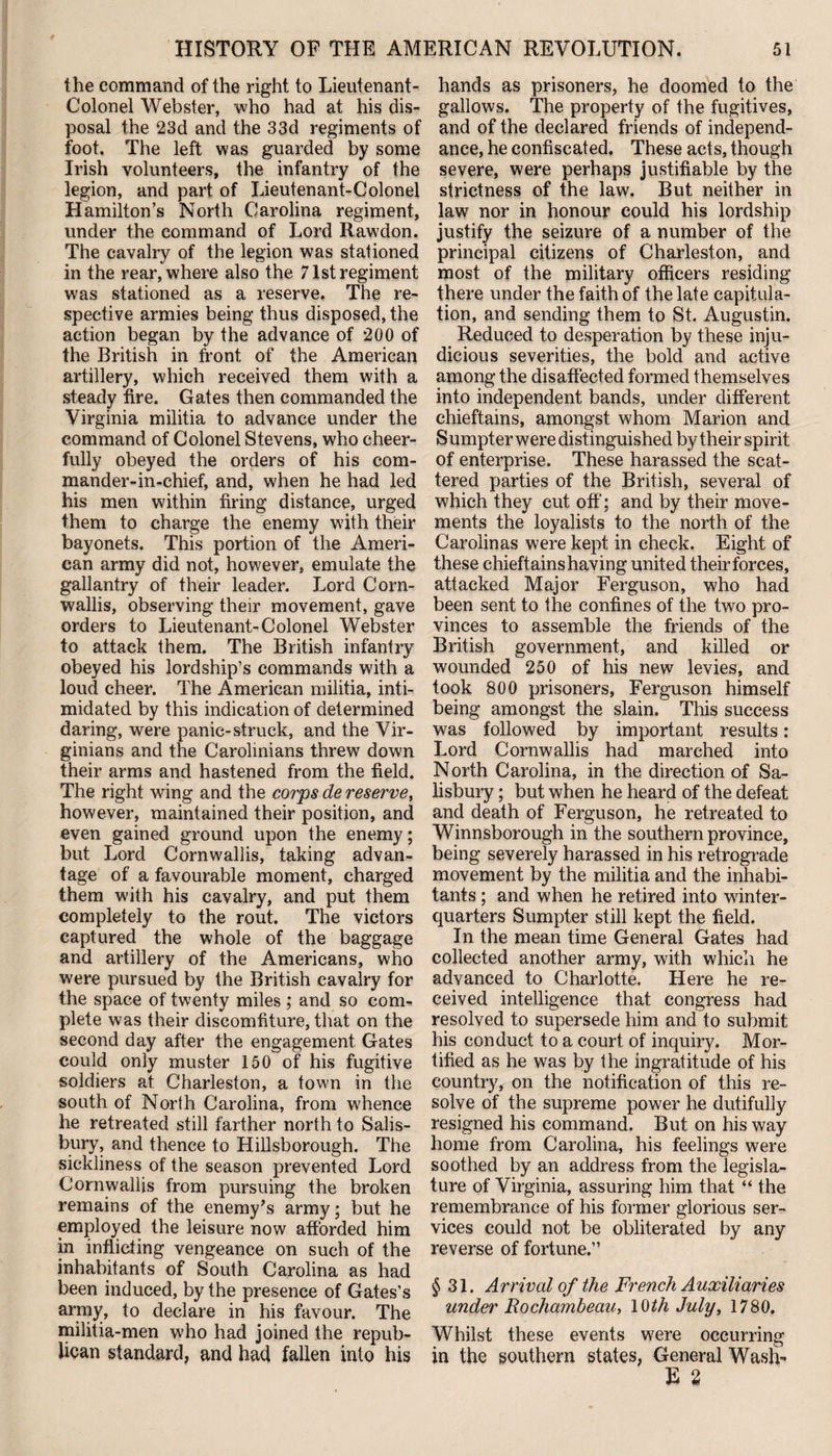 the command of the right to Lieutenant- Colonel Webster, who had at his dis¬ posal the 23d and the 33d regiments of foot. The left was guarded by some Irish volunteers, the infantry of the legion, and part of Lieutenant-Colonel Hamilton’s North Carolina regiment, under the command of Lord Rawdon. The cavalry of the legion was stationed in the rear, where also the 71st regiment was stationed as a reserve. The re¬ spective armies being thus disposed, the action began by the advance of 200 of the British in front of the American artillery, which received them with a steady fire. Gates then commanded the Virginia militia to advance under the command of Colonel Stevens, who cheer¬ fully obeyed the orders of his com¬ mander-in-chief, and, when he had led his men within firing distance, urged them to charge the enemy with their bayonets. This portion of the Ameri¬ can army did not, however, emulate the gallantry of their leader. Lord Corn¬ wallis, observing their movement, gave orders to Lieutenant-Colonel Webster to attack them. The British infantry obeyed his lordship’s commands with a loud cheer. The American militia, inti¬ midated by this indication of determined daring, were panic-struck, and the Vir¬ ginians and the Carolinians threw down their arms and hastened from the field. The right wing and the corps de reserve, however, maintained their position, and even gained ground upon the enemy; but Lord Cornwallis, taking advan¬ tage of a favourable moment, charged them with his cavalry, and put them completely to the rout. The victors captured the whole of the baggage and artillery of the Americans, who were pursued by the British cavalry for the space of twenty miles ; and so com¬ plete was their discomfiture, that on the second day after the engagement Gates could only muster 150 of his fugitive soldiers at Charleston, a town in the south of North Carolina, from whence he retreated still farther north to Salis¬ bury, and thence to Hillsborough. The sickliness of the season prevented Lord Cornwallis from pursuing the broken remains of the enemy’s army; but he employed the leisure now afforded him in inflicting vengeance on such of the inhabitants of South Carolina as had been induced, by the presence of Gates’s army, to declare in his favour. The militia-men who had joined the repub¬ lican standard, and had fallen into his hands as prisoners, he doomed to the gallows. The property of the fugitives, and of the declared friends of independ- ance, he confiscated. These acts, though severe, were perhaps justifiable by the strictness of the law. But neither in law nor in honour could his lordship justify the seizure of a number of the principal citizens of Charleston, and most of the military officers residing there under the faith of the late capitula¬ tion, and sending them to St. Augustin. Reduced to desperation by these inju¬ dicious severities, the bold and active among the disaffected formed themselves into independent bands, under different chieftains, amongst whom Marion and S umpter were distinguished by their spirit of enterprise. These harassed the scat¬ tered parties of the British, several of which they cut off; and by their move¬ ments the loyalists to the north of the Carolinas were kept in check. Eight of these chieftainshaving united theirforces, attacked Major Ferguson, who had been sent to the confines of the two pro¬ vinces to assemble the friends of the British government, and killed or wounded 250 of his new levies, and took 800 prisoners, Ferguson himself being amongst the slain. This success was followed by important results: Lord Cornwallis had marched into North Carolina, in the direction of Sa¬ lisbury ; but when he heard of the defeat and death of Ferguson, he retreated to Winnsborough in the southern province, being severely harassed in his retrograde movement by the militia and the inhabi¬ tants ; and when he retired into winter- quarters Sumpter still kept the field. In the mean time General Gates had collected another army, with which he advanced to Charlotte. Here he re¬ ceived intelligence that congress had resolved to supersede him and to submit his conduct to a court of inquiry. Mor¬ tified as he was by the ingratitude of his country, on the notification of this re¬ solve of the supreme power he dutifully resigned his command. But on his way home from Carolina, his feelings were soothed by an address from the legisla¬ ture of Virginia, assuring him that “ the remembrance of his former glorious ser¬ vices could not be obliterated by any reverse of fortune.” $31. Arrival of the French Auxiliaries under Rochambeau, 10th July, 1780. Whilst these events were occurring in the southern states, General Wash- E 2