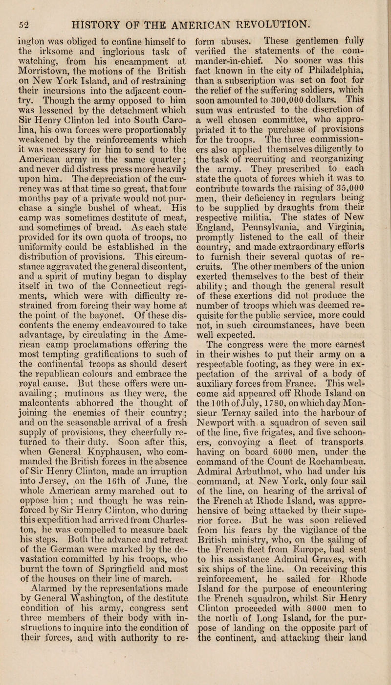 ington was obliged to confine himself to the irksome and inglorious task of watching, from his encampment at Morristown, the motions of the British on New York Island, and of restraining their incursions into the adjacent coun¬ try. Though the army opposed to him was lessened by the detachment which Sir Henry Clinton led into South Caro¬ lina, his own forces were proportion ably weakened by the reinforcements which it was necessary for him to send to the American army in the same quarter; and never did distress press more heavily upon him. The depreciation of the cur¬ rency was at that time so great, that four months pay of a private would not pur¬ chase a single bushel of wheat. His camp was sometimes destitute of meat, and sometimes of bread. As each state provided for its own quota of troops, no uniformity could be established in the distribution of provisions. This circum¬ stance aggravated the general discontent, and a spirit of mutiny began to display itself in two of the Connecticut regi¬ ments, which were with difficulty re¬ strained from forcing their way home at the point of the bayonet. Of these dis¬ contents the enemy endeavoured to take advantage, by circulating in the Ame¬ rican camp proclamations offering the most tempting gratifications to such of the continental troops as should desert the republican colours and embrace the royal cause. But these offers were un¬ availing ; mutinous as they were, the malcontents abhorred the thought of joining the enemies of their country; and on the seasonable arrival of a fresh supply of provisions, they cheerfully re¬ turned to their duty. Soon after this, when General Knyphausen, who com¬ manded the British forces in the absence of Sir Henry Clinton, made an irruption into Jersey, on the 16th of June, the whole American army marched out to oppose him; and though he was rein¬ forced by Sir Henry Clinton, who during this expedition had arrived from Charles¬ ton, he was compelled to measure back his steps. Both the advance and retreat of the German were marked by the de¬ vastation committed by his troops, who burnt the town of Springfield and most of the houses on their line of march. Alarmed by the representations made by General Washington, of the destitute condition of his army, congress sent three members of their body with in¬ structions to inquire into the condition of their forces, and with authority to re¬ form abuses. These gentlemen fully verified the statements of the com¬ mander-in-chief. No sooner was this fact known in the city of Philadelphia, than a subscription was set on foot for the relief of the suffering soldiers, which soon amounted to 300,000 dollars. This sum was entrusted to the discretion of a well chosen committee, who appro¬ priated it to the purchase of provisions for the troops. The three commission¬ ers also applied themselves diligently to the task of recruiting and reorganizing the army. They prescribed to each state the quota of forces which it was to contribute towards the raising of 35,000 men, their deficiency in regulars being to be supplied by draughts from their respective militia. The states of New England, Pennsylvania, and Virginia, promptly listened to the call of their country, and made extraordinary efforts to furnish their several quotas of re¬ cruits. The other members of the union exerted themselves to the best of their ability; and though the general result of these exertions did not produce the number of troops which was deemed re¬ quisite for the public service, more could not, in such circumstances, have been well expected. The congress were the more earnest in their wishes to put their army on a respectable footing, as they were in ex¬ pectation of the arrival of a body of auxiliary forces from France. This wel¬ come aid appeared off Rhode Island on the 10 th of July, 1780, on which day Mon¬ sieur Ternay sailed into the harbour of Newport with a squadron of seven sail of the line, five frigates, and five schoon¬ ers, convoying a fleet of transports having on board 6000 men, under the command of the Count de Rochambeau. Admiral Arbuthnot, who had under his command, at New York, only four sail of the line, on hearing of the arrival of the French at Rhode Island, was appre¬ hensive of being attacked by their supe¬ rior force. But he was soon relieved from his fears by the vigilance of the British ministry, who, on the sailing of the French fleet from Europe, had sent to his assistance Admiral Graves, with six ships of the line. On receiving this reinforcement, he sailed for Rhode Island for the purpose of encountering the French squadron, whilst Sir Henry Clinton proceeded with 8000 men to the north of Long Island, for the pur¬ pose of landing on the opposite part of the continent, and attacking their land