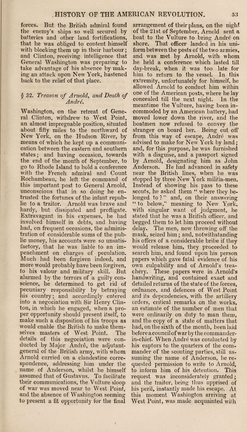 forces. But the British admiral found the enemy’s ships so well secured by batteries and other land fortifications, that he was obliged to content himself with blocking them up in their harbour; and Clinton, receiving intelligence that General Washington was preparing to take advantage of his absence by mak¬ ing an attack upon New York, hastened back to the relief of that place. § 32. Treason of Arnold, and Death of Andre. Washington, on the retreat of Gene¬ ral Clinton, withdrew to West Point, an almost impregnable position, situated about fifty miles to the northward of New York, on the Hudson River, by means of which he kept up a communi¬ cation between the eastern and southern states; and having occasion, towards the end of the month of September, to go to Rhode Island to hold a conference with the French admiral and Count Rochambeau, he left the command of this important post to General Arnold, unconscious that in so doing he en¬ trusted the fortunes of the infant repub¬ lic to a traitor. Arnold wras brave and hardy, but dissipated and profligate. Extravagant in his expenses, he had involved himself in debts, and having had, on frequent occasions, the adminis¬ tration of considerable sums of the pub¬ lic money, his accounts were so unsatis¬ factory, that he was liable to an im¬ peachment on charges of peculation. Much had been forgiven indeed, and more would probably have been forgiven, to his valour and military skill. But alarmed by the terrors of a guilty con¬ science, he determined to get rid of pecuniary responsibility by betraying his country; and accordingly entered into a negociation with Sir Idenry Clin¬ ton, in which he engaged, when a pro¬ per opportunity should present itself, to make such a disposition of his troops as would enable the British to make them¬ selves masters of West Point. The details of this negociation were con¬ ducted by Major Andre, the adjutant- general of the British army, with whom Arnold carried on a clandestine corre¬ spondence, addressing him under the name of Anderson, whilst he himself assumed that of Gustavus. To facilitate their communications, the Vulture sloop of war was moved near to West Point, and the absence of Washingto-n seeming to present a fit opportunity for the final arrangement of their plans, oil the night of the 21st of September, Arnold sent a boat to the Vulture to bring Andre on shore. That officer landed in his uni¬ form between the posts of the two armies, and was met by Arnold, with whom he held a conference which lasted till day-break, w'hen it was too late for him to return to the vessel. In this extremity, unfortunately for himself, he allowed Arnold to conduct him within one of the American posts, where he lay concealed till the next night. In the meantime the Vulture, having been in¬ commoded by an American battery, had moved lower down the river, and the boatmen now refused to convey the stranger on board her. Being cut off from this way of escape, Andre was advised to make for New York by land; and, for this purpose, he was furnished with a disguise, and a passport signed by Arnold, designating him as John Anderson. He had advanced in safety near the British lines, when he was stopped by three New York militia-men. Instead of showing his pass to these scouts, he asked them “ where they be¬ longed to?” and, on their answering “ to below,” meaning to New York, with singular want of judgment, he stated that he was a British officer, and begged them to let him proceed without delay. The men, now throwing off the mask, seized him; and, notwithstanding his offers of a considerable bribe if they would release him, they proceeded to search him, and found upon his person papers which gave fatal evidence of his own culpability and of Arnold’s trea¬ chery. These papers were in Arnold’s handwriting, and contained exact and detailed returns of the state of the forces, ordnance, and defences of West Point and its dependencies, with the artillery orders, critical remarks on the works, an estimate of the number of men that were ordinarily on duty to man them, and the copy of a state of matters that had, on the sixth of the month, been laid before acouncilof war by the commander- in-chief. When Andre was conducted by his captors to the quarters of the com¬ mander of the scouting parties, still as¬ suming the name of Anderson, he re¬ quested permission to write to Arnold, to inform him of his detention. This request was inconsiderately granted; and the traitor, being thus apprised of his peril, instantly made his escape. At this moment Washington arriving at West Point, was made acquainted wilh