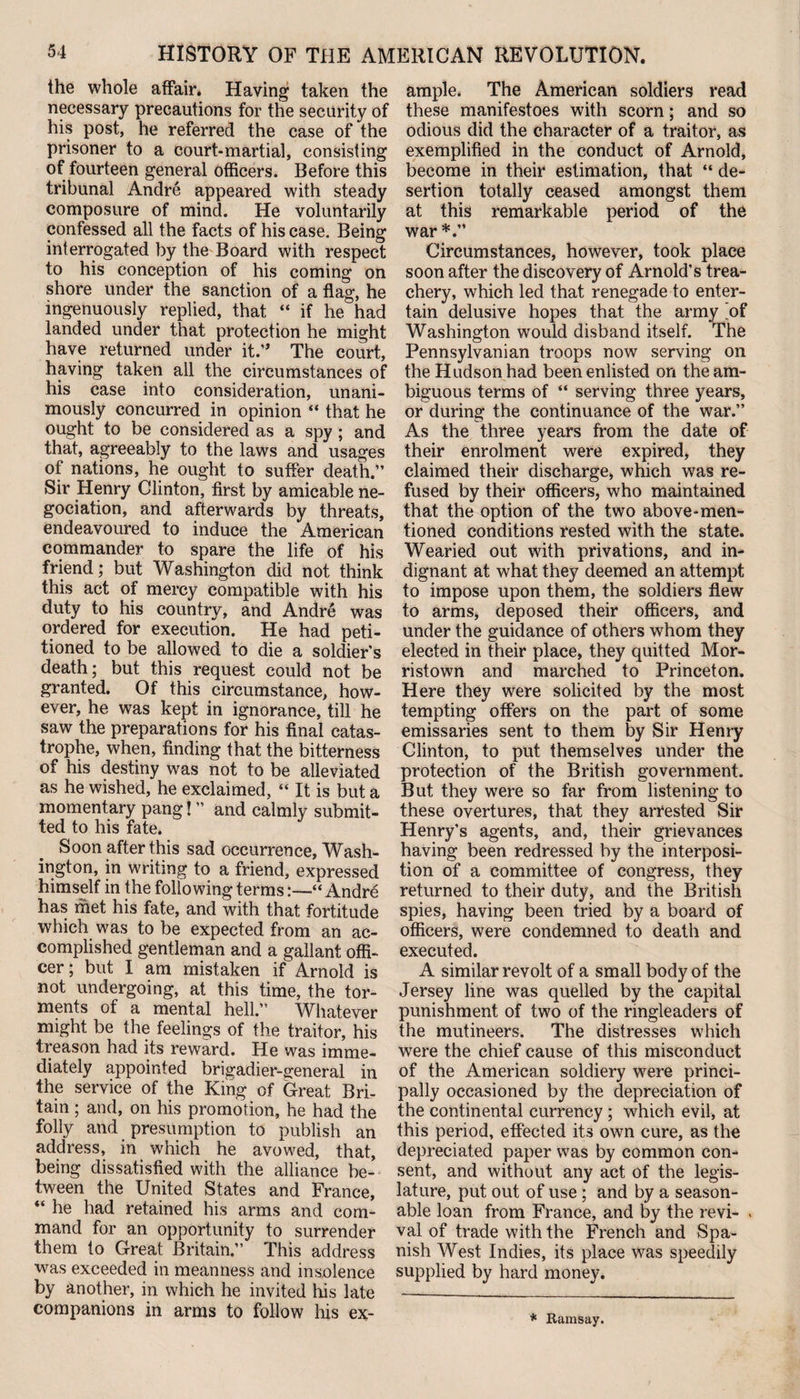 the whole affair* Having taken the necessary precautions for the security of his post, he referred the case of the prisoner to a court-martial, consisting of fourteen general officers. Before this tribunal Andre appeared with steady composure of mind. He voluntarily confessed all the facts of his case. Being interrogated by the Board with respect to his conception of his coming on shore under the sanction of a flag, he ingenuously replied, that “ if he had landed under that protection he might have returned under it.” The court, having taken all the circumstances of his case into consideration, unani¬ mously concurred in opinion “ that he ought to be considered as a spy ; and that, agreeably to the laws and usages of nations, he ought to suffer death.” Sir Henry Clinton, first by amicable ne¬ gotiation, and afterwards by threats, endeavoured to induce the American commander to spare the life of his friend; but Washington did not think this act of mercy compatible with his duty to his country, and Andre was ordered for execution. He had peti¬ tioned to be allowed to die a soldier’s death; but this request could not be granted. Of this circumstance, how¬ ever, he was kept in ignorance, till he saw the preparations for his final catas¬ trophe, when, finding that the bitterness of his destiny was not to be alleviated as he wished, he exclaimed, “ It is but a momentary pang! ” and calmly submit¬ ted to his fate. Soon after this sad occurrence, Wash¬ ington, in writing to a friend, expressed himself in the following terms:—“Andre has met his fate, and with that fortitude which was to be expected from an ac¬ complished gentleman and a gallant offi¬ cer; but I am mistaken if Arnold is not undergoing, at this time, the tor¬ ments of a mental hell.” Whatever might be the feelings of the traitor, his treason had its reward. He was imme¬ diately appointed brigadier-general in the service of the King of Great Bri¬ tain ; and, on his promotion, he had the folly and presumption to publish an address, in which he avowed, that, being dissatisfied with the alliance be¬ tween the United States and France, “ he had retained his arms and com¬ mand for an opportunity to surrender them to Great Britain.” This address was exceeded in meanness and insolence by another, in which he invited his late companions in arms to follow his ex¬ ample. The American soldiers read these manifestoes with scorn; and so odious did the character of a traitor, as exemplified in the conduct of Arnold, become in their estimation, that “ de¬ sertion totally ceased amongst them at this remarkable period of the war*.” Circumstances, however, took place soon after the discovery of Arnold’s trea¬ chery, which led that renegade to enter¬ tain delusive hopes that the army 'of Washington would disband itself. The Pennsylvanian troops now serving on the Hudson had been enlisted on the am¬ biguous terms of “ serving three years, or during the continuance of the war.” As the three years from the date of their enrolment were expired, they claimed their discharge, which was re¬ fused by their officers, who maintained that the option of the two above-men¬ tioned conditions rested with the state. Wearied out with privations, and in¬ dignant at what they deemed an attempt to impose upon them, the soldiers flew to arms, deposed their officers, and under the guidance of others whom they elected in their place, they quitted Mor¬ ristown and marched to Princeton. Here they were solicited by the most tempting offers on the part of some emissaries sent to them by Sir Henry Clinton, to put themselves under the protection of the British government. But they were so far from listening to these overtures, that they arrested Sir Henry’s agents, and, their grievances having been redressed by the interposi¬ tion of a committee of congress, they returned to their duty, and the British spies, having been tried by a board of officers, were condemned to death and executed. A similar revolt of a small body of the Jersey line was quelled by the capital punishment of two of the ringleaders of the mutineers. The distresses which were the chief cause of this misconduct of the American soldiery were princi¬ pally occasioned by the depreciation of the continental currency ; which evil, at this period, effected its own cure, as the depreciated paper was by common con¬ sent, and without any act of the legis¬ lature, put out of use; and by a season¬ able loan from France, and by the revi- > val of trade with the French and Spa¬ nish West Indies, its place was speedily supplied by hard money. * Ramsay.