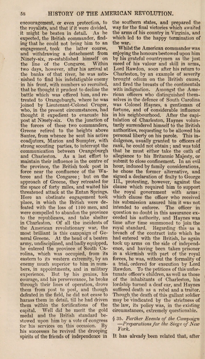 encouragement, or even protection, to the royalists, and that if it were divided, it might be beaten in detail. As he expected, the British commander, find¬ ing that he could not bring him to an engagement, took the latter course, and withdrawing a detachment from Ninety-six, re-established himself on the line of the Congaree. Within two days, however, after his arrival at the banks of that river, he was asto¬ nished to find his indefatigable enemy in his front, with numbers so recruited, that he thought it prudent to decline the battle whictf was offered him, and re¬ treated to Orangeburgh, where he was joined by Lieutenant-Colonel Cruger, who, in the present circumstances, had thought it expedient to evacuate his post at Nmety-six. On the junction of the forces of these two commanders, Greene retired to the heights above Santee, from whence he sent his active coadjutors, Marion and Sumpter, with strong scouting parties, to interrupt the communication between Orangeburgh and Charleston. As a last effort to maintain their influence in the centre of the province, the British took post in force near the confluence of the Wa- teree and the Congaree; but on the approach of Greene, they retreated for the space of forty miles, and waited his threatened attack at the Entan Springs. Here an obstinate engagement took place, in which the British were de¬ feated with the loss of 1100 men, and were compelled to abandon the province to the republicans, and take shelter in Charleston. Of all the incidents of the American revolutionary war, the most brilliant is this campaign of Ge¬ neral Greene. At the head of a beaten army, undisciplined, and badly equipped, he entered the province of South Ca¬ rolina, which was occupied, from its eastern to its western extremity, by an enemy much superior to him in num¬ bers, in appointments, and in military experience. But by his genius, his courage, and his perseverance, he broke through their lines of operation, drove them from post to post, and though defeated in the field, he did not cease to harass them in detail, till he had driven them within the fortifications of the capital. Well did he merit the gold medal and the British standard be¬ stowed upon him by a vote of congress for his services on this occasion. By his successes he revived the drooping spirits of the friends of independence in the southern states, and prepared the way for the final victories which awaited the arms of his country in Virginia, and which led to the happy termination of the war. Whilst the American commander was enjoying the honours bestowed upon him by his grateful countrymen as the just meed of his valour and skill in arms. Lord Rawdon, soon after his return to Charleston, by an example of severity brought odium on the British cause, and fired the breasts of the continentals with indignation. Amongst the Ame¬ rican officers who distinguished them¬ selves in the defence of South Carolina was Colonel Haynes, a gentleman of fortune, and of considerable influence in his neighbourhood. After the capi¬ tulation of Charleston, Haynes volun¬ tarily surrendered himself to the British authorities, requesting to be allowed his personal liberty on his parole. This in¬ dulgence, usually granted to officers of rank, he could not obtain ; and was told that he must either take the oath of allegiance to his Britannic Majesty, or submit to close confinement. In an evil hour, induced by family considerations, he chose the former alternative, and signed a declaration of fealty to George III., protesting, however, against the clause which required him to support the royal government with arms; which clause the officer who received his submission assured him it was not intended to enforce. The officer in question no doubt in this assurance ex¬ ceeded his authority, and Haynes was time after time summoned to join the royal standard. Regarding this as a breach of the contract into which he had entered with the British, he again took up arms on the side of independ¬ ence, and having been taken prisoner in a skirmish with part of the royal forces, he was, without the formality of a trial, ordered for execution by Lord Rawdon. To the petitions of this unfor¬ tunate officer’s children, as well as those of the inhabitants of Charleston, his lordship turned a deaf ear, and Haynes suffered death as a rebel and a traitor. Though the death of this gallant soldier may be vindicated by the strictness of the law, its policy was, in the existing circumstances, extremely questionable. §35. Further Events of the Campaign —Preparations for the Siege of New York. It has already been related that, after