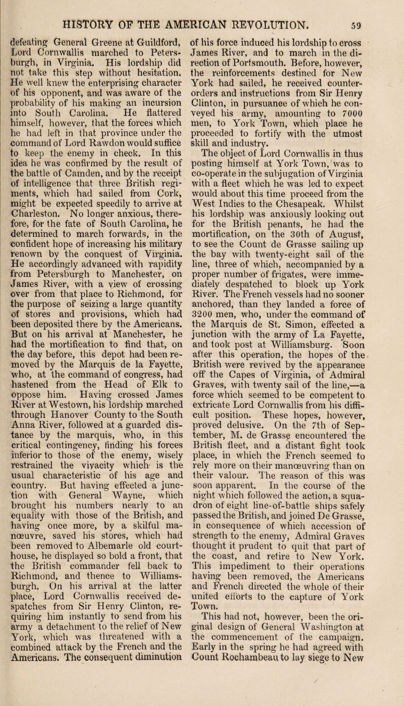 defeating General Greene at Guildford, Lord Cornwallis marched to Peters- burgh, in Virginia. His lordship did not take this step without hesitation. He well knew the enterprising character of his opponent, and was aware of the probability of his making an incursion into South Carolina. He flattered himself, however, that the forces which he had left in that province under the command of Lord Rawdon would suffice to keep the enemy in check. In this idea he was confirmed by the result of the battle of Camden, and by the receipt of intelligence that three British regi¬ ments, which had sailed from Cork, might be expected speedily to arrive at Charleston. No longer anxious, there¬ fore, for the fate of South Carolina, he determined to march forwards, in the confident hope of increasing his military renown by the conquest of Virginia. He accordingly advanced with rapidity from Petersburgh to Manchester, on James River, with a view of crossing over from that place to Richmond, for the purpose of seizing a large quantity of stores and provisions, which had been deposited there by the Americans. But on his arrival at Manchester, he had the mortification to find that, on the day before, this depot had been re¬ moved by the Marquis de la Fayette, who, at the command of congress, had hastened from the Head of Elk to oppose him. Having crossed James River at Westown, his lordship marched through Hanover County to the South Anna River, followed at a guarded dis¬ tance by the marquis, who, in this critical contingency, finding his forces inferior to those of the enemy, wisely restrained the vivacity which- is the usual characteristic of his age and country. But having effected a junc¬ tion with General Wayne, which brought his numbers nearly to an equality with those of the British, and having once more, by a skilful ma¬ noeuvre, saved his stores, which had been removed to Albemarle old court¬ house, he displayed so bold a front, that the British commander fell back to Richmond, and thence to Williams- burgh. On his arrival at the latter place, Lord Cornwallis received de¬ spatches from Sir Henry Clinton, re¬ quiring him instantly to send from his army a detachment to the relief of New York, which was threatened with a combined attack by the French and the Americans. The consequent diminution of his force induced his lordship to cross James River, and to march in the di¬ rection of Portsmouth. Before, however, the reinforcements destined for New York had sailed, he received counter¬ orders and instructions from Sir Henry Clinton, in pursuance of which he con¬ veyed his army, amounting to 7000 men, to York Town, which place he proceeded to fortify with the utmost skill and industry. The object of Lord Cornwallis in thus posting himself at York Town, was to co-operate in the subjugation of Virginia with a fleet which he was led to expect would about this time proceed from the West Indies to the Chesapeak. Whilst his lordship was anxiously looking out for the British penants, he had the mortification, on the 30th of August, to see the Count de Grasse sailing up the bay with twenty-eight sail of the line, three of which, accompanied by a proper number of frigates, were imme¬ diately despatched to block up York River. The French vessels had no sooner anchored, than they landed a force of 3200 men, who, under the command of the Marquis de St. Simon, effected a junction with the army of La Fayette, and took post at Williamsburg. Soon after this operation, the hopes of the British were revived by the appearance off the Capes of Virginia, of Admiral Graves, with twenty sail of the line,-—a force which seemed to be competent to extricate Lord Cornwallis from his diffi¬ cult position. These hopes, however, proved delusive. On the 7th of Sep¬ tember, M. de Grasse encountered the British fleet, and a distant fight took place, in which the French seemed to rely more on their manoeuvring than on their valour. The reason of this was soon apparent. In the course of the night which followed the action, a squa¬ dron of eight line-of-battle ships safely passed the British, and joined De Grasse, in consequence of which accession of strength to the enemy, Admiral Graves thought it prudent to quit that part of the coast, and retire to New York. This impediment to their operations having been removed, the Americans and French directed the whole of their united efforts to the capture of York Town. This had not, however, been the ori¬ ginal design of General Washington at the commencement of the campaign. Early in the spring he had agreed with Count Roehambeau to lay siege to New