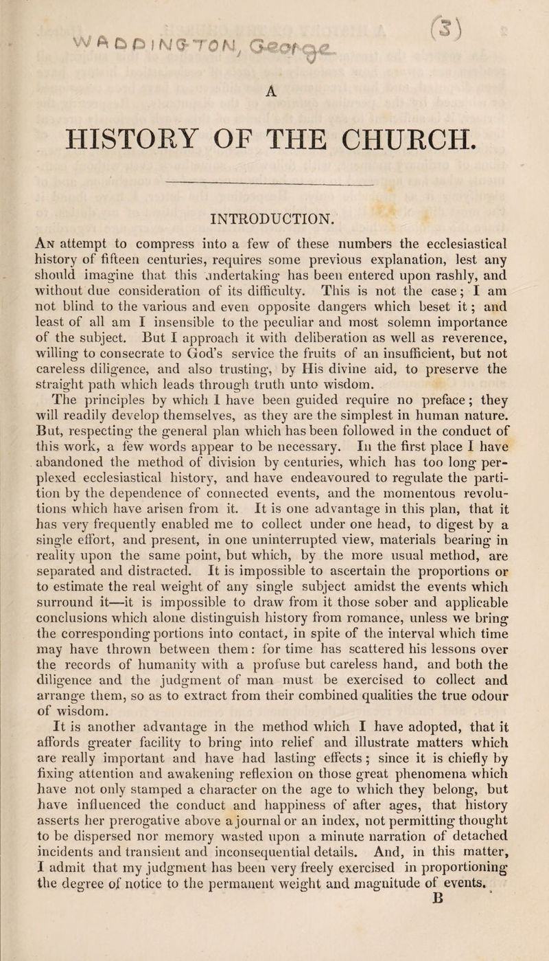 HISTORY OF THE CHURCH. INTRODUCTION. An attempt to compress into a few of these numbers the ecclesiastical history of fifteen centuries, requires some previous explanation, lest any should imagine that this undertaking has been entered upon rashly, and without due consideration of its difficulty. This is not the case; I am not blind to the various and even opposite dangers which beset it; and least of all am I insensible to the peculiar and most solemn importance of the subject. But I approach it with deliberation as well as reverence, willing to consecrate to God’s service the fruits of an insufficient, but not careless diligence, and also trusting, by His divine aid, to preserve the straight path which leads through truth unto wisdom. The principles by which 1 have been guided require no preface; they will readily develop themselves, as they are the simplest in human nature. But, respecting the general plan which has been followed in the conduct of this work, a few words appear to be necessary. In the first place I have abandoned the method of division by centuries, which has too long per¬ plexed ecclesiastical history, and have endeavoured to regulate the parti¬ tion by the dependence of connected events, and the momentous revolu¬ tions which have arisen from it. It is one advantage in this plan, that it has very frequently enabled me to collect under one head, to digest by a single effort, and present, in one uninterrupted view, materials bearing in reality upon the same point, but which, by the more usual method, are separated and distracted. It is impossible to ascertain the proportions or to estimate the real weight of any single subject amidst the events which surround it—-it is impossible to draw from it those sober and applicable conclusions which alone distinguish history from romance, unless we bring the corresponding portions into contact, in spite of the interval which time may have thrown between them: for time has scattered his lessons over the records of humanity with a profuse but careless hand, and both the diligence and the judgment of man must be exercised to collect and arrange them, so as to extract from their combined qualities the true odour of wisdom. It is another advantage in the method which I have adopted, that it affords greater facility to bring into relief and illustrate matters which are really important and have had lasting effects; since it is chiefly by fixing attention and awakening reflexion on those great phenomena which have not only stamped a character on the age to which they belong, but have influenced the conduct and happiness of after ages, that history asserts her prerogative above a journal or an index, not permitting thought to be dispersed nor memory wasted upon a minute narration of detached incidents and transient and inconsequential details. And, in this matter, I admit that my judgment has been very freely exercised in proportioning the degree of notice to the permanent weight and magnitude of events.