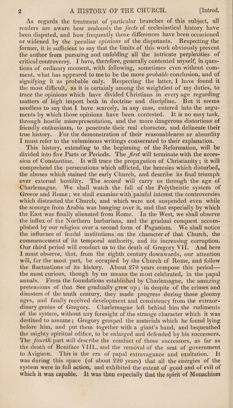 As regards the treatment of particular branches of this subject, all readers are aware how zealously the facts of ecclesiastical history have been disputed, and how frequently those differences have been occasioned or widened by the peculiar opinions of the disputants. Respecting the former, it is sufficient to say that the limits of this work obviously prevent the author from pursuing and unfolding all the intricate perplexities of critical controversy. I have, therefore, generally contented myself, in ques¬ tions of ordinary moment, with following, sometimes even without com¬ ment, what has appeared to me to be the more probable conclusion, and of signifying it as probable only. Respecting the latter, I have found it the most difficult, as it is certainly among the weightiest of my duties, to trace the opinions which have divided Christians in every age regarding matters of high import both in doctrine and discipline. Rut it seems needless to say that I have scarcely, in any case, entered into the argu¬ ments by which those opinions have been contested. It is no easy task, through hostile misrepresentation, and the more dangerous distortions of friendly enthusiasm, to penetrate their real character, and delineate their true history. For the demonstration of their reasonableness or absurdity I must refer to the voluminous writings consecrated to their explanation. This history, extending to the beginning of the Reformation, will be divided into five Parts or Periods. The first will terminate with the acces¬ sion of Constantine. It will trace the propagation of Christianity ; it will comprehend the persecutions which afflicted, the heresies which disturbed, the abuses which stained the early Church, and describe its final triumph over external hostility. The second will carry us through the age of Charlemagne. We shall watch the fall of the Polytheistic system of Greece and Rome ; we shall examine with painful interest the controversies which distracted the Church, and which were not suspended even while the scourge from Arabia was hanging over it, and that especially by which the East was finally alienated from Rome. In the West, we shall observe the influx of the Northern barbarians, and the gradual conquest accom¬ plished by our religion over a second form of Paganism. We shall notice the influence of feudal institutions on the character of that Church, the commencement of its temporal authority, and its increasing corruption. Our third period will conduct us to the death of Gregory VII. And here I must observe, that, from the eighth century downwards, our attention will, for the most part, be occupied by the Church of Rome, and follow the fluctuations of its history. About 270 years compose this period— the most curious, though by no means the most celebrated, in the papal annals. From the foundations established by Charlemagne, the amazing pretensions of that See gradually grew up ; in despite of the crimes and disasters of the tenth century, they made progress during those gloomy ages, and finally received development and consistency from the extraor¬ dinary genius of Gregory. Charlemagne left behind him the rudiments of the system, without any foresight of the strange character which it was destined to assume; Gregory grasped the materials which he found lying before him, and put them together with a giant’s hand, and bequeathed the mighty spiritual edifice, to be enlarged and defended by his successors. The fourth part will describe the conduct of those successors, as far as the death of Boniface VIII., and the removal of the seat of government to Avignon. This is the era of papal extravagance and exultation. It was during this space (of about 220 years) that all the energies of the system were in full action, and exhibited the extent of good and of evil of which it was capable. It was then especially that the spirit of Monachism