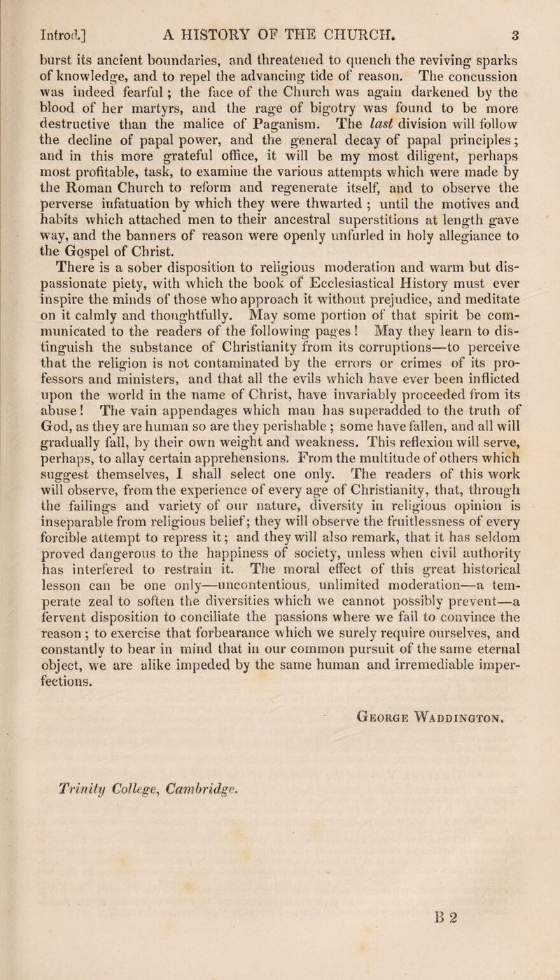 burst its ancient boundaries, and threatened to quench the reviving1 sparks of knowledge, and to repel the advancing tide of reason. The concussion was indeed fearful; the face of the Church was again darkened by the blood of her martyrs, and the rage of bigotry was found to be more destructive than the malice of Paganism. The last division will follow the decline of papal power, and the general decay of papal principles; and in this more grateful office, it will be my most diligent, perhaps most profitable, task, to examine the various attempts which were made by the Roman Church to reform and regenerate itself, and to observe the perverse infatuation by which they were thwarted ; until the motives and. habits which attached men to their ancestral superstitions at length gave wray, and the banners of reason were openly unfurled in holy allegiance to the Gospel of Christ. There is a sober disposition to religious moderation and warm but dis¬ passionate piety, with which the book of Ecclesiastical History must ever inspire the minds of those who approach it without prejudice, and meditate on it calmly and thoughtfully. May some portion of that spirit be com¬ municated to the readers of the following pages ! May they learn to dis¬ tinguish the substance of Christianity from its corruptions—to perceive that the religion is not contaminated by the errors or crimes of its pro¬ fessors and ministers, and that all the evils which have ever been inflicted upon the world in the name of Christ, have invariably proceeded from its abuse! The vain appendages which man has superadded to the truth of God, as they are human so are they perishable ; some have fallen, and all will gradually fall, by their own weight and weakness. This reflexion will serve, perhaps, to allay certain apprehensions. From the multitude of others which suggest themselves, I shall select one only. The readers of this work will observe, from the experience of every age of Christianity, that, through the failings and variety of our nature, diversity in religious opinion is inseparable from religious belief; they will observe the fruitlessness of every forcible attempt to repress it; and they will also remark, that it has seldom proved dangerous to the happiness of society, unless when civil authority has interfered to restrain it. The moral effect of this great historical lesson can be one only—uncontentious, unlimited moderation—a tem¬ perate zeal to soften the diversities which we cannot possibly prevent—a fervent disposition to conciliate the passions where we fail to convince the reason ; to exercise that forbearance which we surely require ourselves, and constantly to bear in mind that in our common pursuit of the same eternal object, we are alike impeded by the same human and irremediable imper¬ fections. George Waddington. Trinity College, Cambridge.