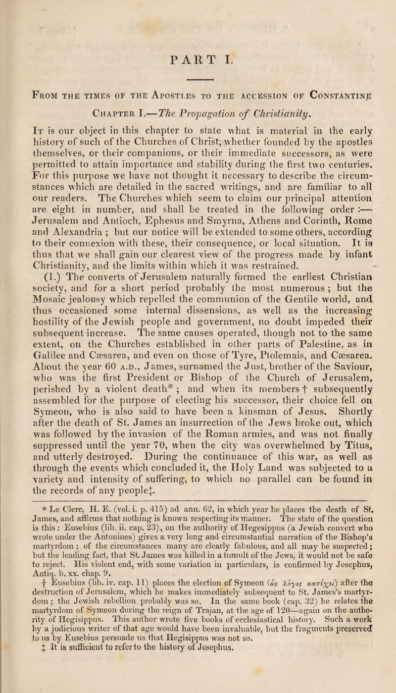 From the times of the Apostles to the accession of Constantine Chapter I.—The Propagation of Christianity. It is our object in this chapter to state what is material in the early history of such of the Churches of Christ; yvhether founded by the apostles themselves, or their companions, or their immediate successors, as were permitted to attain importance and stability during the first two centuries. For this purpose we have not thought it necessary to describe the circum¬ stances which are detailed in the sacred writings, and are familiar to all our readers. The Churches which seem to claim our principal attention are eight in number, and shall be treated in the following order :—> Jerusalem and Antioch, Ephesus and Smyrna, Athens and Corinth, Rome and Alexandria ; but our notice will be extended to some others, according to their connexion with these, their consequence, or local situation. It is thus that we shall gain our clearest view of the progress made by infant Christianity, and the limits within which it was restrained. (1.) The converts of Jerusalem naturally formed the earliest Christian society, and for a short period probably the most numerous ; but the Mosaic jealousy which repelled the communion of the Gentile world, and thus occasioned some internal dissensions, as well as the increasing hostility of the Jewish people and government, no doubt impeded their subsequent increase. The same causes operated, though not to the same extent, on the Churches established in other parts of Palestine, as in Galilee and Caesarea, and even on those of Tyre, Ptolemais, and Caesarea. About the year 60 a.d., James, surnamed the Just, brother of the Saviour, who was the first President or Bishop of the Church of Jerusalem, perished by a violent death* ; and when its members f subsequently assembled for the purpose of electing his successor, their choice fell on Symeon, who is also said to have been a kinsman of Jesus. Shortly after the death of St. James an insurrection of the Jews broke out, which was followed by the invasion of the Roman armies, and was not finally suppressed until the year 70, when the city was overwhelmed by Titus, and utterly destroyed. During the continuance of this war, as well as through the events which concluded it, the Holy Land was subjected to a variety and intensity of suffering, to which no parallel can be found in the records of any people^. * Le C’lerc, H. E. (vol. i. p. 415) ad ann. 62, in which year he places the death of St. James, and affirms that nothing is known respecting its manner. The state of the question is this : Eusebius (lib. ii. cap. 23), on the authority of Hegesippus (a Jewish convert who wrote under the Antonines) gives a very long and circumstantial narration of the Bishop’s martyrdom ; of the circumstances many are clearly fabulous, and all may be suspected j but the leading fact, that St. James was killed in a tumult of the Jews, it would not be safe to reject. His violent end, with some variation in particulars, is confirmed by Josephus, Antiq. b. xx. chap. 9. f Eusebius (lib. iv. cap. II) places the election of Symeon {u? x'oyo; 5/) after the destruction of Jerusalem, which he makes immediately subsequent to St. James’s martyr¬ dom ; the Jewish rebellion probably was so. In the same book (cap. 32) he relates the martyrdom of Symeon during the reign of Trajan, at the age of 120—again on the autho¬ rity of Hegisippus. This author wrote five books of ecclesiastical history. Such a work by a judicious writer of that age would have been invaluable, but the fragments preserved to us by Eusebius persuade us that Hegisippus was not so. $ It is sufficient to refer to the history of Josephus.