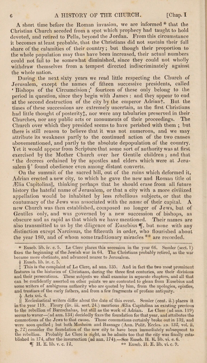 A short time before the Roman invasion, we are informed * * * § that the Christian Church seceded from a spot which prophecy had taught to hold devoted, and retired to Pella, beyond the Jordan. From this circumstance it becomes at least probable, that the Christians did not sustain their full share of the calamities of their country; but though their proportion to the whole population may thus have been increased, their actual numbers could not fail to be somewhat diminished, since they could not wholly withdraw themselves from a tempest directed indiscriminately against the whole nation. During the next sixty years we read little respecting the Church of Jerusalem, except the names of fifteen successive presidents, called * Bishops of the Circumcision fourteen of these only belong to the period in question, since they begin with James : and they appear to end at the second destruction of the city by the emperor Adrianf. But the times of these successions are extremely uncertain, as the first Christians had little thought of posterity^, nor were any tabularies preserved in their Churches, nor any public acts or monuments of their proceedings. The Church over which they presided seems to have perished with them ; but there is still reason to believe that it was not numerous, and we may attribute its weakness partly to the continued action of the two causes abovementioned, and partly to the absolute depopulation of the country. Yet it would appear from Scripture that some sort of authority was at first exercised by the Mother Church over her Gentile children j and that ‘ the decrees ordained by the apostles and elders which were at Jeru¬ salem § ’ found obedience even among distant converts. On the summit of the sacred hill, out of the ruins which deformed it, Adrian erected anew city, to which he gave the new and Roman title ol iElia Capitolina||, thinking perhaps that he should erase from all future history the hateful name of Jerusalem, or that a city with a more civilized appellation would be inhabited by less rebellious subjects, or that the contumacy of the Jews was associated with the name of their capital. A new Church was then established, composed no longer of Jews, but of Gentiles only, and was governed by a new succession of bishops, as obscure and as rapid as that which we have mentioned. Their names are also transmitted to us by the diligence of Eusebius ^[, but none with any distinction except Narcissus, the fifteenth in order, who flourished about the year 180, and of whom some traditionary miracles** are recorded. * Euseb. lib. iv. c. 5. Le Clerc places this secession in the year 66. Semler (sect. 1) fixes the beginning of the Jewish war in 64. The Christians probably retired, as the war became more obstinate, and advanced nearer to Jerusalem. 1 Euseb. lib. iv. c. 5. 1 This is the complaint of Le Clerc, ad ann. 135. And in fact the two most prominent features in the histories of Christians, during the three first centuries, are their divisions and their persecutions. These subjects we shall examine in separate chapters, and all that can be confidently asserted on other points we are contented to glean from Eusebius and some writers of ambiguous authority who are quoted by him, from the apologies, epistles, and treatises of the early fathers, and from a few fragments of profane antiquity. § Acts xvi. 4. || Ecclesiastical writers differ about the date of this event. Semler (cent, ii.) places it in the year 119. Fleury (liv. iii. sect. 24.) mentions iElia Capitolina as existing previous to the rebellion of Barcochabas, but still as the work of Adrian. Le Clerc (ad ann. 119) seems to waver—(ad ann. 134) decidedly fixes the foundation for that year, and attributes the commotions of the Jews to that cause. Those commotions certainly broke out in 132, and were soon quelled; but both Mosheim and Basnage (Ann. Polit. Eccles. ad. 132, vol. ii. p. 72) consider the foundation of the new city to have been immediately subsequent to the rebellion. Probably Le Clerc is right, as he admits too that the city was finally esta¬ blished in 174, after the insurrection (ad ann. 174),—See Euseb. H. E. lib. vi. c. 6. H. E. lib. v. c. 12. ** Euseb. H. E. lib. vi. c. 9.