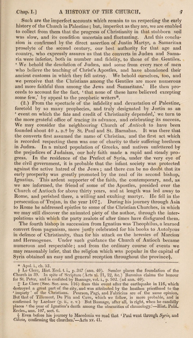 Such are the imperfect accounts which remain to us respecting the early history of the Church in Palestine; but, imperfect as they are, we are enabled to collect from them that the progress of Christianity in that stubborn soil was slow, and its condition uncertain and fluctuating. And this conclu¬ sion is confirmed by the direct assertion of Justin Martyr, a Samaritan proselyte of the second century, our best authority for that age and country, who expressly assures us that the converts in Judaea and Sama¬ ria were inferior, both in number and fidelity, to those of the Gentiles. ‘ We behold the desolation of Judaea, and some from every race of men who believe the teaching of Christ’s Apostles, and have abandoned their ancient customs in which they fell astray. We behold ourselves, too, and we perceive that the Christians among the Gentiles are more numerous and more faithful than among the Jews and Samaritans.’ He then pro¬ ceeds to account for the fact, 4 that none of these have believed excepting some few,’ by appeal to the prophetic writers* * * §. (2.) From the spectacle of the infidelity and devastation of Palestine, foretold by so many prophecies, and truly designated by Jortin as an * event on which the fate and credit of Christianity depended,’ we turn to the more grateful office of tracing its advance, and celebrating its success. We may consider the neighbouring Church of Antioch to have been founded about 40 a. D.t by St. Paul and St. Barnabas. It was there that the converts first assumed the name of Christian, and the first act which is recorded respecting them was one of charity to their suffering brethren in Judaea. In a mixed population of Greeks, and natives unfettered by the prejudices of Judaism, our holy faith made a rapid and steady pro¬ gress. In the residence of the Prefect of Syria, under the very eye of the civil government, it is probable that the infant society was protected against the active hatred of the Jews ; and there can be no doubt that its early prosperity was greatly promoted by the zeal of its second bishop, Ignatius. This ardent supporter of the faith, the contemporary, and, as we are informed, the friend of some of the Apostles, presided over the Church of Antioch for above thirty years, and at length was led away to Rome, and perished there, a willing and exulting martyr. He fell in the persecution of Trajan, in the year 107During his journey through Asia to Rome he addressed epistles to some of the Christian Churches, in which we may still discover the animated piety of the author, through the inter¬ polations with which the party zealots of after times have disfigured them. The fourth bishop in succession from Ignatius was Theophilus, a learned convert from paganism, more justly celebrated for his books to Autolycus in defence of Christianity, than for his attack on the heresies of Marcion and Hermogenes. Under such guidance the Church of Antioch became numerous and respectable; and from the ordinary course of events we may reasonably infer, that the religion which was popular in the capital of Syria obtained an easy and general reception throughout the province§. * Apol. i., ch. 53. f Le Clerc, Hist. Eccl. t. i., p. 347 (ann. 40). Sender places the foundation of the Church in 39. In spite of Scripture (Acts xi. 21, 22, &amp;c.) Baronius claims the honour for St. Peter, and is confuted by Basnage, vol. i., p. 502. (ad ann. 40). £ Le Clerc (Ssec. Sec. ann. 116) fixes this event after the earthquake in 116, which destroyed a great part of the city, and was attributed by the heathen priesthood to the 4 impiety ’ of the Christians. Pearson, Pagi, and Fabricius are of the same opinion. But that of Tillemont, Du Pin and Cave, which we follow, is more probable, and is confirmed by Lardner (p. ii., c. v.) But Basnage, after all, is right, when he candidly places ‘ the year of Ignatius’s death among the obscurities of chronology.’—Hist. Polit. Eccles., ann. 107, sect. 6. § Even before his journey to Macedonia we read that 4 Paul went through Syria, and Cilicia, confirming the churches,’—Acts xv, 41,