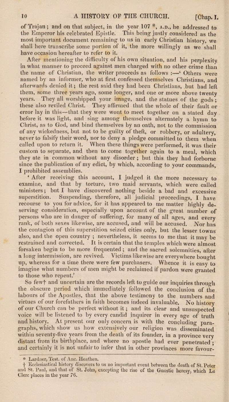 of Trajan; and on that subject, in the year 107 *, a.d., he addressed to the Emperor his celebrated Epistle. This being* justly considered as the most important document remaining to us in early Christian history, we shall here transcribe some portion of it, the more willingly as we shall have occasion hereafter to refer to it. After mentioning the difficulty of his own situation, and his perplexity in what manner to proceed against men charged with no other crime than the name of Christian, the writer proceeds as follows :—‘ Others were named by an informer, who at first confessed themselves Christians, and afterwards denied it; the rest said they had been Christians, but had left them, some three years ago, some longer, and one or more above twenty years. They all worshipped your image, and the statues of the gods ; these also reviled Christ. They affirmed that the whole of their fault or error lay in this — that they were wont to meet together on a stated day before it was light, and sing among themselves alternately a hymn to Christ, as to God, and bind themselves by an oath, not to the commission of any wickedness, but not to be guilty of theft, or robbery, or adultery, never to falsify their word, nor to deny a pledge committed to them when called upon to return it. When these things were performed, it was their custom to separate, and then to come together again to a meal, which they ate in common without any disorder ; but this, they had forborne since the publication of my edict, by which, according to your commands, I prohibited assemblies. 4 After receiving this account, I judged it the more necessary to examine, and that by torture, two maid servants, which were called ministers; but I have discovered nothing beside a bad and excessive superstition. Suspending, therefore, all judicial proceedings, I have recourse to you for advice, for it has appeared to me matter highly de¬ serving consideration, especially upon account of the great number of persons who are in danger of suffering, for many of all ages, and every rank, of both sexes likewise, are accused, and will be accused. Nor has the contagion of this superstition seized cities only, but the lesser towns also, and the open country ; nevertheless, it seems to me that it may be restrained and corrected. It is certain that the temples which were almost forsaken begin to be more frequented; and the sacred solemnities, after a long intermission, are revived. Victims likewise are everywhere bought up, whereas for a time there were few purchasers. Whence it is easy to imagine what numbers of men might be reclaimed if pardon were granted to those who repent/ So fewf and uncertain are the records left to guide our inquiries through the obscure period which immediately followed the conclusion of the labours of the Apostles, that the above testimony to the numbers and virtues of our forefathers in faith becomes indeed invaluable. No history of our Church can be perfect without it; and its clear and unsuspected voice will be listened to by every candid inquirer in every age of truth and history. At present our only concern is with the concluding para¬ graphs, which show us how extensively our religion was disseminated within seventy-five years from the death of its founder, in a province very distant from its birthplace, and where no apostle had ever penetrated • and certainly it is not unfair to infer that in other provinces more favour- i * Lardner, Test, of Anc. Heathen. f Ecclesiastical history discovers to us no important event between the death of St. Peter and St. Paul, and that of St. John, excepting the rise of the Gnostic heresy, which Le Clerc places in the year 76.