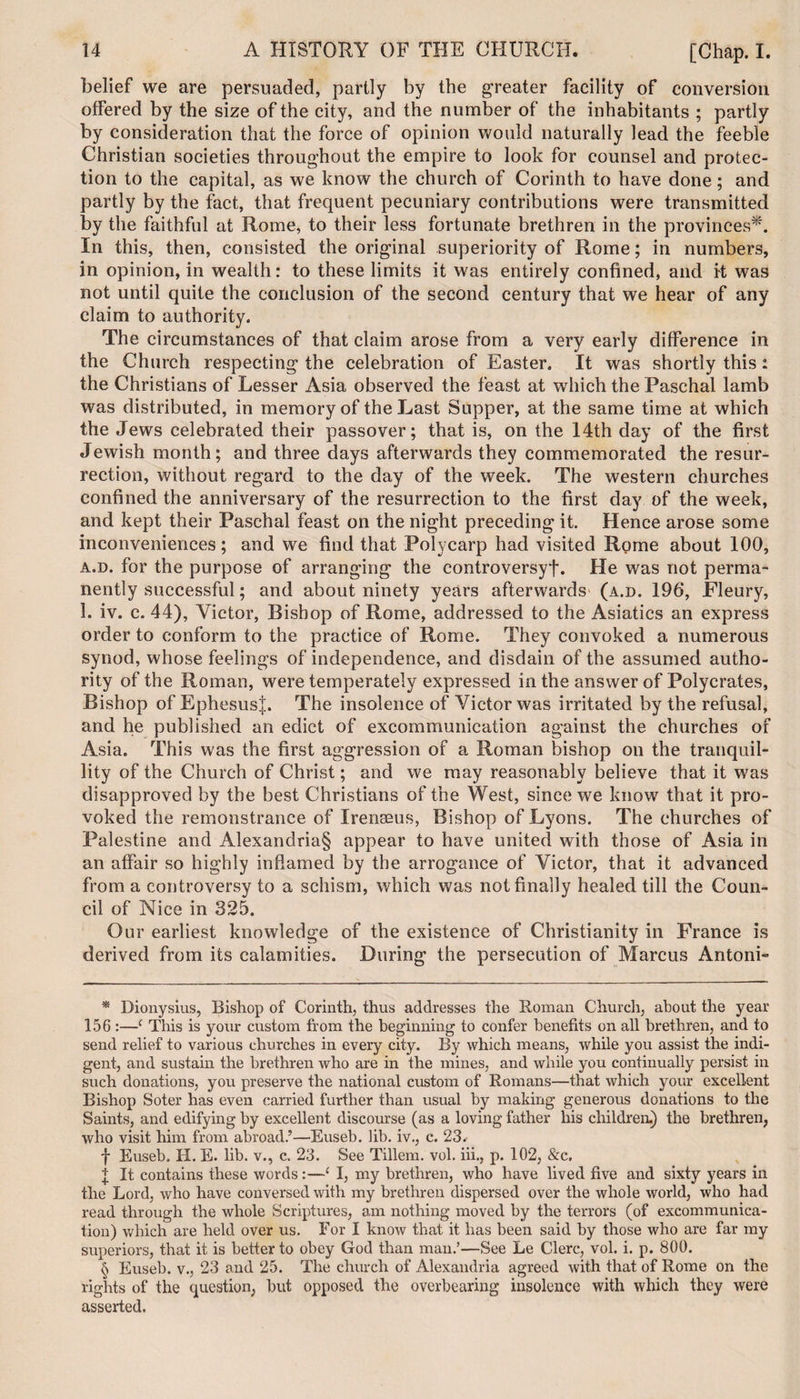 belief we are persuaded, partly by the greater facility of conversion offered by the size of the city, and the number of the inhabitants ; partly by consideration that the force of opinion would naturally lead the feeble Christian societies throughout the empire to look for counsel and protec¬ tion to the capital, as we know the church of Corinth to have done; and partly by the fact, that frequent pecuniary contributions were transmitted by the faithful at Rome, to their less fortunate brethren in the provinces* * * §. In this, then, consisted the original superiority of Rome; in numbers, in opinion, in wealth: to these limits it was entirely confined, and it was not until quite the conclusion of the second century that we hear of any claim to authority. The circumstances of that claim arose from a very early difference in the Church respecting the celebration of Easter. It was shortly this: the Christians of Lesser Asia observed the feast at which the Paschal lamb was distributed, in memory of the Last Supper, at the same time at which the Jews celebrated their passover; that is, on the 14th day of the first Jewish month; and three days afterwards they commemorated the resur¬ rection, without regard to the day of the week. The western churches confined the anniversary of the resurrection to the first day of the week, and kept their Paschal feast on the night preceding it. Hence arose some inconveniences; and we find that Polycarp had visited Rome about 100, a.d. for the purpose of arranging the controversy!. He was not perma¬ nently successful; and about ninety years afterwards (a.d. 196, Fleury, 1. iv. c. 44), Victor, Bishop of Rome, addressed to the Asiatics an express order to conform to the practice of Rome. They convoked a numerous synod, whose feelings of independence, and disdain of the assumed autho¬ rity of the Roman, were temperately expressed in the answer of Polycrates, Bishop of Ephesus!. The insolence of Victor was irritated by the refusal, and he published an edict of excommunication against the churches of Asia. This was the first aggression of a Roman bishop on the tranquil¬ lity of the Church of Christ; and we may reasonably believe that it was disapproved by the best Christians of the West, since we know that it pro¬ voked the remonstrance of Irenseus, Bishop of Lyons. The churches of Palestine and Alexandria§ appear to have united with those of Asia in an affair so highly inflamed by the arrogance of Victor, that it advanced from a controversy to a schism, which was not finally healed till the Coun¬ cil of Nice in 325. Our earliest knowledge of the existence of Christianity in France is derived from its calamities. During the persecution of Marcus Antoni- * Dionysius, Bishop of Corinth, thus addresses the Roman Church, about the year 156 :—c This is your custom from the beginning to confer benefits on all brethren, and to send relief to various churches in every city. By which means, while you assist the indi¬ gent, and sustain the brethren who are in the mines, and while you continually persist in such donations, you preserve the national custom of Romans—that which your excellent Bishop Soter has even carried further than usual by making generous donations to the Saints, and edifying by excellent discourse (as a loving father his children.) the brethren, who visit him from abroad.’—Euseb. lib. iv., c. 23. f Euseb. H. E. lib. v., c. 23. See Tillem. vol. iii., p. 102, &amp;c, + It contains these words:—‘ I, my brethren, who have lived five and sixty years in the Lord, who have conversed with my brethren dispersed over the whole world, who had read through the whole Scriptures, am nothing moved by the terrors (of excommunica¬ tion) which are held over us. For I know that it has been said by those who are far my superiors, that it is better to obey God than man.’—See Le Clerc, vol. i. p. 800. § Euseb. v., 23 and 25. The church of Alexandria agreed with that of Rome on the rights of the question, hut opposed the overbearing insolence with which they were asserted.
