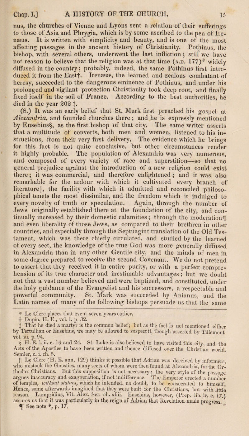nus, the churches of Vienne and Lyons sent a relation of their sufferings to those of Asia and Phrygia, which is by some ascribed to the pen of Ire- nseus. It is written with simplicity and beauty, and is one of the most affecting passages in the ancient history of Christianity. Pothinus, the bishop, with several others, underwent the last infliction ; still we have not reason to believe that the religion was at that time (a.d. 177)* * * § widely diffused in the country; probably, indeed, the same Pothinus first intro¬ duced it from the Eastf. Irenaeus, the learned and zealous combatant of heresy, succeeded to the dangerous eminence of Pothinus, and under his prolonged and vigilant protection Christianity took deep root, and finally fixed itself in the soil of France. According to the best authorities, he died in the year 202 J. (8.) It was an early belief that St. Mark first preached his gospel at Alexandria, and founded churches there; and he is expressly mentioned by Eusebius§, as the first bishop of that city. The same writer asserts that a multitude of converts, both men and women, listened to his in* structions, from their very first delivery. The evidence which he brings for this fact is not quite conclusive, but other circumstances render it highly probable. The population of Alexandria was very numerous, and composed of every variety of race and superstition—so that no general prejudice against the introduction of a new religion could exist there; it was commercial, and therefore enlightened ; and it was also remarkable for the ardour with which it cultivated every branch of literature j{, the facility with which it admitted and reconciled philoso¬ phical tenets the most dissimilar, and the freedom which it indulged to every novelty of truth or speculation. Again, through the number of Jews originally established there at the foundation of the city, and con¬ tinually increased by their domestic calamities; through the moderation^ and even liberality of those Jews, as compared to their brethren in other countries, and especially through the Septuagint translation of the Old Tes¬ tament, which was there chiefly circulated, and studied by the learned of every sect, the knowledge of the true God was more generally diffused in Alexandria than in any other Gentile city, and the minds of men in some degree prepared to receive the second Covenant. We do not pretend to assert that they received it in entire purity, or with a perfect compre¬ hension of its true character and inestimable advantages ; but we doubt not that a vast number believed and were baptized, and constituted, under the holy guidance of the Evangelist and his successors, a respectable and powerful community. St. Mark was succeeded by Anianus, and the Latin names of many of the following bishops persuade us that the same * Le Clerc places that event seven years earlier. f Dupin, H. E., vol. i, p. 32. \ That he died a martyr is the common belief; hut as the fact is not mentioned either by Tertullian or Eusebius, we may be allowed to suspect it, though asserted by Tillemont vol. iii. p. 94. § H. E. 1. ii. c. 16 and 24. St. Luke is also believed to have visited this city, and the Acts of the Apostles to have been written and thence diffused over the Christian world. Sender, c. i. ch. 5. || Le Clerc (II. E. ann. 129) thinks it possible that Adrian was deceived by informers who mistook the Gnostics, many sects of whom were then found at Alexandria, for the Or¬ thodox Christians. But this supposition is not necessary; the very style of the passage argues inaccuracy and exaggeration, if not indifference. The Emperor erected a number of temples, without statues, which he intended, no doubt, to be consecrated to himself. Hence, some afterwards imagined that they were built for the Christians, but with little reason. Lampridius, Vit. Alex. Ser. ch. xliii. Eusebius, however, (Prep. lib. iv. c. 17.) assures us that it was particularly in the reign of Adrian that Revelation made progress. See note *, p. 17.