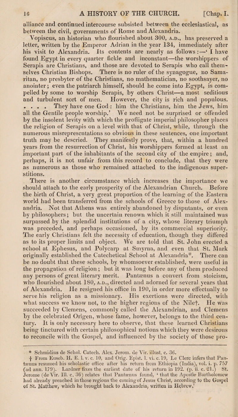 alliance and continued intercourse subsisted between the ecclesiastical, as between the civil, governments of Rome and Alexandria. Vopiscus, an historian who flourished about 300, a.d., has preserved a letter, written by the Emperor Adrian in the year 134, immediately after his visit to Alexandria. Its contents are nearly as follows :—‘ I have found Egypt in every quarter fickle and inconstant—-the worshippers of Serapis are Christians, and those are devoted to Serapis who call them¬ selves Christian Bishops. There is no ruler of the synagogue, no Sama¬ ritan, no presbyter of the Christians, no mathematician, no soothsayer, no anointer; even the patriarch himself, should he come into Egypt, is com¬ pelled by some to worship Serapis, by others Christ—a most seditious and turbulent sort of men. However, the city is rich and populous. . . . . They have one God : him the Christians, him the Jews, him all the Gentile people worship.’ We need not be surprised or offended by the insolent levity with which the profligate imperial philosopher places the religion of Serapis on a level with that of Christ, while, through the numerous misrepresentations so obvious in these sentences, one important truth may be descried. They manifestly prove, that, within a hundred years from the resurrection of Christ, his worshippers formed at least an important part of the inhabitants of the second city of the empire; and, perhaps, it is not unfair from this record to conclude, that they were as numerous as those who remained attached to the indigenous super¬ stitions. There is another circumstance which increases the importance we should attach to the early prosperity of the Alexandrian Church. Before the birth of Christ, a very great proportion of the learning of the Eastern world had been transferred from the schools of Greece to those of Alex¬ andria. Not that Athens was entirely abandoned by disputants, or even by philosophers; but the uncertain renown which it still maintained was surpassed by the splendid institutions of a city, whose literary triumph was preceded, and perhaps occasioned, by its commercial superiorit}^. The early Christians felt the necessity of education, though they differed as to its proper limits and object. We are told that St. John erected a school at Ephesus, and Polycarp at Smyrna, and even that St. Mark originally established the Catechetical School at Alexandria*. There can be no doubt that these schools, by whomsoever established, were useful in the propagation of religion ; but it was long before any of them produced any persons of great literary merit. Fantsenus a convert from stoicism, who flourished about 180, a.d., directed and adorned for several years that of Alexandria. He resigned his office in 190, in order more effectually to serve his religion as a missionary. His exertions were directed, with what success we know not, to the higher regions of the Nilef. He was succeeded by Clemens, commonly called the Alexandrian, and Clemens by the celebrated Origen, whose fame, however, belongs to the third cen¬ tury. It is only necessary here to observe, that these learned Christians being tinctured with certain philosophical notions which they were desirous to reconcile with the Gospel, and influenced by the society of those pro- * Schmidius de Schol. Catech. Alex. Jerom. de Vir. illust. c. 36. -j- From Euseb. Ii. E. 1. v. c. 10, and Orig. Epist. 1. vi. c. 19, Le Clerc infers that Pan- tsenus resumed his scholastic office after his return from Ethiopia (India), vol. i. p. 757 (ad ann. 179). Lardner fixes the earliest date of his return in 192. (p. ii. c. *21.) St. Jerome (deVir. Ill. c. 36) relates that Fantsenus found, ‘ that the Apostle Bartholomew had already preached in those regions the coming of Jesus Christ, according to the Gospel of St. Matthew, which he brought back to Alexandria, written in Hebrew,5