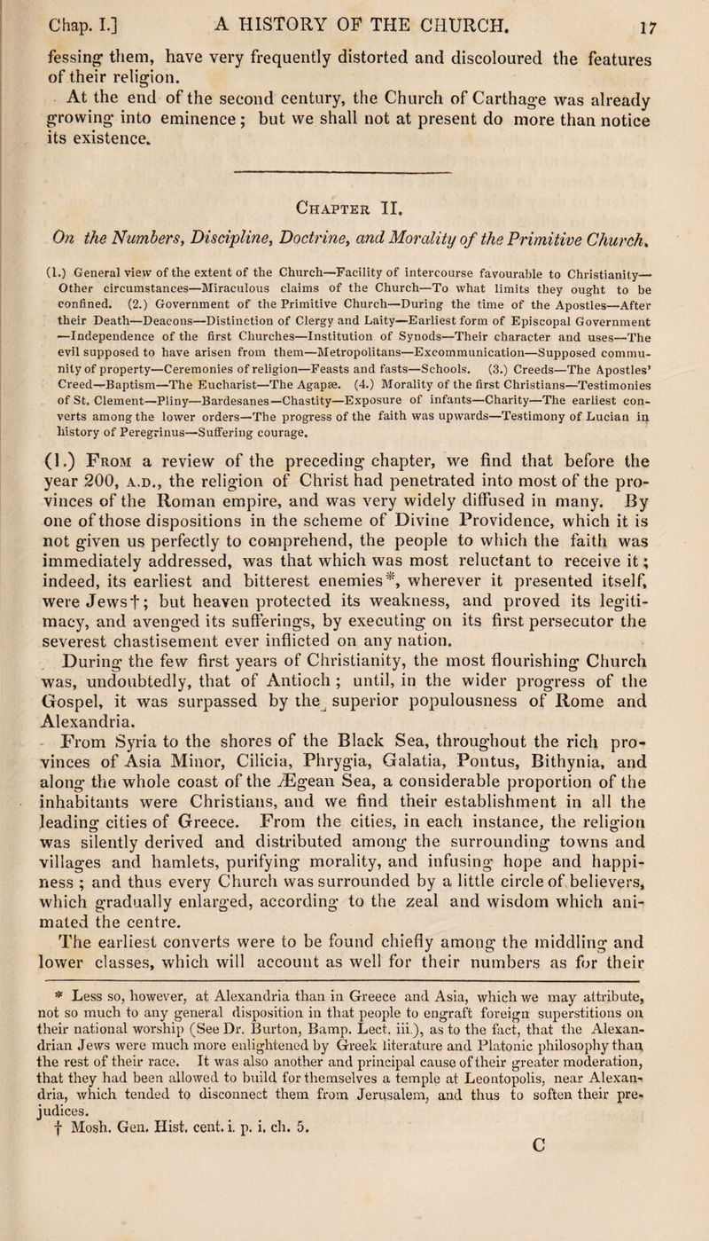 fessing them, have very frequently distorted and discoloured the features of their religion. At the end of the second century, the Church of Carthage was already growing into eminence ; but we shall not at present do more than notice its existence. Chapter II. On the Numbers, Discipline, Doctrine, and Morality of the Primitive Church. (1.) General view of the extent of the Church—Facility of intercourse favourable to Christianity— Other circumstances—Miraculous claims of the Church—To what limits they ought to be confined. (2.) Government of the Primitive Church—During the time of the Apostles—After their Death—Deacons—Distinction of Clergy and Laity—Earliest form of Episcopal Government —Independence of the first Churches—Institution of Synods—Their character and uses—The evil supposed to have arisen from them—Metropolitans—Excommunication—Supposed commu¬ nity of property—Ceremonies of religion—Feasts and fasts—Schools. (3.) Creeds—The Apostles’ Creed—Baptism—The Eucharist—The Agapse. (4.) Morality of the first Christians—Testimonies of St. Clement—Pliny—Bardesanes—Chastity—Exposure of infants—Charity—The earliest con¬ verts among the lower orders—The progress of the faith was upwards—Testimony of Lucian in history of Peregrinus—Suffering courage. (1.) From a review of the preceding chapter, we find that before the year 200, a.d,, the religion of Christ had penetrated into most of the pro¬ vinces of the Roman empire, and was very widely diffused in many. By one of those dispositions in the scheme of Divine Providence, which it is not given us perfectly to comprehend, the people to which the faith was immediately addressed, was that which was most reluctant to receive it ; indeed, its earliest and bitterest enemies *, wherever it presented itself, wereJewst; but heaven protected its weakness, and proved its legiti¬ macy, and avenged its sufferings, by executing on its first persecutor the severest chastisement ever inflicted on any nation. During the few first years of Christianity, the most flourishing Church was, undoubtedly, that of Antioch ; until, in the wider progress of the Gospel, it was surpassed by the superior populousness of Home and Alexandria. From Syria to the shores of the Black Sea, throughout the rich pro¬ vinces of Asia Minor, Cilicia, Phrygia, Galatia, Pontus, Bithynia, and along the whole coast of the Aegean Sea, a considerable proportion of the inhabitants were Christians, and we find their establishment in all the leading cities of Greece. From the cities, in each instance, the religion was silently derived and distributed among the surrounding towns and villages and hamlets, purifying morality, and infusing hope and happi¬ ness ; and thus every Church was surrounded by a little circle of believers, which gradually enlarged, according to the zeal and wisdom which ani¬ mated the centre. The earliest converts were to be found chiefly among the middling and lower classes, which will account as well for their numbers as for their * Less so, however, at Alexandria than in Greece and Asia, which v/e may attribute, not so much to any general disposition in that people to engraft foreign superstitions on their national worship (See Dr. Burton, Bamp. Lect. iii.), as to the fact, that the Alexan¬ drian Jews were much more enlightened by Greek literature and Platonic philosophy than, the rest of their race. It was also another and principal cause of their greater moderation, that they had been allowed to build for themselves a temple at Leontopolis, near Alexan¬ dria, which tended to disconnect them from Jerusalem, and thus to soften their pre¬ judices. f Mosh. Gen. Hist, cent. i. p. i, ch. 5. c