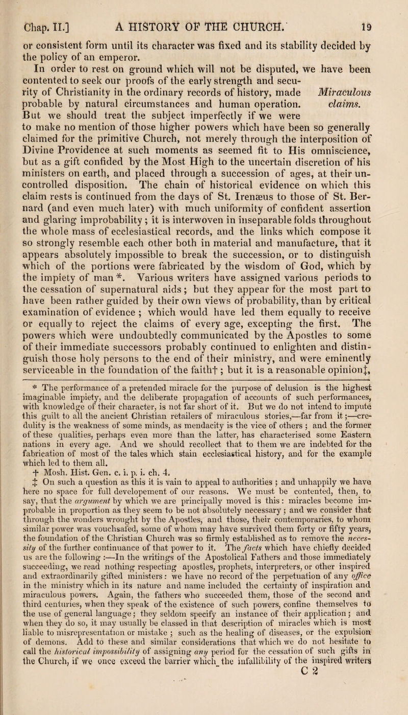 or consistent form until its character was fixed and its stability decided by the policy of an emperor. In order to rest on ground which will not be disputed, we have been contented to seek our proofs of the early strength and secu¬ rity of Christianity in the ordinary records of history, made Miraculous probable by natural circumstances and human operation. claims. But we should treat the subject imperfectly if we were to make no mention of those higher powers which have been so generally claimed for the primitive Church, not merely through the interposition of Divine Providence at such moments as seemed fit to His omniscience, but as a gift confided by the Most High to the uncertain discretion of his ministers on earth, and placed through a succession of ages, at their un¬ controlled disposition. The chain of historical evidence on which this claim rests is continued from the days of St. Irenaeus to those of St. Ber¬ nard (and even much later) with much uniformity of confident assertion and glaring improbability ; it is interwoven in inseparable folds throughout the whole mass of ecclesiastical records, and the links which compose it so strongly resemble each other both in material and manufacture, that it appears absolutely impossible to break the succession, or to distinguish which of the portions were fabricated by the wisdom of God, which by the impiety of man * *. Various writers have assigned various periods to the cessation of supernatural aids; but they appear for the most part to have been rather guided by their own views of probability, than by critical examination of evidence ; which would have led them equally to receive or equally to reject the claims of every age, excepting the first. The powers which were undoubtedly communicated by the Apostles to some of their immediate successors probably continued to enlighten and distin¬ guish those holy persons to the end of their ministry, and were eminently serviceable in the foundation of the faithf ; but it is a reasonable opinion]:. * The performance of a pretended miracle for the purpose of delusion is the highest imaginable impiety, and the deliberate propagation of accounts of such performances, with knowledge of their character, is not far short of it. But we do not intend to impute this guilt to all the ancient Christian retailers of miraculous stories,—far from it;—cre¬ dulity is the weakness of some minds, as mendacity is the vice of others ; and the former of these qualities, perhaps even more than the latter, has characterised some Eastern nations in every age. And we should recollect that to them we are indebted for the fabrication of most of the tales which stain ecclesiastical history, and for the example which led to them all. *t* Mosh. Hist. Gen. c. i. p. i. ch. 4. $ On such a question as this it is vain to appeal to authorities ; and unhappily we have here no space for full developement of our reasons. We must be contented, then, to say, that the argument by which we are principally moved is this: miracles become im¬ probable in proportion as they seem to be not absolutely necessary ; and we consider that through the wonders wrought by the Apostles, and those, their contemporaries, to whom similar power was vouchsafed, some of whom may have survived them forty or fifty years, the foundation of the Christian Church was so firmly established as to remove the neces~ sity of the further continuance of that power to it. The facts which have chiefly decided us are the following :—In the writings of the Apostolical Fathers and those immediately succeeding, we read nothing respecting apostles, prophets, interpreters, or other inspired and extraordinarily gifted ministers : we have no record of the perpetuation of any office in the ministry which in its nature and name included the certainty of inspiration and miraculous powers. Again, the fathers who succeeded them, those of the second and third centuries, when they speak of the existence of such powers, confine themselves to the use of general language; they seldom specify an instance of their application ; and when they do so, it may usually be classed in that description of miracles which is most liable to misrepresentation or mistake ; such as the healing of diseases, or the expulsion of demons. Add to these and similar considerations that which we do not hesitate to call the historical impossibility of assigning any period for the cessation of such gifts in the Church, if we once exceed the barrier which_ the infallibility of the inspired writers