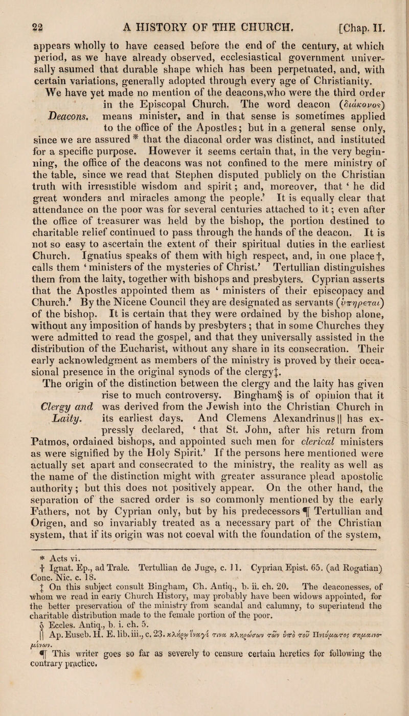 appears wholly to have ceased before the end of the century, at which period, as we have already observed, ecclesiastical government univer¬ sally asumed that durable shape which has been perpetuated, and, with certain variations, generally adopted through every age of Christianity. We have yet made no mention of the deacons,who were the third order- in the Episcopal Church. The word deacon (bicucovo?) Deacons, means minister, and in that sense is sometimes applied to the office of the Apostles; but in a general sense only, since we are assured * * * § that the diaconal order was distinct, and instituted for a specific purpose. However it seems certain that, in the very begin¬ ning, the office of the deacons was not confined to the mere ministry of the table, since we read that Stephen disputed publicly on the Christian truth with irresistible wisdom and spirit; and, moreover, that ‘ he did great wonders and miracles among the people.’ It is equally clear that attendance on the poor was for several centuries attached to it; even after the office of treasurer was held by the bishop, the portion destined to charitable relief continued to pass through the hands of the deacon. It is not so easy to ascertain the extent of their spiritual duties in the earliest Church. Ignatius speaks of them with high respect, and, in one placet, calls them ‘ ministers of the mysteries of Christ.’ Tertullian distinguishes them from the laity, together with bishops and presbyters. Cyprian asserts that the Apostles appointed them as ‘ ministers of their episcopacy and Church/ By the Nicene Council they are designated as servants (virypercu') of the bishop. It is certain that they were ordained by the bishop alone, without any imposition of hands by presbyters ; that in some Churches they were admitted to read the gospel, and that they universally assisted in the distribution of the Eucharist, without any share in its consecration. Their early acknowledgment as members of the ministry is proved by their occa¬ sional presence in the original synods of the clergy!. The origin of the distinction between the clergy and the laity has given rise to much controversy. Bingham§ is of opinion that it Clergy and was derived from the Jewish into the Christian Church in Laity. its earliest days. And Clemens Alexandrinus || has ex¬ pressly declared, ‘ that St. John, after his return from Patmos, ordained bishops, and appointed such men for clerical ministers as were signified by the Holy Spirit.’ If the persons here mentioned were actually set apart and consecrated to the ministry, the reality as well as the name of the distinction might with greater assurance plead apostolic authority; but this does not positively appear. On the other hand, the separation of the sacred order is so commonly mentioned by the early Fathers, not by Cyprian only, but by his predecessors Tertullian and Origen, and so invariably treated as a necessary part of the Christian system, that if its origin was not coeval with the foundation of the system, * Acts vi. f Ignat. Ep., adTrale. Tertullian de Juge, c. 11. Cyprian, Epist. 65. (ad Rogatian) Cone. Nic. c. 18. + On this subject consult Bingham, Ch. Antiq., b. ii. ch. 20. The deaconesses, of whom we read in early Church History, may probably have been widows appointed, for the better preservation of the ministry from scandal and calumny, to superintend the charitable distribution made to the female portion of the poor. § Eccles. Antiq., b. i. ch. 5. || Ap.Euseb. H. E. lib.iii., C. 23. tcX^Mzvuyz <rt va xXvgwtrwv ruv utto rov Tlvzvp&roi tr/ipunio- f/,ivav. •r This writer goes so far as severely to censure certain heretics for following the contrary practice.