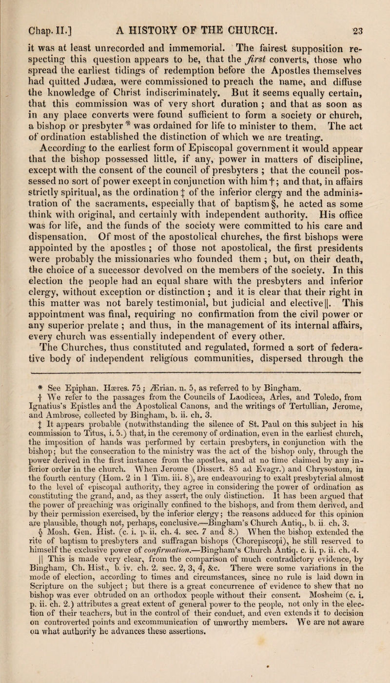 it was at least unrecorded and immemorial. The fairest supposition re¬ specting this question appears to be, that the first converts, those who spread the earliest tidings of redemption before the Apostles themselves had quitted Judaea, were commissioned to preach the name, and diffuse the knowledge of Christ indiscriminately. But it seems equally certain, that this commission was of very short duration ; and that as soon as in any place converts were found sufficient to form a society or church, a bishop or presbyter * * * § was ordained for life to minister to them, The act of ordination established the distinction of which we are treating. According to the earliest form of Episcopal government it would appear that the bishop possessed little, if any, power in matters of discipline, except with the consent of the council of presbyters ; that the council pos¬ sessed no sort of power except in conjunction with himf; and that, in affairs strictly spiritual, as the ordination j of the inferior clergy and the adminis¬ tration of the sacraments, especially that of baptism §, he acted as some think with original, and certainly with independent authority. His office was for life, and the funds of the society were committed to his care and dispensation. Of most of the apostolical churches, the first bishops were appointed by the apostles ; of those not apostolical, the first presidents were probably the missionaries who founded them ; but, on their death, the choice of a successor devolved on the members of the society. In this election the people had an equal share with the presbyters and inferior clergy, without exception or distinction ; and it is clear that their right in this matter was not barely testimonial, but judicial and elective||. This appointment was final, requiring no confirmation from the civil power or any superior prelate ; and thus, in the management of its internal affairs, every church was essentially independent of every other. The Churches, thus constituted and regulated, formed a sort of federa¬ tive body of independent religious communities, dispersed through the * See Epiphan. Hseres. 75 ; iErian. n. 5, as referred to by Bingham. | We refer to the passages from the Councils of Laodicea, Arles, and Toledo, from Ignatius’s Epistles and the Apostolical Canons, and the writings of Tertullian, Jerome, and Ambrose, collected by Bingham, b. ii. ch. 3. | It appears probable (notwithstanding the silence of St. Paul on this subject in his commission to Titus, i. 5.) that, in the ceremony of ordination, even in the earliest church, the imposition of hands was performed by certain presbyters, in conjunction with the bishop; but the consecration to the ministry was the act of the bishop only, through the power derived in the first instance from the apostles, and at no time claimed by any in¬ ferior order in the church. When Jerome (Dissert. 85 ad Evagr.) and Chrysostom, in the fourth century (Horn. 2 in 1 Tim. iii. 8), are endeavouring to exalt presbyterial almost to the level of episcopal authority, they agree in considering the power of ordination as constituting the grand, and, as they assert, the only distinction. It has been argued that the power of preaching was originally confined to the bishops, and from them derived, and by their permission exercised, by the inferior clergy; the reasons adduced for this opinion are plausible, though not, perhaps, conclusive.—Bingham’s Church Antiq., b. ii. ch. 3. § Mosh. Gen. Hist. (c. i. p. ii. ch. 4. sec. 7 and 8.) When the bishop extended the rite of baptism to presbyters and suffragan bishops (Chorepiscopi), he still reserved to himself the exclusive power of confirmation.—Bingham’s Church Antiq. c. ii. p. ii. ch. 4. || This is made very clear, from the comparison of much contradictory evidence, by Bingham, Ch. Hist., b. iv. ch. 2. sec. 2, 3, 4, &amp;c. There were some variations in the mode of election, according to times and circumstances, since no rule is laid down in Scripture on the subject; but there is a great concurrence of evidence to shew that no bishop was ever obtruded on an orthodox people without their consent. Mosheim (c. i. p. ii. ch, 2.) attributes a great extent of general power to the people, not only in the elec¬ tion of their teachers, but in the control of their conduct, and even extends it to decision on controverted points and excommunication of unworthy members. We are not aware on what authority he advances these assertions.