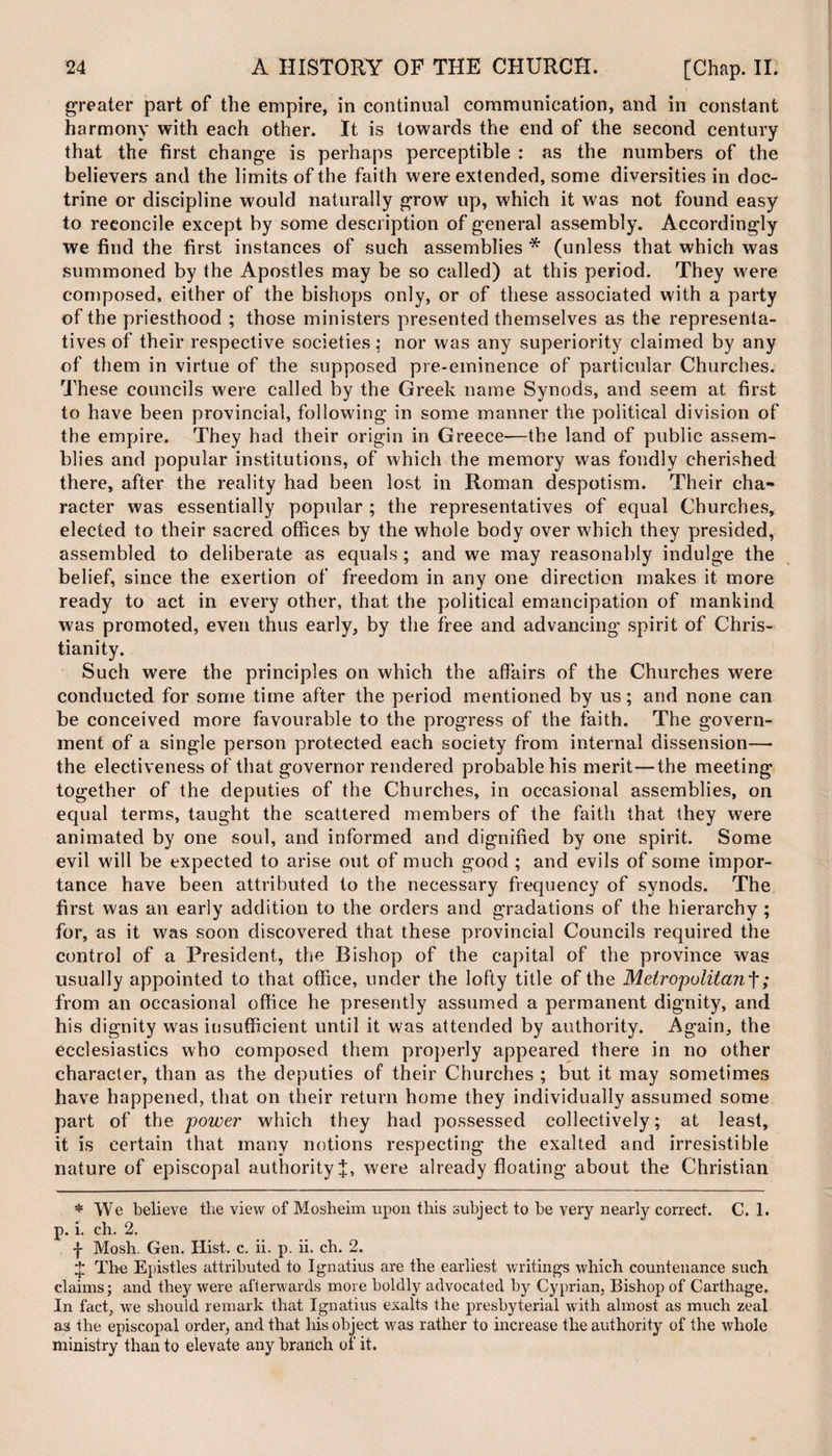 greater part of the empire, in continual communication, and in constant harmony with each other. It is towards the end of the second century that the first change is perhaps perceptible : as the numbers of the believers and the limits of the faith were extended, some diversities in doc¬ trine or discipline would naturally grow up, which it was not found easy to reconcile except by some description of general assembly. Accordingly we find the first instances of such assemblies * (unless that which was summoned by the Apostles may be so called) at this period. They were composed, either of the bishops only, or of these associated with a party of the priesthood ; those ministers presented themselves as the representa¬ tives of their respective societies,* nor was any superiority claimed by any of them in virtue of the supposed pre-eminence of particular Churches. These councils were called by the Greek name Synods, and seem at first to have been provincial, following in some manner the political division of the empire. They had their origin in Greece—the land of public assem¬ blies and popular institutions, of which the memory was fondly cherished there, after the reality had been lost in Roman despotism. Their cha¬ racter was essentially popular ; the representatives of equal Churches, elected to their sacred offices by the whole body over which they presided, assembled to deliberate as equals ; and we may reasonably indulge the belief, since the exertion of freedom in any one direction makes it more ready to act in every other, that the political emancipation of mankind was promoted, even thus early, by the free and advancing spirit of Chris¬ tianity. Such were the principles on which the affairs of the Churches were conducted for some time after the period mentioned by us; and none can be conceived more favourable to the progress of the faith. The govern¬ ment of a single person protected each society from internal dissension—• the electiveness of that governor rendered probable his merit—the meeting together of the deputies of the Churches, in occasional assemblies, on equal terms, taught the scattered members of the faith that they were animated by one soul, and informed and dignified by one spirit. Some evil will be expected to arise out of much good ; and evils of some impor¬ tance have been attributed to the necessary frequency of synods. The first was an early addition to the orders and gradations of the hierarchy ; for, as it was soon discovered that these provincial Councils required the control of a President, the Bishop of the capital of the province was usually appointed to that office, under the lofty title of the Metropolitan^; from an occasional office he presently assumed a permanent dignity, and his dignity was insufficient until it was attended by authority. Again, the ecclesiastics who composed them properly appeared there in no other character, than as the deputies of their Churches ; but it may sometimes have happened, that on their return home they individually assumed some part of the power which they had possessed collectively; at least, it is certain that many notions respecting the exalted and irresistible nature of episcopal authority J, were already floating about the Christian * We believe the view of Mosheim upon this subject to be very nearly correct. C. 1. p. i. ch. 2. f Mosh. Gen. Hist. c. ii. p. ii. ch. 2. £ The Epistles attributed to Ignatius are the earliest writings which countenance such claims; and they were afterwards more boldly advocated by Cyprian, Bishop of Carthage. In fact, we should remark that Ignatius exalts the presbyterial with almost as much zeal as the episcopal order, and that his object was rather to increase the authority of the whole ministry than to elevate any branch of it.