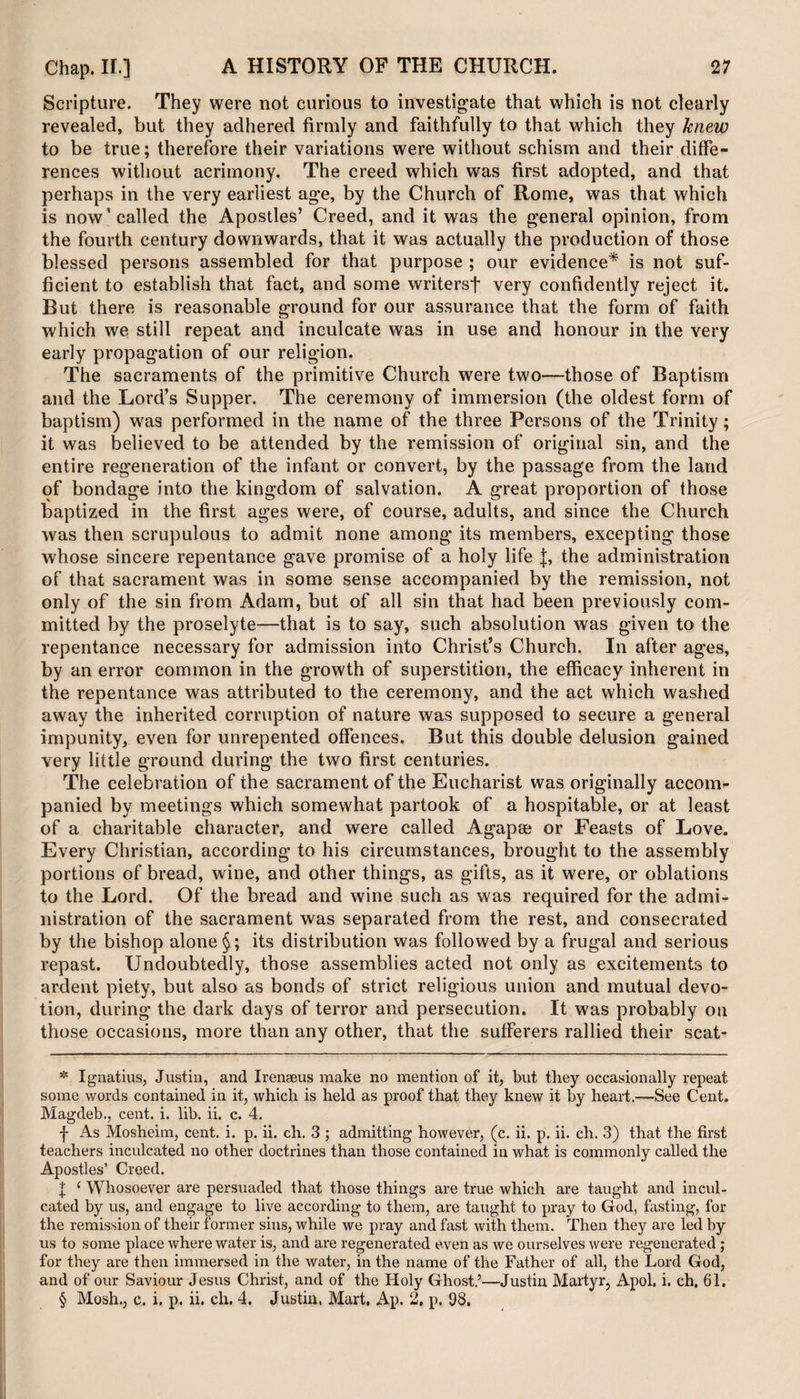 Scripture. They were not curious to investigate that which is not clearly revealed, but they adhered firmly and faithfully to that which they knew to be true; therefore their variations were without schism and their diffe¬ rences without acrimony. The creed which was first adopted, and that perhaps in the very earliest age, by the Church of Rome, was that which is now1 called the Apostles’ Creed, and it was the general opinion, from the fourth century downwards, that it was actually the production of those blessed persons assembled for that purpose ; our evidence* * * § is not suf¬ ficient to establish that fact, and some writersf very confidently reject it. But there is reasonable ground for our assurance that the form of faith which we still repeat and inculcate was in use and honour in the very early propagation of our religion. The sacraments of the primitive Church were two—those of Baptism and the Lord’s Supper. The ceremony of immersion (the oldest form of baptism) was performed in the name of the three Persons of the Trinity; it was believed to be attended by the remission of original sin, and the entire regeneration of the infant or convert, by the passage from the land of bondage into the kingdom of salvation. A great proportion of those baptized in the first ages were, of course, adults, and since the Church was then scrupulous to admit none among its members, excepting those whose sincere repentance gave promise of a holy life J, the administration of that sacrament was in some sense accompanied by the remission, not only of the sin from Adam, but of all sin that had been previously com¬ mitted by the proselyte—that is to say, such absolution was given to the repentance necessary for admission into Christ’s Church. In after ages, by an error common in the growth of superstition, the efficacy inherent in the repentance was attributed to the ceremony, and the act which washed away the inherited corruption of nature was supposed to secure a general impunity, even for unrepented offences. But this double delusion gained very little ground during the two first centuries. The celebration of the sacrament of the Eucharist was originally accom¬ panied by meetings which somewhat partook of a hospitable, or at least of a charitable character, and were called Agapae or Feasts of Love. Every Christian, according to his circumstances, brought to the assembly portions of bread, wine, and other things, as gifts, as it were, or oblations to the Lord. Of the bread and wine such as was required for the admi¬ nistration of the sacrament was separated from the rest, and consecrated by the bishop alone §; its distribution was followed by a frugal and serious repast. Undoubtedly, those assemblies acted not only as excitements to ardent piety, but also as bonds of strict religious union and mutual devo¬ tion, during the dark days of terror and persecution. It was probably on those occasions, more than any other, that the sufferers rallied their scat- * Ignatius, Justin, and Irenaeus make no mention of it, but they occasionally repeat some words contained in it, which is held as proof that they knew it by heart.—See Cent. Magdeb., cent. i. lib. ii. c. 4. f As Mosheim, cent. i. p. ii. ch. 3 ; admitting however, (c. ii. p. ii. ch. 3) that the first teachers inculcated no other doctrines than those contained in what is commonly called the Apostles’ Creed. | 1 Whosoever are persuaded that those things are true which are taught and incul¬ cated by us, and engage to live according to them, are taught to pray to God, fasting, for the remission of their former sins, while we pray and fast with them. Then they are led by us to some place where water is, and are regenerated even as we ourselves were regenerated ; for they are then immersed in the water, in the name of the Father of all, the Lord God, and of our Saviour Jesus Christ, and of the Holy Ghost.’—Justin Martyr, Apol, i. ch. 61. § Mosh., c. i. p. ii. ch. 4. Justin, Mart. Ap. 2, p. 98,