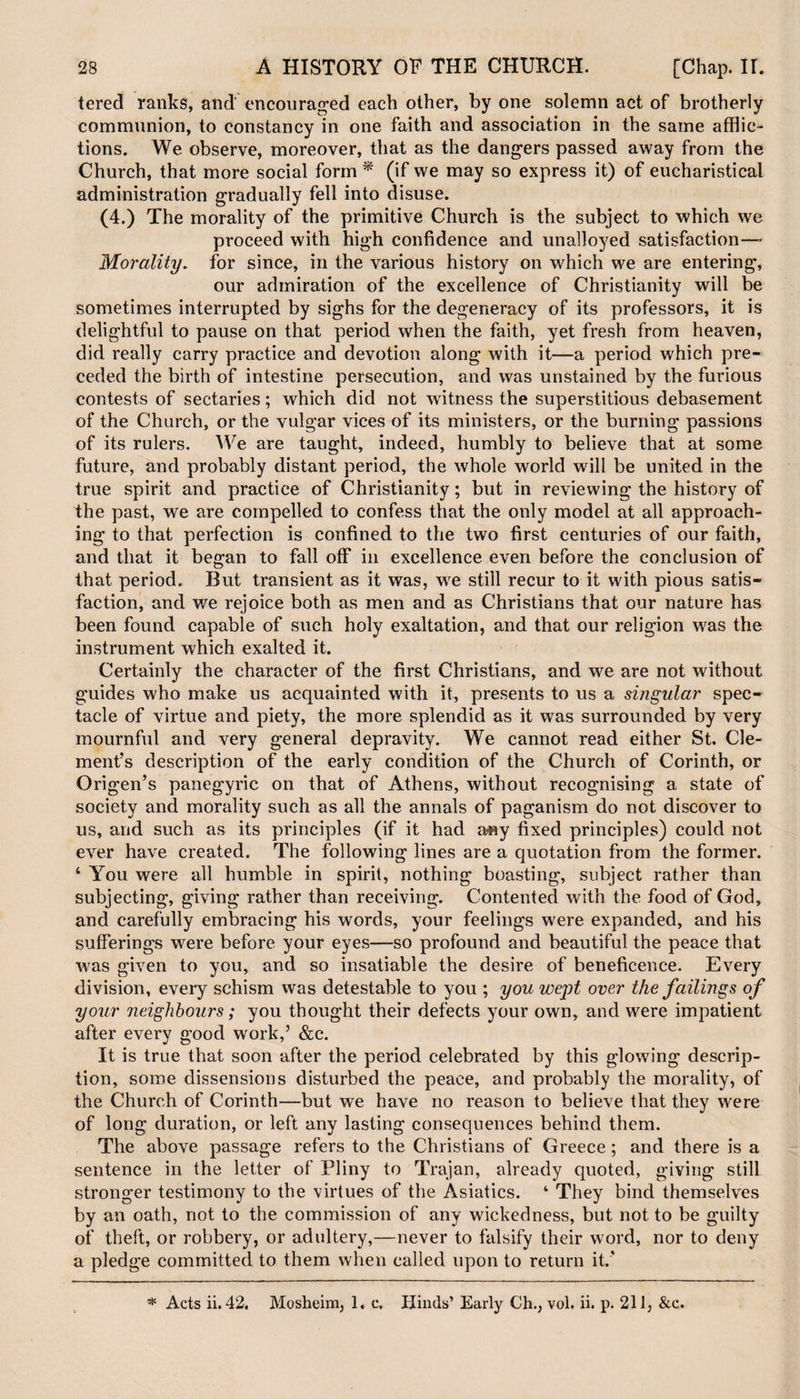 tered ranks, and encouraged each other, by one solemn act of brotherly communion, to constancy in one faith and association in the same afflic¬ tions. We observe, moreover, that as the dangers passed away from the Church, that more social form * (if we may so express it) of eucharistical administration gradually fell into disuse. (4.) The morality of the primitive Church is the subject to which we proceed with high confidence and unalloyed satisfaction—- Morality, for since, in the various history on which we are entering, our admiration of the excellence of Christianity will be sometimes interrupted by sighs for the degeneracy of its professors, it is delightful to pause on that period when the faith, yet fresh from heaven, did really carry practice and devotion along with it—a period which pre¬ ceded the birth of intestine persecution, and was unstained by the furious contests of sectaries; which did not witness the superstitious debasement of the Church, or the vulgar vices of its ministers, or the burning passions of its rulers. We are taught, indeed, humbly to believe that at some future, and probably distant period, the whole world will be united in the true spirit and practice of Christianity; but in reviewing the history of the past, we are compelled to confess that the only model at all approach¬ ing to that perfection is confined to the two first centuries of our faith, and that it began to fall off in excellence even before the conclusion of that period. But transient as it was, we still recur to it with pious satis¬ faction, and we rejoice both as men and as Christians that our nature has been found capable of such holy exaltation, and that our religion was the instrument which exalted it. Certainly the character of the first Christians, and we are not without guides who make us acquainted with it, presents to us a singular spec¬ tacle of virtue and piety, the more splendid as it was surrounded by very mournful and very general depravity. We cannot read either St. Cle¬ ment’s description of the early condition of the Church of Corinth, or Origen’s panegyric on that of Athens, without recognising a state of society and morality such as all the annals of paganism do not discover to us, and such as its principles (if it had any fixed principles) could not ever have created. The following lines are a quotation from the former. 4 You were all humble in spirit, nothing boasting, subject rather than subjecting, giving rather than receiving. Contented with the food of God, and carefully embracing his words, your feelings were expanded, and his sufferings were before your eyes—so profound and beautiful the peace that was given to you, and so insatiable the desire of beneficence. Every division, every schism was detestable to you ; you wept over the failings of your neighbours; you thought their defects your own, and were impatient after every good work,’ &c. It is true that soon after the period celebrated by this glowing descrip¬ tion, some dissensions disturbed the peace, and probably the morality, of the Church of Corinth—but we have no reason to believe that they were of long duration, or left any lasting consequences behind them. The above passage refers to the Christians of Greece; and there is a sentence in the letter of Pliny to Trajan, already quoted, giving still stronger testimony to the virtues of the Asiatics. 4 They bind themselves by an oath, not to the commission of any wickedness, but not to be guilty of theft, or robbery, or adultery,—never to falsify their word, nor to deny a pledge committed to them when called upon to return it.' * Acts ii. 42. Mosheim, 1. c. Hinds’ Early Ch., vol. ii. p. 211, &c.