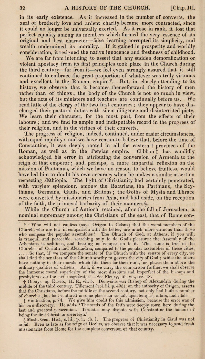 in its early existence. As it increased in the number of converts, the zeal of brotherly love and ardent charity became more contracted, since it could no longer be universally exerted. As it rose in rank, it lost that perfect equality among its members which formed the very essence of its original and best character—false learning corrupted its simplicity, and wealth undermined its morality. If it gained in prosperity and worldly consideration, it resigned the native innocence and freshness of childhood. We are far from intending to assert that any sudden demoralization or violent apostacy from its first principles took place in the Church during the third century—far from it—we feel even strongly assured that it still continued to embrace the great proportion of whatever was truly virtuous and excellent in the Roman empire* * * §. But, in closely attending to its history, we observe that it becomes thenceforward the history of men rather than of things ; the body of the Church is not so much in view, but the acts of its ministers and teachers are continually before us. We read little of the clergy of the two first centuries ; they appear to have dis¬ charged their pastoral duties with silent diligence and disinterested piety. We learn their character, for the most part, from the effects of their labours; and we find its ample and indisputable record in the progress of their religion, and in the virtues of their converts. The progress of religion, indeed, continued, under easier circumstances, with equal rapidity; and we have reason to believe that, before the time of Constantine, it was deeply rooted in all the eastern + provinces of the Roman, as well as in the Persian empire. Gibbon J has candidly acknowledged his error in attributing the conversion of Armenia to the reign of that emperor ; and, perhaps, a more impartial reflexion on the mission of Pantsenus, which we have no reason to believe fruitless, would have led him to doubt his own accuracy when he makes a similar assertion respecting /Ethiopia. The light of Christianity had certainly penetrated, with varying splendour, among the Bactrians, the Parthians, the Scy¬ thians, Germans, Gauls, and Britons; the Goths of Mysia and Thrace were converted by missionaries from Asia, and laid aside, on the reception of the faith, the primeval barbarity of their manners §. While the Church of Antioch retained, after the fall of Jerusalem, a nominal supremacy among the Christians of the east, that of Rome con- * 1 Who will not confess (says Origen to Celsus) that the worst members of the Church, who are few in comparison with the better, are much more virtuous than those who compose the popular assemblies ? The Church of God, at Athens, if you will, is tranquil and peaceable, searching only to do God’s pleasure: the Assembly of the Athenians is seditious, and bearing no comparison to it. The same is true of the Churches of Corinth and Alexandria, compared to the popular assemblies of those cities. .So that, if we compare the senate of the Church with the senate of every city, we shall find the senators of the Church worthy to govern the city of God ; while the others have nothing in their morals which fits them for their rank, or places them above the ordinary qualities of citizens. And, if we carry the comparison further, we shall observe the immense moral superiority of the most dissolute and imperfect of the bishops and presbyters over the civil magistrates.’—See Fleury, lib. vii., sec. 18. F Dionys. ap. Euseb., H. E., vii. 5. Dionysius was Bishop of Alexandria during the middle of the third century. Tillemont (vol. iii. p. 405), on the authority of Origen, asserts that the Christians, before the middle of the second century, not only had built a number of churches, but had ventured in some places an assault upon temples, altars, and idols. | Vindication, p. 74. We give him credit for this admission, because the error was of his own discovery. He adds, (The seeds of the faith were deeply sown here during the last and greatest persecution. Tiridates may dispute with Constantine the honour of being the first Christian sovereign.’ § Mosh. Gen. Hist., c. iii., p. i., ch. 1. The progress of Christianity in Gaul was not rapid. Even as late as the reign of Decius, we observe that it was necessary to send fresh missionaries from Rome for the complete conversion of that country.