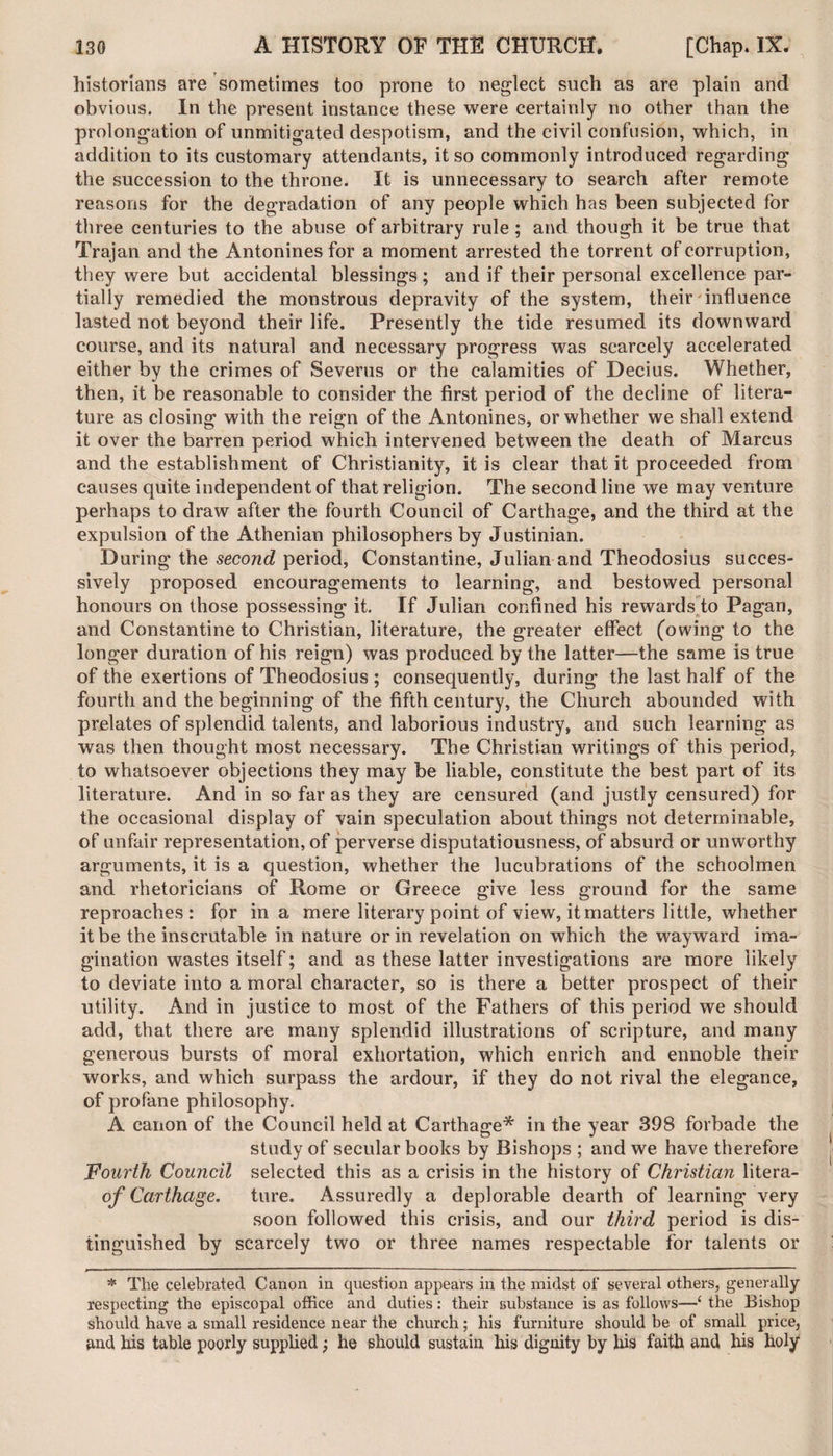 historians are sometimes too prone to neglect such as are plain and obvious. In the present instance these were certainly no other than the prolongation of unmitigated despotism, and the civil confusion, which, in addition to its customary attendants, it so commonly introduced regarding the succession to the throne. It is unnecessary to search after remote reasons for the degradation of any people which has been subjected for three centuries to the abuse of arbitrary rule; and though it be true that Trajan and the Antonines for a moment arrested the torrent of corruption, they were but accidental blessings; and if their personal excellence par¬ tially remedied the monstrous depravity of the system, their influence lasted not beyond their life. Presently the tide resumed its downward course, and its natural and necessary progress was scarcely accelerated either by the crimes of Severus or the calamities of Decius. Whether, then, it be reasonable to consider the first period of the decline of litera¬ ture as closing with the reign of the Antonines, or whether we shall extend it over the barren period which intervened between the death of Marcus and the establishment of Christianity, it is clear that it proceeded from causes quite independent of that religion. The second line we may venture perhaps to draw after the fourth Council of Carthage, and the third at the expulsion of the Athenian philosophers by Justinian. During the second period, Constantine, Julian and Theodosius succes¬ sively proposed encouragements to learning, and bestowed personal honours on those possessing it. If Julian confined his rewards to Pagan, and Constantine to Christian, literature, the greater effect (owing to the longer duration of his reign) was produced by the latter—the same is true of the exertions of Theodosius ; consequently, during the last half of the fourth and the beginning of the fifth century, the Church abounded with prelates of splendid talents, and laborious industry, and such learning as was then thought most necessary. The Christian writings of this period, to whatsoever objections they may be liable, constitute the best part of its literature. And in so far as they are censured (and justly censured) for the occasional display of vain speculation about things not determinable, of unfair representation, of perverse disputatiousness, of absurd or unworthy arguments, it is a question, whether the lucubrations of the schoolmen and rhetoricians of Rome or Greece give less ground for the same reproaches: for in a mere literary point of view, it matters little, whether it be the inscrutable in nature or in revelation on which the wayward ima¬ gination wastes itself; and as these latter investigations are more likely to deviate into a moral character, so is there a better prospect of their utility. And in justice to most of the Fathers of this period we should add, that there are many splendid illustrations of scripture, and many generous bursts of moral exhortation, which enrich and ennoble their works, and which surpass the ardour, if they do not rival the elegance, of profane philosophy. A canon of the Council held at Carthage* in the year 398 forbade the study of secular books by Bishops ; and we have therefore Fourth Council selected this as a crisis in the history of Christian litera- of Carthage. ture. Assuredly a deplorable dearth of learning very soon followed this crisis, and our third period is dis¬ tinguished by scarcely two or three names respectable for talents or * The celebrated Canon in question appears in the midst of several others, generally respecting the episcopal office and duties: their substance is as follows—‘ the Bishop should have a small residence near the church; his furniture should be of small price, and his table poorly supplied j he should sustain his dignity by his faith and his holy