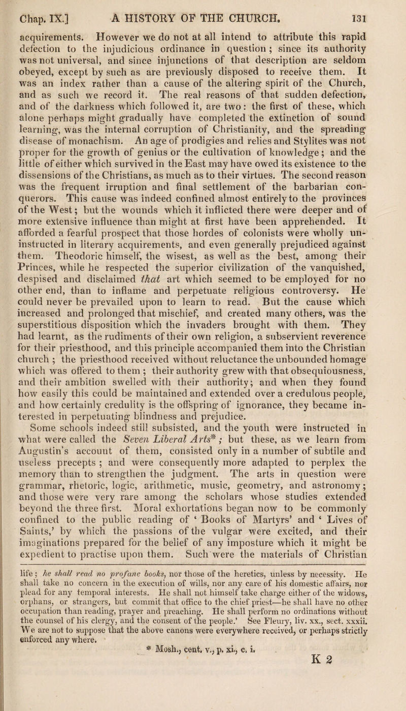 acquirements. However we do not at all intend to attribute this rapid defection to the injudicious ordinance in question ; since its authority was not universal, and since injunctions of that description are seldom obeyed, except by such as are previously disposed to receive them. It was an index rather than a cause of the altering spirit of the Church, and as such we record it. The real reasons of that sudden defection, and of the darkness which followed it, are two: the first of these, which alone perhaps might gradually have completed the extinction of sound learning, was the internal corruption of Christianity, and the spreading di sease of monachism. An age of prodigies and relics and Stylites was not proper for the growth of genius or the cultivation of knowledge; and the little of either which survived in the East may have owed its existence to the dissensions of the Christians, as much as to their virtues. The second reason was the frequent irruption and final settlement of the barbarian con¬ querors. This cause was indeed confined almost entirely to the provinces of the West; but the wounds which it inflicted there were deeper and of more extensive influence than might at first have been apprehended. It afforded a fearful prospect that those hordes of colonists were wholly un¬ instructed in literary acquirements, and even generally prejudiced against them. Theodoric himself, the wisest, as well as the best, among their Princes, while he respected the superior civilization of the vanquished, despised and disclaimed tkat art which seemed to be employed for no other end, than to inflame and perpetuate religious controversy. He could never be prevailed upon to learn to read. But the cause which increased and prolonged that mischief, and created many others, was the superstitious disposition which the invaders brought with them. They had learnt, as the rudiments of their own religion, a subservient reverence for their priesthood, and this principle accompanied them into the Christian church ; the priesthood received without reluctance the unbounded homage which was offered to them ; their authority grew with that obsequiousness, and their ambition swelled with their authority; and when they found how easily this could be maintained and extended over a credulous people, and how certainly credulity is the offspring of ignorance, they became in¬ terested in perpetuating blindness and prejudice. Some schools indeed still subsisted, and the youth were instructed in what were called the Seven Liberal Arts*; but these, as we learn from Augustin’s account of them, consisted only in a number of subtile and useless precepts ; and were consequently more adapted to perplex the memory than to strengthen the judgment. The arts in question were grammar, rhetoric, logic, arithmetic, music, geometry, and astronomy; and those were very rare among the scholars whose studies extended beyond the three first. Moral exhortations began now to be commonly confined to the public reading of ‘ Books of Martyrs’ and ‘ Lives of Saints,’ by which the passions of the vulgar were excited, and their imaginations prepared for the belief of any imposture which it might be expedient to practise upon them. Such were the materials of Christian life; he shall read no profane books, nor those of the heretics, unless by necessity. He shall take no concern in the execution of wills, nor any care of his domestic affairs, nor plead for any temporal interests. He shall not himself take charge either of the widows, orphans, or strangers, but commit that office to the chief priest—he shall have no other occupation than reading, prayer and preaching. He shall perform no ordinations without the counsel of his clergy, and the consent of the people.’ See Fleury, liv. xx., sect, xxxii. We are not to suppose that the above canons were everywhere received, or perhaps strictly enforced any where. * Mosh., cent, v., p. xi., c. i.
