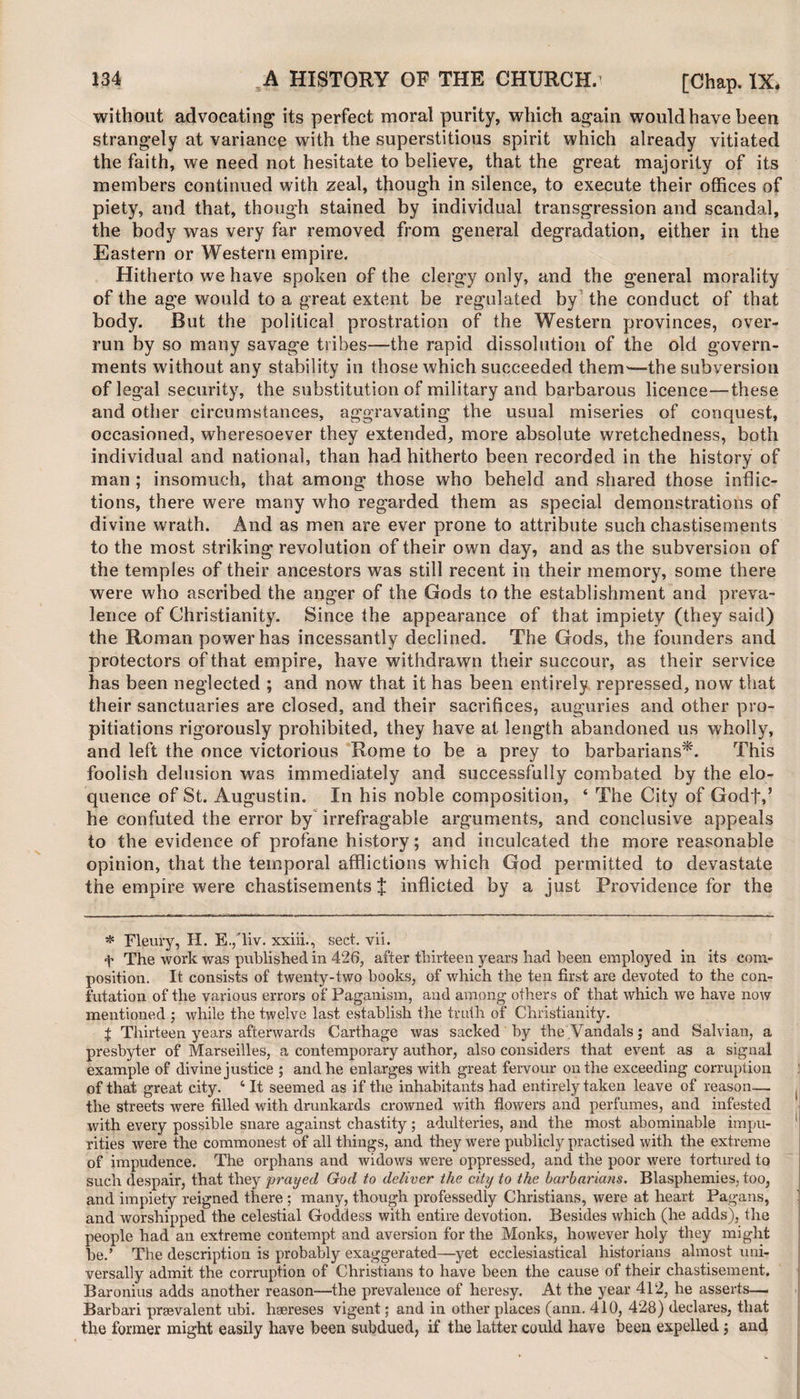 without advocating its perfect moral purity, which again would have been strangely at variance with the superstitious spirit which already vitiated the faith, we need not hesitate to believe, that the great majority of its members continued with zeal, though in silence, to execute their offices of piety, and that, though stained by individual transgression and scandal, the body was very far removed from general degradation, either in the Eastern or Western empire. Hitherto we have spoken of the clergy only, and the general morality of the age would to a great extent be regulated by the conduct of that body. But the political prostration of the Western provinces, over¬ run by so many savage tribes—the rapid dissolution of the old govern¬ ments without any stability in those which succeeded them—the subversion of legal security, the substitution of military and barbarous licence—these and other circumstances, aggravating the usual miseries of conquest, occasioned, wheresoever they extended, more absolute wretchedness, both individual and national, than had hitherto been recorded in the history of man ; insomuch, that among those who beheld and shared those inflic¬ tions, there were many who regarded them as special demonstrations of divine wrath. And as men are ever prone to attribute such chastisements to the most striking revolution of their own day, and as the subversion of the temples of their ancestors was still recent in their memory, some there were who ascribed the anger of the Gods to the establishment and preva¬ lence of Christianity. Since the appearance of that impiety (they said) the Roman power has incessantly declined. The Gods, the founders and protectors of that empire, have withdrawn their succour, as their service has been neglected ; and now that it has been entirely repressed, now that their sanctuaries are closed, and their sacrifices, auguries and other pro¬ pitiations rigorously prohibited, they have at length abandoned us wholly, and left the once victorious Rome to be a prey to barbarians*. This foolish delusion was immediately and successfully combated by the elo¬ quence of St. Augustin. In his noble composition, ‘ The City of Godf,5 he confuted the error by irrefragable arguments, and conclusive appeals to the evidence of profane history; and inculcated the more reasonable opinion, that the temporal afflictions which God permitted to devastate the empire were chastisements J inflicted by a just Providence for the * Fleury, H. E.,Tiv. xxiii., sect. vii. f The work was published in 426, after thirteen years had been employed in its com¬ position. It consists of twenty-two books, of which the ten first are devoted to the con¬ futation of the various errors of Paganism, and among others of that which we have now mentioned ; while the twelve last establish the truth of' Christianity. t Thirteen years afterwards Carthage was sacked by the Vandals; and Salvian, a presbyter of Marseilles, a contemporary author, also considers that event as a signal example of divine justice ; and he enlarges with great fervour on the exceeding corruption of that great city. ‘ It seemed as if the inhabitants had entirely taken leave of reason— the streets were filled with drunkards crowned with flowers and perfumes, and infested with every possible snare against chastity; adulteries, and the most abominable impu¬ rities were the commonest of all things, and they were publicly practised with the extreme of impudence. The orphans and widows were oppressed, and the poor were tortured to such despair, that they 'prayed God to deliver the city to the barbarians. Blasphemies, too, and impiety reigned there ; many, though professedly Christians, were at heart Pagans, and worshipped the celestial Goddess with entire devotion. Besides which (he adds), the people had an extreme contempt and aversion for the Monks, however holy they might be.’ The description is probably exaggerated—yet ecclesiastical historians almost uni¬ versally admit the corruption of Christians to have been the cause of their chastisement. Baronins adds another reason—the prevalence of heresy. At the year 412, he asserts— Barbari prevalent ubi. haereses vigent; and in other places (ann. 410, 428) declares, that the former might easily have been subdued, if the latter could have been expelled ; and