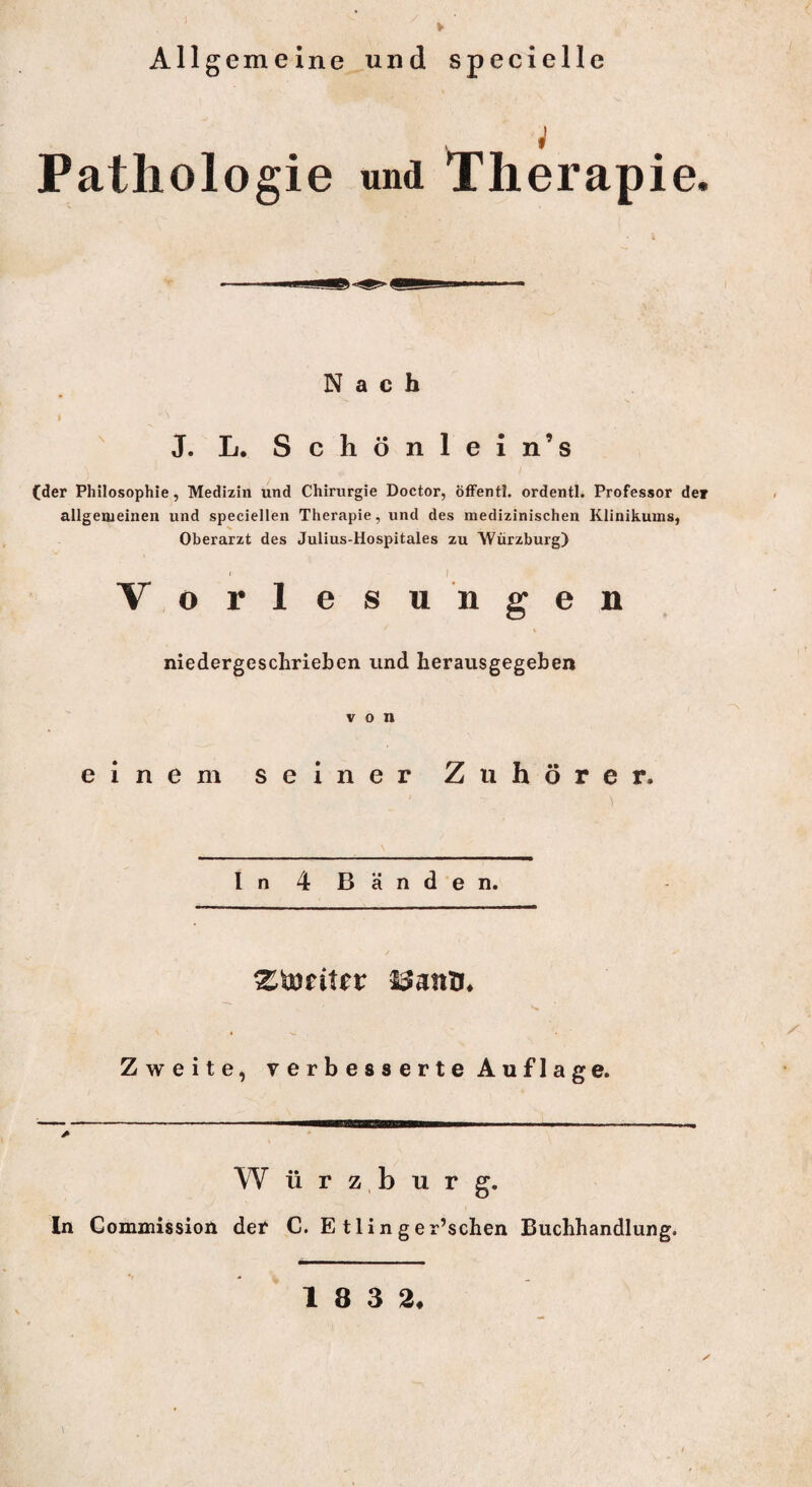 I Allgemeine und speciellc ; Pathologie und Therapie. Nach i ' ' J. L. Schönlein’s (der Philosophie, Medizin und Chirurgie Doctor, öffentl. ordentl. Professor de» allgemeinen und speciellen Therapie, und des medizinischen Klinikums, Oberarzt des Julius-Hospitales zu Würzburg) ■ / Vorlesungen % niedergeschrieben und herausgegeben von einem seiner Zuhörer. ln 4 Banden. Zweite, verbesserte Auflage. W ü r z, b u r g. In Commission der C. E tlin ger’schen Buchhandlung.