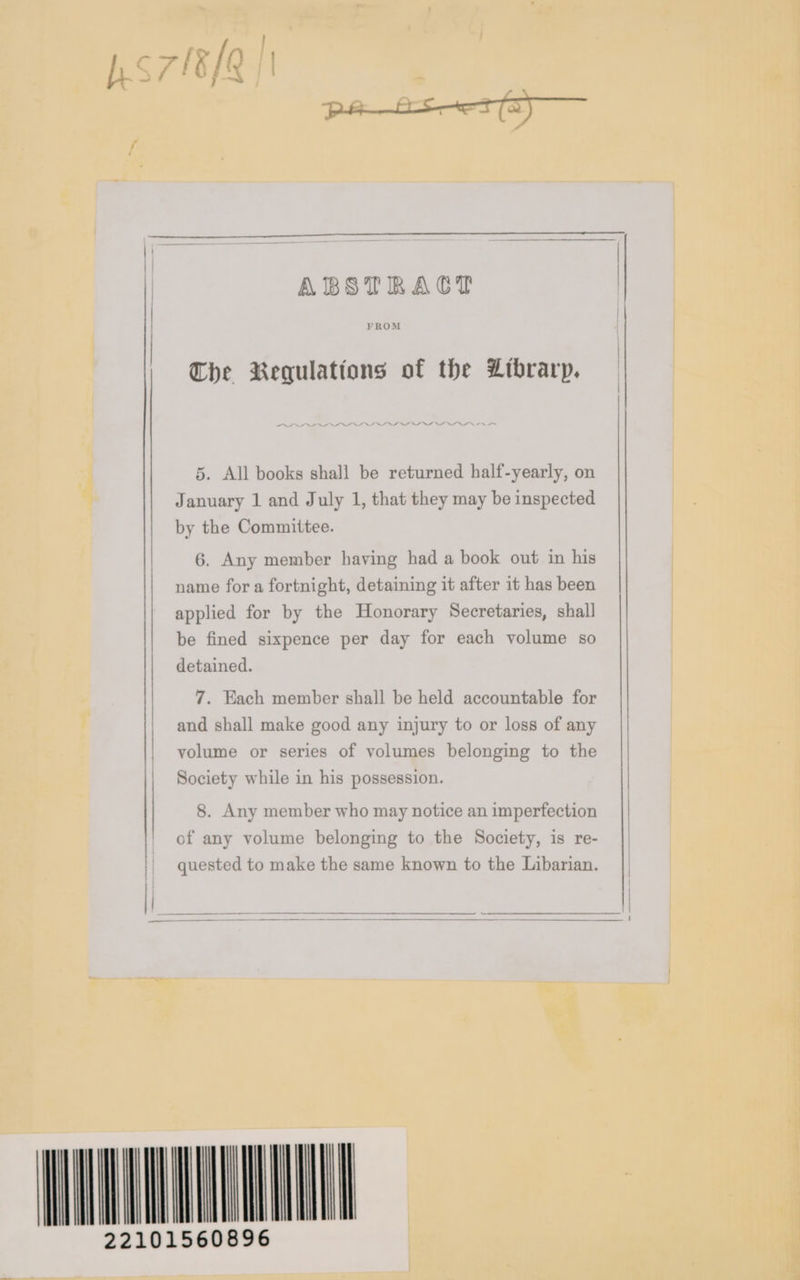 ABSTRACT | FROM 5. All books shall be returned half-yearly, on January 1 and July 1, that they may be inspected by the Committee. 6. Any member having had a book out in his name for a fortnight, detaining it after it has been applied for by the Honorary Secretaries, shall be fined sixpence per day for each volume so detained. Che Requlations of the Librarp. 7. Each member shall be held accountable for and shall make good any injury to or loss of any || | volume or series of volumes belonging to the | Society while in his possession. 8. Any member who may notice an imperfection of any volume belonging to the Society, is re- quested to make the same known to the Libarian. AVANT 22101560896