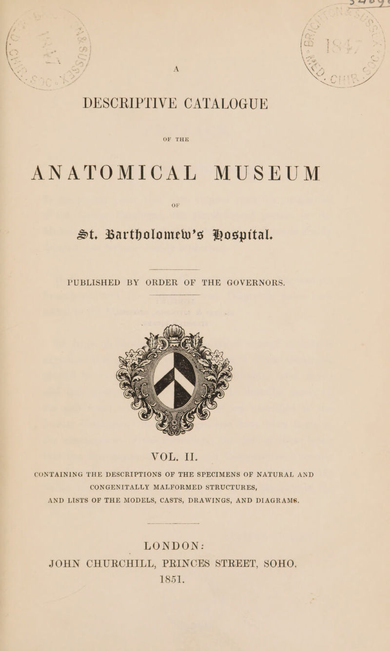 DESCRIPTIVE CATALOGUE ANATOMICAL MUSEUM OF St, Barthbolomew’s Pospital. PUBLISHED BY ORDER OF THE GOVERNORS. AND LISTS OF THE MODELS, CASTS, DRAWINGS, AND DIAGRAMS. | LONDON: JOHN CHURCHILL, PRINCES STREET, SOHO. 1851.