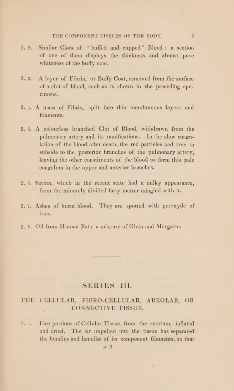 qn “J THE COMPONENT TISSUES OF THE BODY. 3 Similar Clots of ‘‘ buffed and cupped” Blood : a section of one of them displays the thickness and almost pure whiteness of the buffy coat. A layer of Fibrin, or Buffy Coat, removed from the surface of a clot of blood, such as is shown in the preceding spe- cimens. filaments. pulmonary artery and its ramifications. In the slow coagu- lation of the blood after death, the red particles had time to subside to the posterior branches of the pulmonary artery, leaving the other constituents of the blood to form this pale coagulum in the upper and anterior branches. from the minutely divided fatty matter mingled with it. iron. SERIES IIL. CONNECTIVE TISSUE. ‘T'wo portions of Cellular Tissue, from the scrotum, inflated and dried. ‘The air impelled into the tissue has separated the bundles and lamelle of its component filaments, so that