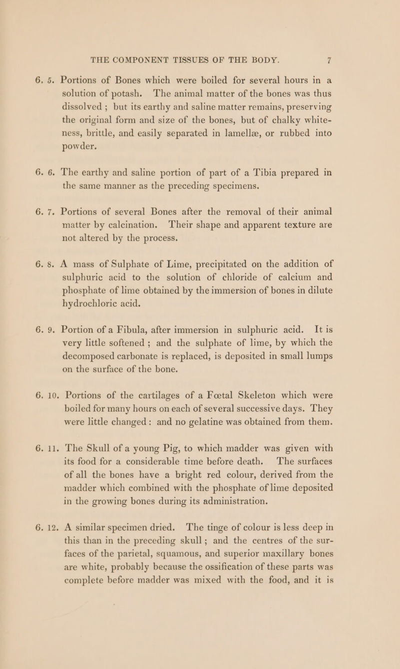 6. 7. G. Al, 6. 12. THE COMPONENT TISSUES OF THE BODY. 7 solution of potash. The animal matter of the bones was thus dissolved ; but its earthy and saline matter remains, preserving the original form and size of the bones, but of chalky white- ness, brittle, and easily separated in lamellae, or rubbed into powder. the same manner as the preceding specimens. Portions of several Bones after the removal of their animal matter by calcination. ‘Their shape and apparent texture are not altered by the process. sulphuric acid to the solution of chloride of calcium and phosphate of lime obtained by the immersion of bones in dilute hydrochloric acid. very little softened ; and the sulphate of lime, by which the decomposed carbonate is replaced, is deposited in small lumps on the surface of the bone. Portions of the cartilages of a Foetal Skeleton which were boiled for many hours on each of several successive days. They were little changed: and no gelatine was obtained from them. The Skull of a young Pig, to which madder was given with its food for a considerable time before death. The surfaces of all the bones have a bright red colour, derived from the madder which combined with the phosphate of lime deposited in the growing bones during its administration. A similar specimen dried. ‘The tinge of colour is less deep in this than in the preceding skull; and the centres of the sur- faces of the parietal, squamous, and superior maxillary bones are white, probably because the ossification of these parts was complete before madder was mixed with the food, and it is
