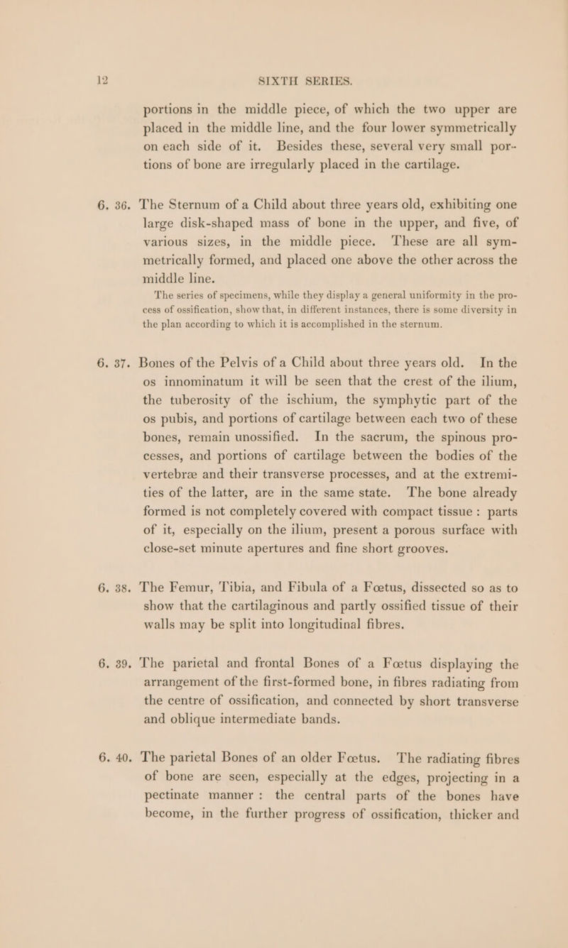 portions in the middle piece, of which the two upper are placed in the middle line, and the four lower symmetrically on each side of it. Besides these, several very small por- tions of bone are irregularly placed in the cartilage. 6. 36. The Sternum of a Child about three years old, exhibiting one large disk-shaped mass of bone in the upper, and five, of various sizes, in the middle piece. These are all sym- metrically formed, and placed one above the other across the middle line. The series of specimens, while they display a general uniformity in the pro- cess of ossification, show that, in different instances, there is some diversity in the plan according to which it is accomplished in the sternum. 6. 37. Bones of the Pelvis of a Child about three years old. In the os innominatum it will be seen that the crest of the ilium, the tuberosity of the ischium, the symphytic part of the os pubis, and portions of cartilage between each two of these bones, remain unossified. In the sacrum, the spinous pro- cesses, and portions of cartilage between the bodies of the vertebree and their transverse processes, and at the extremi- ties of the latter, are in the same state. The bone already formed is not completely covered with compact tissue : parts of it, especially on the ilium, present a porous surface with close-set minute apertures and fine short grooves. 6. 38. The Femur, Tibia, and Fibula of a Foetus, dissected so as to show that the cartilaginous and partly ossified tissue of their walls may be split into longitudinal fibres. 6. 39. The parietal and frontal Bones of a Foetus displaying the arrangement of the first-formed bone, in fibres radiating from the centre of ossification, and connected by short transverse and oblique intermediate bands. 6. 40. The parietal Bones of an older Foetus. The radiating fibres of bone are seen, especially at the edges, projecting in a pectinate manner: the central parts of the bones have become, in the further progress of ossification, thicker and