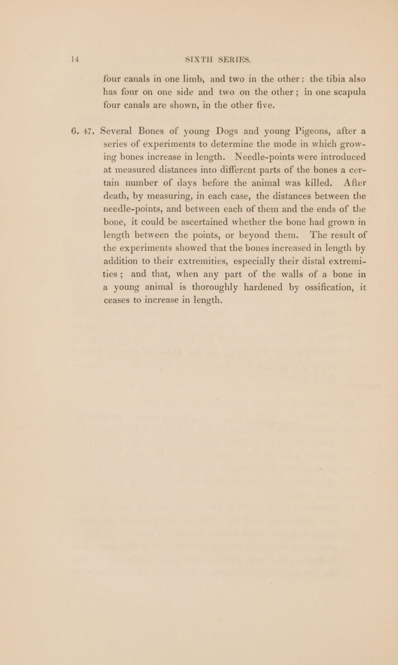 four canals in one limb, and two in the other: the tibia also has four on one side and two on the other; in one scapula four canals are shown, in the other five. 6. 47. Several Bones of young Dogs and young Pigeons, after a series of experiments to determine the mode in which grow- ing bones increase in length. Needle-points were introduced at measured distances into different parts of the bones a cer- tain number of days before the animal was killed. After death, by measuring, in each case, the distances between the needle-points, and between each of them and the ends of the bone, it could be ascertained whether the bone had grown in length between the points, or beyond them. ‘The result of the experiments showed that the bones increased in length by addition to their extremities, especially their distal extremi- ties; and that, when any part of the walls of a bone in a young animal is thoroughly hardened by ossification, it ceases to increase in length.
